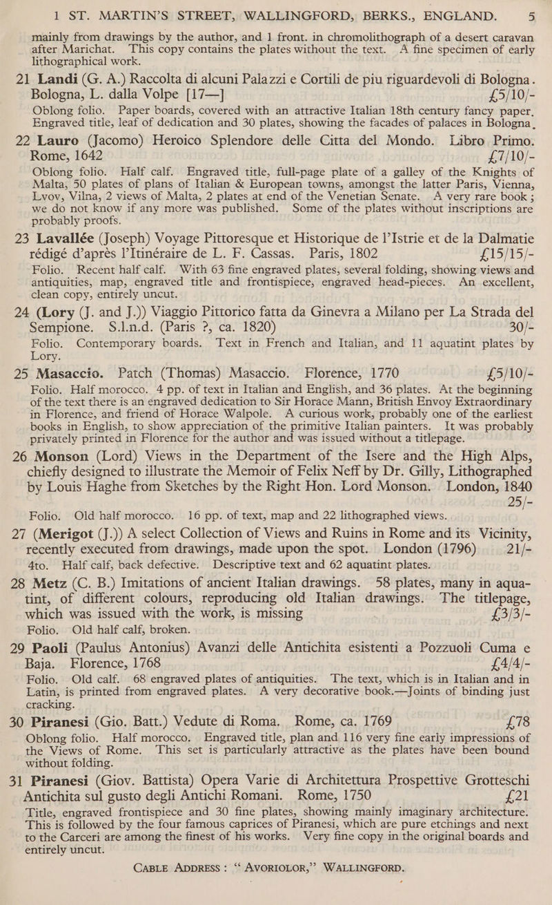 mainly from drawings by the author, and 1 front. in chromolithograph of a desert caravan after Marichat. This copy contains the plates without the text. A fine specimen of early lithographical work. 21 Landi (G. A.) Raccolta di alcuni Palazzi e Cortili de piu riguardevoli di Bologna. Bologna, L. dalla Volpe [17—] £5/10/- Oblong folio. Paper boards, covered with-an attractive Italian 18th century fancy paper, Engraved title, leaf of dedication and 30 plates, showing the facades of palaces in Bologna, 22 Lauro (Jacomo) Heroico Splendore delle Citta del Mondo. Libro Primo. Rome, 1642 £7/10/- Oblong folio. Half calf. Engraved title, full-page plate of a galley of the Knights of Malta, 50 plates of plans of Italian &amp; European towns, amongst the latter Paris, Vienna, Lvov, Vilna, 2 views of Malta, 2 plates at end of the Venetian Senate. A very rare book ; we do not know if any more was published. Some of the plates without inscriptions are probably proofs. 23 Lavallée (Joseph) Voyage Pittoresque et Historique de |’Istrie et de la Dalmatie rédigé d’apres ’Itinéraire de L. F. Cassas. Paris, 1802 £15/15/- Folio. Recent half calf. With 63 fine engraved plates, several folding, showing views and antiquities, map, engraved title and frontispiece, engraved head-pieces. An excellent, clean copy, entirely uncut. 24 (Lory (J. and J.)) Viaggio Pittorico fatta da Ginevra a Milano per La Strada del Sempione. S.l.n.d. (Paris ?, ca. 1820) 30/- Folio. Contemporary boards. ‘Text in French and Italian, and 11 aquatint plates by Lory. 25 Masaccio. Patch (Thomas) Masaccio. Florence, 1770 £5/10/- Folio. Half morocco. 4 pp. of text in Italian and English, and 36 plates. At the beginning of the text there is an engraved dedication to Sir Horace Mann, British Envoy Extraordinary in Florence, and friend of Horace Walpole. A curious work, probably one of the earliest books in English, to show appreciation of the primitive Italian painters. It was probably privately printed in Florence for the author and was issued without a titlepage. 26 Monson (Lord) Views in the Department of the Isere and the High Alps, chiefly designed to illustrate the Memoir of Felix Neff by Dr. Gilly, Lithographed by Louis Haghe from Sketches by the Right Hon. Lord Monson. London, 1840 25/- Folio. Old half morocco. 16 pp. of text, map and 22 lithographed views. 27 (Merigot (J.)) A select Collection of Views and Ruins in Rome and its Vicinity, recently executed from drawings, made upon the spot. London (1796) 21/- 4to. Half calf, back defective. Descriptive text and 62 aquatint plates. 28 Metz (C. B.) Imitations of ancient Italian drawings. 58 plates, many in aqua- tint, of different colours, reproducing old Italian drawings. The titlepage, which was issued with the work, is missing : £3/3/- Folio. Old half calf, broken. 29 Paoli (Paulus Antonius) Avanzi delle Antichita esistenti a Pozzuoli Cuma e Baja. Florence, 1768 £4/4/- Folio. Old calf. 68 engraved plates of antiquities. The text, which is in Italian and in Latin, is printed from engraved plates. A very decorative book.—Joints of binding just cracking. 30 Piranesi (Gio. Batt.) Vedute di Roma. Rome, ca. 1769 £78 Oblong folio. Half morocco. Engraved title, plan and 116 very fine early impressions of the Views of Rome. This set is particularly attractive as the plates have been bound without folding. 31 Piranesi (Giov. Battista) Opera Varie di Architettura Prospettive Grotteschi Antichita sul gusto degli Antichi Romani. Rome, 1750 £21 Title, engraved frontispiece and 30 fine plates, showing mainly imaginary architecture. This is followed by the four famous caprices of Piranesi, which are pure etchings and next to the Carceri are among the finest of his works. Very fine copy in the original boards and entirely uncut.