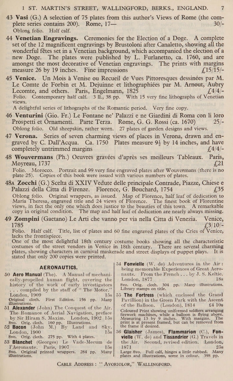 43 Wasi (G.) A selection of 75 plates from this author’s Views of Rome (the com- plete series contains 200). Rome, 17— 30/- Oblong folio. Half calf. 44 Venetian Engravings. Ceremonies for the Election of a Doge. A complete set of the 12 magnificent engravings by Brustoloni after Canaletto, showing all the wonderful fétes set in a Venetian background, which accompanied the election of a new Doge. The plates were published by L. Furlanetto, ca. 1760, and are amongst the most decorative of Venetian engravings. The prints with margins measure 26 by 19 inches. Fine impressions £15/15/- 45 Venice. Un Mois 4 Venise ou Recueil de Vues Pittoresques dessinées par M. Le Comte de Forbin et M. Dejuinne et lithographiées par M. Arnout, Aubry Lecomte, and others. Paris, Engelmann, 1825 £A4/4/- Folio. Contemporary half calf. 3 1l., 38 pp. With 15 very fine lithographs of Venetian Views. A delightful series of lithographs of the Romantic period. Very fine copy. 46 Venturini (Gio. Fr.) Le Fontane ne’ Palazzi e ne Giardini di Roma con li loro Prospetti et Ornamenti. Parte Terza. Rome, G. G. Rossi (ca. 1670) 25/- Oblong folio. Old sheepskin, rather worn. 27 plates of garden designs and views. 47 Verona. Series of seven charming views of places in Verona, drawn and en- graved by C. Dall’Acqua. Ca. 1750 Plates measure 94 by 14 inches, and have completely untrimmed margins £4/4/- 48 Wouvermans (Ph.) Oeuvres gravées d’aprés ses meilleurs Tableaux. Paris, Moyreau, 1737 bel Folio. Morocco. Portrait and 99 very fine engraved plates after Wouvermans (there is no plate 25). Copies of this book were issued with various numbers of plates. 48a Zocchi (G.) Scelta di XXIV Vedute delle principale Contrade, Piazze, Chiese e Palazzi della Citta di Firenze. Florence, G. Bouchard, 1754 £35 Oblong folio. Original wrappers, as issued. Map of Florence, half leaf of dedication to Maria Theresa, engraved title and 24 views of Florence. The finest book of Florentine views, in fact the only one which does justice to the beauties of this town. A remarkable copy in original condition. The map and half leaf of dedication are nearly always missing. 49 Zompini (Gaetano) Le Arti che vanno per via nella Citta di Venezia. Venice, 1785 £3/10/- Folio. Half calf. ‘Title, list of plates and 60 fine engraved plates of the Cries of Venice, lacks the frontispiece. One of the most delightful 18th century costume books showing all the characteristic costumes of the street vendors in Venice in 18th century. There are several charming plates, showing characters in carnival maskerade and street displays of puppet plays. It is stated that only 200 copies were printed. 54 Fonvielle (W. de) Adventures in the Air: AERONAUTICS. being memorable Experiences of Great Aero- 50 Aero Manual (The). A Manual of mechani- nauts. From the French... by J.S. Keltie. cally-propelled human flight, covering the} London, 1877 18s history of the work of early investigators 8vo. Orig. cloth. 304 pp. Many illustrations. . compiled by the staff of ‘‘ The Motor.’ | Library stamps on title. London, 1909 15s|55 The Fortress (which enclosed the Grand Original cloth. First Edition. 156 pp. Many Pavillion) in the Green Park with the Ascent a ae of the Balloon. (London), 1814 £4 10s SL plexander (John) aes Comair of the Air. Coloured Print showing uniformed soldiers arranging The Romance of Aerial Navigation, preface firework machines, while a balloon is flying above. by Sir Hiram 8. Maxim. London, 1902 15s| Measuring 13 by 9 inches. With margins. The 8vo. Orig. cloth. 160 pp. Illustrations. print is at present framed, but can be removed from 52 Bacon (John M.) By Land and Sky.]|_ the frame if desired. London, 1900 15s} 56 Glaisher (James), Flammarion (C.), Fon- 8vo, Orig. cloth. 275 pp. With 4 plates. vielle (W. de) and Tissandrier (G.) Travels in 53 Blanchet (Georges) Le Vade-Mecum de|_ the Air. Second, revised edition. London, PAeronaute. Paris, 1907 15s 1871 258 8vo. Original printed wrappers. 284 pp. Many Large 8vo. Full calf, hinges a little rubbed. Many illustrations. plates and illustrations, some in colour. 398 pp. 3