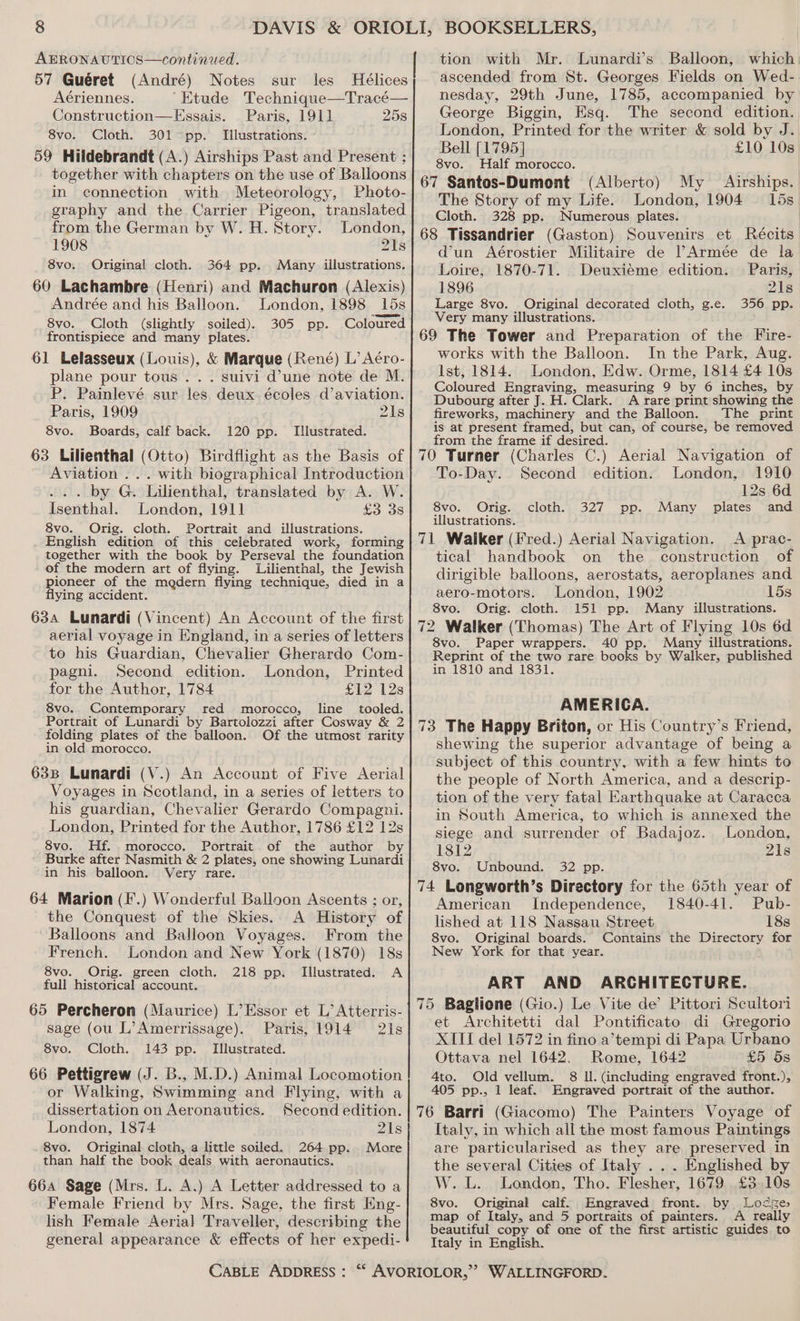 AERONAUTICS—continued. 57 Guéret (André) Notes sur les Hélices Aériennes. ‘Etude Technique—Tracé— Construction—KEssais. Paris, 1911] 258 8vo. Cloth. 301 pp. Illustrations. 59 Hildebrandt (A.) Airships Past and Present ; together with chapters on the use of Balloons in connection with Meteorology, Photo- graphy and the Carrier Pigeon, translated from the German by W. H. Story. London, 1908 21s 8vo. Original cloth. 364 pp. Many illustrations. 60 Lachambre (Henri) and Machuron (Alexis) Andrée and his Balloon. London, 1898 15s 8vo. Cloth (slightly soiled). 305 pp. Coloured frontispiece and many plates. 61 Lelasseux (Louis), &amp; Marque (René) L’ Aéro- plane pour tous . . . suivi d’une note de M. P. Painlevé sur les. deux écoles d’aviation. Paris, 1909 218 8vo. Boards, calf back. 120 pp. Illustrated. 63 Lilienthal (Otto) Birdflight as the Basis of Aviation ... with biographical Introduction ... by G. Lilienthal, translated by A. W. Isenthal. London, 1911 £3.38 8vo. Orig. cloth. Portrait and illustrations. English edition of this celebrated work, forming together with the book by Perseval the foundation of the modern art of flying. Lilienthal, the Jewish pioneer of the mgdern flying technique, died in a flying accident. 63a Lunardi (Vincent) An Account of the first aerial voyage in England, in a series of letters to his Guardian, Chevalier Gherardo Com- pagni. Second edition. London, Printed for the Author, 1784 £12 12s 8vo. Contemporary red morocco, line tooled. Portrait of Lunardi by Bartolozzi after Cosway &amp; 2 folding plates of the balloon. Of the utmost rarity in old morocco. 63B Lunardi (V.) An Account of Five Aerial Voyages in Scotland, in a series of letters to his guardian, Chevalier Gerardo Compagni. London, Printed for the Author, 1786 £12 12s 8vo. Hf. morocco. Portrait. of the author by Burke after Nasmith &amp; 2 plates, one showing Lunardi in his balloon. Very rare. 64 Marion (F.) Wonderful Balloon Ascents ; or, the Conquest of the Skies.. A History of Balloons and Balloon Voyages. From the French. London and New York (1870) 18s 8vo. Orig. green cloth. 218 pp. Illustrated. A full historical account. 65 Percheron (Maurice) L’Essor et L’ Atterris- sage (ou L’Amerrissage). Paris, 1914 21s 8vo. Cloth. 143 pp. Illustrated. 66 Pettigrew (J. B., M.D.) Animal Locomotion or Walking, Swimming and Flying, with a dissertation on Aeronautics. Second edition. London, 1874 21s 8vo. Original cloth, a little soiled. 264 pp. More than half the book deals with aeronautics. 664 Sage (Mrs. L. A.) A Letter addressed to a Female Friend by Mrs. Sage, the first Eng- lish Female Aerial Traveller, describing the general appearance &amp; effects of her expedi- tion with Mr. Lunardi’s Balloon, which ascended from St. Georges Fields on Wed- nesday, 29th June, 1785, accompanied by George Biggin, Esq. The second edition. London, Printed for the writer &amp; sold by J. Bell [1795] £10 10s 8vo. Half morocco. 67 Santos-Dumont (Alberto) The Story of my Life. London, 1904 Cloth. 328 pp. Numerous plates. 68 Tissandrier (Gaston) Souvenirs et Récits d’un Aérostier Militaire de ?Armée de la My © Airships. 15s Loire, 1870-71. Deuxiéme edition. Paris, 1896 21s Large 8vo. Original decorated cloth, g.e. 356 pp. Very many illustrations. 69 The Tower and Preparation of the Fire- works with the Balloon. In the Park, Aug. Ist, 1814. London, Edw. Orme, 1814 £4 10s Coloured Engraving, measuring 9 by 6 inches, by Dubourg after J. H. Clark. A rare print showing the fireworks, machinery and the Balloon. The print is at present framed, but can, of course, be removed from the frame if desired. , ; 70 Turner (Charles C.) Aerial Navigation of To-Day. Second edition. London, 1910 12s 6d 8vo. Orig. cloth. 327 pp. Many plates and illustrations. 71 Waiker (Fred.) Aerial Navigation. <A prac- tical handbook on the construction of dirigible balloons, aerostats, aeroplanes and aero-motors. London, 1902 15s 8vo. Orig. cloth. 151 pp. Many illustrations. 72 Walker (Thomas) The Art of Flying 10s 6d 8vo. Paper wrappers. 40 pp. Many illustrations. Reprint of the two rare books by Walker, published in 1810 and 1831. AMERICA. 73 The Happy Briton, or His Country’s Friend, shewing the superior advantage of being a subject of this country, with a few hints to the people of North America, and a descrip- tion of the very fatal Earthquake at Caracca in South America, to which is annexed the siege and surrender of Badajoz. London, 1812 21s 8vo. Unbound. 32 pp. 74 Longworth’s Directory for the 65th year of American Independence, 1840-41. Pub- lished at 118 Nassau Street 18s 8vo. Original boards. Contains the Directory for New York for that year. ART AND ARCHITECTURE. 75 Baglione (Gio.) Le Vite de’ Pittori Scultori et Architetti dal Pontificato di Gregorio XIII del 1572 in fino a’tempi di Papa Urbano Ottava nel 1642. Rome, 1642 £5 5s 4to. Old vellum. 8 Il. (including engraved front.), 405 pp., 1 leaf. Engraved portrait of the author. 76 Barri (Giacomo) The Painters Voyage of Italy, in which all the most famous Paintings are particularised as they are preserved in the several Cities of Italy . . . Englished by W. L. London, Tho. Flesher, 1679 £3.10s 8vo. Original calf. Engraved front. by Lodge map of Italy, and 5 portraits of painters. A really beautiful copy of one of the first artistic guides to Italy in English.