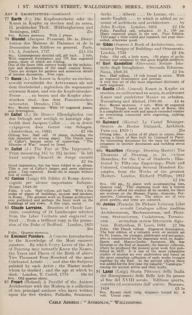 Art &amp; ARCHITECTURE—conitinued. 77 Barth (C.) Die Kupferstecherei oder die Kunst in Kupfer zu stechen und zu aezen. II. praktischer Theil. Hildburghausen and Meiningen, 1837 21s 8vo. Brown morocco. With 2 plates. 78 Blondel (Jacques Francois) De la Distri- bution des Maisons de Plaisance et de la Decoration des Edifices en general. Paris, Ch. A. Jombert, 1737 £15 45s 4to. Contemporary mottled calf, gilt back. 2 vols. With engraved frontispiece and 155 fine engraved plates, many of which are folding. One of the finest 18th century books on the architec- ture and decorations of the small country house. There are designs for gardens and numerous details of interior decoration. Fine copy. 79 Bosse (A.) Die Kunst in Kupfer zu stechen, sowohl vermittelst des Aetzwassers als mit dem Grabstichel ; ingleichen die sogenannte schwarze Kunst, und wie die Kupferdrucker- Presse... zu bauen und die Kupfer abzu- drucken sind. Aus dem Franzoesischen uebersetzt. Dresden, 1765 30s 8vo. Brown morocco. With 19 engraved plates, and frontispiece. 80 Callot (J.) De Droeve Ellendigheden van den Orloogh seer aerdigh en konstigh afge- beeldt door Jacques Callot ... en in druck vytgegeven door Gerret van Schagen. (Amsterdam, ca. 1633) £2 10s Oblong 8vo. Half calf. 18 plates, including the The Dutch issue title mounted on strong paper. SMa of Callot’s famous series of engravings, Miseries of War,’’ issued by Israel. 81 Callot (J.) The Fair at The Impruneta. Print measuring 163 by 253 inches. In left hand margin Clement de Jonge excudit £2 10s Good impression, but has been folded in an album. This is one of Callot’s largest and most elaborate print. Tear repaired. Small slit in margin without loss of surface. 82 Canina (Luigi) Gli Edifizi di Roma Antica cogniti per alcune importante Reliquie. Rome, 1848-56 £24 Folio. 6 vols. Half vellum, gilt back. With a fine series of plates of buildings, ancient and modern, in Rome. The greatest work on Roman architecture ever published and perhaps the finest work on the buildings of any town. A fine copy, uncut. 83 Claude Lorraine. Beauties of Claude Lor- raine, consisting of 24 Landscapes selected from the Liber Veritatis and engraved on Steel... from a brilliant copy in the posses- sion of the Duke of Bedford. London, 1825 30s Folio. Quarter morocco. 84 Eminent Painters. A Concise Introduction to the Knowledge of the Most eminent painters. By which Every Lover of the Art of Painting may instantly Know the Names, the Years and Places of the Birth of above Two Thousand Four Hundred of the most Celebrated Artists . . . and also the Subjects painted by each Artist; the Master under whom he studied ; and the age at which he died. London, T. Cadell, 1778 10s 6d 8vo. Old quarter sheep. 85 Freart (Roland) A Parallel of the Antient Architecture with the Modern in a collection of ten principal authors who have written upon the five Orders, Palladio, Scamozzi, 9 Serlio .... Alberti... De Lorme, ete. ... made English ... to which is added an ac- count of architects and arehitecture ... by John Evelyn. London, 1664 £2 15s Folio. Panelled. calf, rebacked. 10 Il., 159 pp. Many engraved plates in the text. First Edition. Title-page a little soiled and repaired, last page dust- soiled, otherwise good. 86 Gibbs (James) A Book of Architecture, con- taining Designs of Buildings and Ornaments. London, 1738 £3 10s Folio. Old calf, a little worn. 150 plates of archi- tecture and ornament by this great English architect. 87 Gori Gandellini (Giovanni) Notizie Isto- riche degli Intagliatori. Secunda Kdizione. Siena, 1808-16 £2 10s 8vo. Half vellum. 15 vols bound in seven. With an engraved frontispiece and portrait. A very fine set of this most important dictionary of early engravers. _ A 88 Guetle (Joh. Conrad) Kunst in Kupfer zu stechen, zu radiren*und zu aezen, in schwarzer Kunst und punktirter Manier zu arbeiten. Nuremberg and Altdorf, 1795-96 £4 4s 8vo. Brown morocco. 3 vols. With 40 engraved plates. Though based on the work of Bosse, this is a completely new work and amuch extended treatise on everything connected with engraving, etching, Cts yeekc. 89 Guimard (Hector) Le Castel Béranger- Oeuvre de Hector Guimard, Architect. Paris (ca. 1910 ?) 21s Oblong folio. A series of 65 plates in colour, illus- trating a block of flats built by Guimard in Passy. An interesting document for the taste for elaborate ornament in interior decoration and building about 1910. 89a Hamilton (George, Drawing-Master) The Elements of Drawing, in its various Branches, for the Use of Students; Illus- trated by Fifty-one Engravings, Plain and Coloured, Containing Several Hundred Ex- amples, from the Works of the greatest Masters. London, Richard Phillips, 1812 £2 10s 8vo. 102 pp., 51 plates with accompanying text. Quarter roan. This charming book was a serious attempt to afford the student all he needed, for there are sections on the Human Figure, Anatomy, Per- spective, Colouring, etc. The plates are of very good quality, and some are coloured. 90 Junius (Francis) De Pictura Veterum Libri tres . . . accedit Catalogus adhuc ineditus Architectorum, Machanicorum, sed _ Picto- rum, Statuariorum, Caelatorum, Tornato- rum... secundum seriem litterarum diges- tum. Rotterdam, R. Leers, 1694 £2 10s Folio. Old Dutch vellum. Engraved frontispiece. The best edition of a valuable work on ancient art by Fr. Junius, the younger, philologist and antiquary, who is remembered for his important work on Anglo- Saxon and Maeso-Gothic literature. He was librarian to the Earl of Arundel, the famous collector, where he produced the present great work first pub- lished in 1637. It is one of the most exhaustive studies of ancient art ever undertaken and based on the most complete collection of early works brought together by the Earl. In the present edition there was added for the first time the valuable ‘‘ Catalogus,”” tracing the ancient artists and their works. 91 Lanzi (Luigi) Storia Pittorica della Italia dal Risorgimento delle Belle Arti fin presso al fine del XVIII secolo. Editione quarta, corretta ed accresciuta dall’ autore. Bassano, 1818 £3 3s 8vo. Recent cloth (orig. wrappers bound in). 6 vols. Uncut copy.