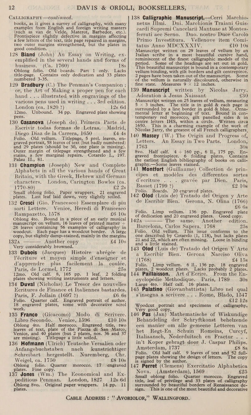 CALLIGRAPHY—continued. books, as it gives a survey of calligraphy, with many examples from English and foreign writing masters (such as van de Velde, Materot, Barbedor, etc.). Frontispiece slightly defective in margins affecting a few letters of the text, title page repaired in margins, two outer margins strengthened, but the plates in good condition. 128 Bland (John) An Essay on Writing, ex- emplified in the several hands and forms of business. (Ca. 1760) 18s Oblong folio. Old boards. Part 1 only. Lacks title-page. Contains only dedication and 33 plates numbered 3-35. 129 Bradbury (C.) The Penman’s Companion ; or, the Art of Making a proper pen for each hand... illustrated with engrarings of the various pens used in writing .. . 3rd edition. London (ca. 1820 ?) 12s 6d 12mo. Unbound. 34 pp. Engraved plate showing pens. 130 Casanova (Joseph de) Primera Parte de Escrivir todas formas de Letras. Madrid, Diego Diaz de la Carrera, 1650 £4 4s Folio. Old vellum. Titlepage, 5 prel. leaves, en- graved portrait, 58 leaves of text (but badly numbered) and 29 plates (should be 30, one plate is missing). Outer margin of titlepage strengthened and a few stains, a few marginal repairs. Cotarelo I., 197. Palau II., 81. 13] Ghampton (Joseph) New and Complete Alphabets in all the various hands of Great Britain, with the Greek, Hebrew and German characters. London, Carington Bowles (ca. 1770-80) Say Amy as) Small oblong folio. Paper wrappers. 21 engraved plates. Last leaf laid down, very slightly soiled. 132 Gresei (Gio. Francesco) Essemplare di piu sorti Lettere. Venice, Heredi di Francesco Rampazetto, 1578 £6 10s Oblong 4to. Bound in a piece of an early musical manuscript on vellum, 16 leaves of printed matter 1 28 leaves containing 56 examples of calligraphy in woodcut. Each page has a woodcut border. A large copy, but slightly damp-stained, mainly in the margins 1324 ——— Another copy £4 10s Very considerably browned. 133 Dubois (Jacques) Histoire abrégée de Vécriture et moyen simple d’enseigner et d’apprendre plus _ facilement la. coulée. Paris, de Lormel, 1772 25s 12mo. (Old calf. &amp;;, 165 “pp. 1 leaf. 2 folding plates showing writing instruments and letters. 134 Duval (Nicholas) Le Tresor des nouvelles Ecritures de Finance et Italiennes bastardes. Paris, F. Jollain (1697 ?) £6 6s Folio. Quarter calf. Engraved portrait of author. 18 engraved plates, some with decorative scrol work. 135 Franco (Gicacomo) Modo di Scrivere. Libro Secondo. Venice, 1596 £10 10s Oblong 4to. Half morocco. Engraved title, two leaves of text, plate of the Piazza di San Marco, Venice, and 40 plates (but 2 plates, nos. 36 and 37 are missing). Titlepage a little soiled. 136 Hofmann (Ulrich) Teutsche Versalien oder Anfangsbuchstaben nach kunstrichtiger Schreibart. hergestellt. Nuremberg, Chr. Weigel, ca. 1750 £8 10s Oblong folio. Quarter plates. Fine copy. 137 Jones (Wm.) The Economical and Ex- morocco. 17 peditious Penman. London, 1827 12s 6d Oblong 8vo.. Original paper wrappers. 14 pp. 11 plates. 138 Calligraphic Manuscript.—Cerri Marchio- netus Illmi. Dni. Marchionis Traiani Guis- cardi Supremi Cancelarii Mantuae at Montes- ferrati aec Serno. Dno. nostro Duce Carolo Primo Investitura. Vellenove item Comi- tatus Anno MDCX XXIV. £10 10s Manuscript written on 29 leaves of vellum by an Italian scribe in a most beautiful cursive hand, reminiscent of the finest calligraphic models of the period. Some of the headings are set out in gold. This beautiful manuscript is bound in a contemporary vellum binding, with gilt borders and gilt centrepiece. 2 pages have been taken out of the manuscript. Some of the vellum is naturally discoloured, otherwise in fine state. Measures 9 x 12 inches. 139 Manuscript written by Nicolas Jarry. Adoration a Jesus Naissant £30 Manuscript written on 25 leaves of vellum, measuring 5 x 3 inches. The title is in gold &amp; each page is surrounded by a line border in gold &amp; blue. Orna- mental letter at beginning of text. Bound in con- temporary red morocco, gilt panelled sides &amp; in centre letters IHS, within a circle. Written circa 1650. This is a charming example of the work of Nicolas Jarry, the greatest of all French calligraphers_ 140 Massey (W.) The Origin and Progress of, Letters. An Essay in Two Parts. London, 1763 yee 8vo. Half calf. 4+ 160 pp., 6 ll., 175 pp. En- graved frontispiece. 6 folding plates. Contains the earliest English bibliography of books on calli- graphy.—Some leaves stained. 141 Montfort (Guillaume) Collection de prin- cipes et modeles des differentes sortes decriture . gravee, par Dien. sParis: Basset (1799 ?) £2 108 Folio. Boards. 20 engraved plates. 142 Olod (Luis de) Tratado del Origen y Arte de Escribir Bien. Gerona, N. Olina (1766) £6 6s Folio. Limp vellum. 136 pp. Engraved plate of dedication and 20 engraved plates. Good copy. 1424 ——— The same. Another edition. Barcelona, Carlos Sapera. 1768 258 Folio. Old. vellum. This issue conforms to the one described by Cotarelo (1, 118), but lacks plates 21 and 22, which are often missing. | Loose in binding and a little stained. 143 Olod (Luis de) Tratado del Origen Y Arte a Escribir Bien. Gerona Narciso Oliva (1768) £4 15s Folio. Limp vellum. 6 ll., 136 pp. 18 engraved plates, 2 woodcut plates. Lacks probably 2 plates. 144 Paillaisson. Art d’Ecrire. From the En- cyclopédie Methodique. Paris, 1789 30s Large 4to.. Half calf. 16 plates. 145 Palatino (Giovanbattista) Libro nel qual s’insegna a scrivere ... Rome, Blado, 1547 £12 12s Woodcut portrait and specimens of calligraphy. Very good copy. 146 Pas (Jan) Mathematische of Wiskundige Behandeling der Schryftkonst behelzende een manier om alle gemeene Letteren van het Regt-En Schuin Romeins, Curcyf, Italiaansch, Nederduitsch en Fractur .. . in’t Koper gebragt door J. Caspar Philips. Amsterdam, 1737 £8 8s Folio. Old half calf. 9 leaves of text and 52 full- page plates showing the design of letters. The copy is signed by the author. Nova. (Amsterdam), 1569 £25 Small oblong folio. Quarter morocco. Engraved title, leaf of privilege and 33 plates of calligraphy surrounded by beautiful borders of Renaissance de- sign. ‘This is one of the most beautiful and decorative