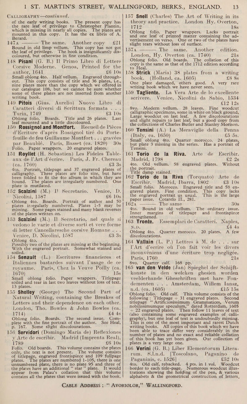 CALLIGRAPHY—continued. of the early writing books. The present copy has the rare leaf of privilege to Christopher Plantin, which is missing in nearly all copies. The plates are mounted in this copy. It has the ex libris of A. Berard. 1474 ——— The same. Another copy £21 Bound in old limp vellum. This copy has not got the leaf of privilege. The book is insignificantly dis- coloured, but otherwise in fine condition. 148 Pisani (G. B.) [1 Primo Libro di Lettere Corsive Moderne. Genoa, Printed for the author, 1641 £6 10s Small oblong 4to. Half vellum. Engraved through- out. This copy consists of title and 36 plates, i.e., nine plates more than the copy which we offered in our catalogue 108, but we cannot be sure whether some of these plates are not inserted from another writing book. 149 Pitois (Gius. Aurelio) Nuovo Libro di Caratteri diversi di Scrittura formata ... Turin, 1749 os we Os) Oblong folio. Boards. Title and 26 plates. Last leaf mounted and a little discoloured. 150 Rossignol and Montfort. Recueil de Pieces d’Eeriture d’apres Rossignol tiré du Porte- feuille de feu Guillaume Montfort... gravées par Beaublé. Paris, Basset (ca. 1820) 30s Folio. Paper wrappers. 20 engraved plates. 151 Royliet (H. Sebastien) Les Fideles Table- aux de lArt d’écrire. Paris, J. Fr. Chereau (ca. 1760) £3 3s 4to. Portrait, titlepage and 37 engraved plates of calligraphy. These plates are folio size, but have been folded to fit the 4to album in which they are bound. The plates are irregularly numbered. One plate is mutilated. 152 Sealzini (M.) I! Secretario. Nicolini, 1587 Oblong 4to. Boards. Portrait of author and 50 plates irregularly numbered. Plates 1-5 may be missing. Some pages stained and many blank reverses of the plates written on. 153 Sealzini (M.) Ul Secretario, nel quale si vedono le varie et diverse sorti et vere forme di letter Cancellaresche corsive Romane... Venice, D. Nicolini, 1587 £3: 3s Oblong 4to, j ‘Wao Possibly two of the plates are missing at the beginning. With the engraved portrait. Somewhat stained and soiled. (L.) et Venice, D. £6 10s i154 Senauit Escritures financieres Italiennes bastardes suivant Vusage de ce royaume. Paris, Chez la Veuve Poilly (ca. 1670) 15s Small oblong folio. Paper wrappers. ‘Titlepage soiled and tear in last two leaves without loss of text. 13 plates. 155 Shelley (George) The Second Part of Natural Writing, containing the Breakes of Letters and their dependence on each other. London, Tho. Bowles &amp; John Bowles (ca. 1714) £4 4s Oblong folio. Boards. The second issue. Com- plete with the fine portrait of the author. See Heal, p. 167. Some slight discolourations. 156 Servidori (Domingo Maria de) Reflexiones y Arte de escribir. Madrid (Imprenta Real), 1789 £6 10s Folio. Old boards. This volume contains the plates only, the text is not present. The volume consists of titlepage, engraved frontispiece and 109 fullpage plates. The plates are numbered 1-105, there is one unnumbered plate, there is no plate 95 and three of the plates have an additional “ star” plate. It would appear from Palau’s collation that this volume contains all the plates that were issued with the book. 13 157 Snell (Charles) The Art of Writing in its theory and practice. London Hy. Overton, 1712 18s Oblong folio. Paper wrappers. Lacks portrait and one leaf of printed matter containing the ad- vertisement on verso. One or two of the plates have slight tears without loss of surface. 157a ——-— The same. Another edition. London, Hy. Overton (ca. 1740) 21s Oblong folio. Old boards. The collation of this copy is the same as that of the 1712 edition according tol rteals 158 Strick (Maria) 38 plates from a writing book. (Holland, ea. 1605) £8 8s One plate damaged, others good. A very rare writing book which we have never seen. 159 Tagiiente. La Vera Arte de lo excellente serivere. Venice, Nicolini da Sabio, 1534 £12 123 8vo. Modern vellum. 28 leaves. Fine woodcut calligraphic specimens, some in white on black ground, Large woodcut on last leaf. A few discolourations and slight repairs to last leaf, but a good copy from the collections of Charles Butler and Stanley Morison. 160 Tensini (A.) La Meraviglie della Penna (Italy, ca. 1650) £5 5s. Small oblong 4to. Quarter morocco. 24 plates, but plate 3 missing in the series. Has a portrait of Tensini. 161 Torio de ia Riva. Arte de Escribir. Madrid, 1798 £2.29 4to. Old vellum. 58 engraved plates. Without the portrait. “Ritle damp stained. : 162 Torio de ia Riva (Torquato) Arte de Escribir. Madrid, Ibarra, 1802 £3 10s Engraved title and 58 en- This copy lacks This is the large Small folio. Morocco. graved plates. Fine condition. the engraved portrait us usual. paper issue. Cotarelo II., 281. 1624 —-——— The same 30s 4to. Bound in old vellum. The ordinary issue. Inner margins of titlepage and _ frontispiece strengthened. 163 Tronte. Essemplari de Caratteri. Naples, N.D. £4 4g Oblong 4to. Quarter morocco. 20 plates. A few discolourations. 164 Vallain (L. P.) Lettres &amp; M. de... sur VArt decrire ott lon fait voir les divers inconvéniens d’une écriture trop negligée. Paris, 1760 21s 8vo. Quarter calf. 168 pp. 165 van den Velde (Jan) Spieghel der Schijft- konste in den welcken ghesien worden veelderhande Gheschriften met hare Fon- dementen ... Amsterdam, Willem I[ansz, n.d. (ca. 1605) £15 15s Oblong folio. Old calf. This volume consists of the following : Titlepage + 31 engraved plates. Second titlepage ‘“‘ Artificiosissimum Grammatices, Verum nobilissimumque speculum,” dated Rotterdam, 1605 + 22 engraved plates. Then follow 11 leaves of text (also containing some engraved examples of calli- graphy), but one leaf of text is undoubtedly missing. This is one of the most important and rarest Dutch writing books. All copies of this book which we have been able to trace differ very considerably in the number of plates and no exact and reliable collation of this book has yet been given. Our collection of plates is a very large one. 166 Verini (G. B.) Liber Elementorum Litera- rum. f.l.n.d. [Toscolano, Paganino de Paganinis, c. 1526] £52 10s 4to. Old calf, rebacked. 4 pts. in 1 vol. Woodcut border to each title-page. Numerous woodcut illus- trations showing the holding of the pen, &amp; various alphabets &amp; the geometrical construction of letters, ¢