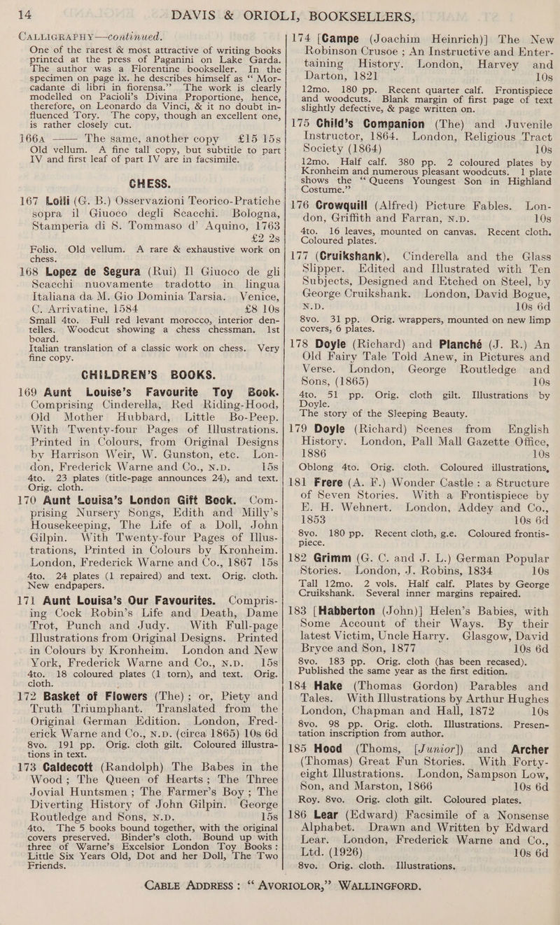 - CALLIGRAPHY —continued. One of the rarest &amp; most attractive of writing books printed at the press of Paganini on Lake Garda. The author was a Florentine bookseller. In the specimen on page Ix. he describes himself as ‘“‘ Mor- cadante di libri in fiorensa.”? The work is clearly modelled on Pacioli’s Divina Proportione, hence, therefore, on Leonardo da Vinci, &amp; it no doubt in- fluenced Tory. The copy, though an excellent one, is rather closely cut. 1664 The same, another copy £15 15s Old vellum. A fine tall copy, but subtitle to part IV and first leaf of part IV are in facsimile. CHESS. 167 Loili (G. B.) Osservazioni Teorico-Pratiche sopra il Giuoco degli Scacchi. Bologna, Stamperia di 8S. Tommaso d’ Aquino, 1763 £2 2s Folio. Old vellum. <A rare &amp; exhaustive work on chess. 168 Lopez de Segura (Rui) Il Giuoco de gli Scacchi nuovamente tradotto in lngua Italiana da M. Gio Dominia Tarsia. Venice, C. Arrivatine, 1584 £8 10s Full red levant morocco, interior den- Ist Small 4to. telles. Woodcut showing a chess chessman. board. Italian translation of a classic work on chess. fine copy. GHILDREN’S BOOKS. 169 Aunt Louise’s Faveurite Toy Book. Comprising Cinderella, Red Riding-Hood, Old Mother Hubbard, Little Bo-Peep. With Twenty-four Pages of Illustrations. Printed in Colours, from Original Designs by Harrison Weir, W. Gunston, etc. Lon- don, Frederick Warne and Co., N.D. 15s 4to. 23 plates (title-page announces 24), and text. Orig. cloth. 170 Aunt Louisa’s London Gift Beek. Com- prising Nursery Songs, Edith and Milly’s Housekeeping, The Life of a Doll, John Gilpin. With Twenty-four Pages of Illus- trations, Printed in Colours by Kronheim. London, Frederick Warne and Co., 1867 15s Very Ato. 24 plates (1 repaired) and text. Orig. cloth. New endpapers. 171 Aunt Louisa’s Our Favourites. Compris- ing Cock Robin’s Life and Death, Dame Trot, Punch and Judy. With Full-page Tilustrations from Original Designs. Printed in Colours by Kronheim. London and New York, Frederick Warne and Co., N.p. 15s 4to. 18 coloured plates (1 torn), and text. Orig. cloth. 172 Basket of Flowers (The); or, Piety and Truth Triumphant. Translated from the Original German Edition. London, Fred- erick Warne and Co., N.pD. (cirea 1865) 10s 6d 8vo. 191 pp. Orig. cloth gilt. Coloured illustra- tions in text. 173 Caldecott (Randolph) The Babes in the Wood; The Queen of Hearts; The Three Jovial Huntsmen ; The Farmer’s Boy ; The Diverting History of John Gilpin. George Routledge and Sons, N.D. 15s 4to. The 5 books bound together, with the original covers preserved. Binder’s cloth. Bound up with three of Warne’s Excelsior London Toy Books: Little Six Years Old, Dot and her Doll, The Two Friends. 174 [Campe (Joachim Heinrich)] The New Robinson Crusoe ; An Instructive and Enter- taining History. London, Harvey and Darton, 1821 10s 12mo. 180 pp. Recent quarter calf. Frontispiece and woodcuts. Blank margin of first page of text slightly defective, &amp; page written on. 175 Ghild’s Companion (The) and Juvenile Instructor, 1864. London, Religious Tract Society (1864) 10s 12mo. Half calf. 380 pp. 2 coloured plates by Kronheim and numerous pleasant woodcuts. 1 plate shows the ‘‘ Queens Youngest Son in Highland Costume.”’ 176 Growquill (Alfred) Picture Fables. don, Griffith and Farran, N.p. 4to. 16 leaves, mounted on canvas. Coloured plates. 177 (Gruikshank). Cinderella and the Glass Slipper. Edited and Ilustrated with Ten Subjects, Designed and Etched on Steel, by xeorge Cruikshank. London, David Bogue, N.D. 10s 6d 8vo. 31 pp. Orig. wrappers, mounted on new limp covers, 6 plates. , 178 Doyle (Richard) and Planché (J. R.) An Old Fairy Tale Told Anew, in Pictures and Lon- 10s Recent cloth. Verse. London, George Routledge and Sons, (1865) 10s 4to. 51 pp. Orig. cloth gilt. Illustrations by Doyle. The story of the Sleeping Beauty. 179 Doyle (Richard) Scenes from English History. London, Pall Mall Gazette Office, 1886 10s Oblong 4to. Orig. cloth. Coloured illustrations, 181 Frere (A. F.) Wonder Castle : a Structure of Seven Stories. With a Frontispiece by E. H. Wehnert. London, Addey and Co., 1853 10s 6d ' 8vo. Coloured frontis- piece. 182 Grimm (G. C. and J. L.) German Popular 180 pp. Recent cloth, g.e. Stories. London, J. Robins, 1834 10s Tall 12mo. 2 vols. Half calf. Plates by George Cruikshank. Several inner margins repaired. 183 [Habberton (John)] Helen’s Babies, with Some Account of their Ways. By their latest Victim, Uncle Harry. Glasgow, David Bryce and Son, 1877 10s 6d 8vo. 183 pp. Orig. cloth (has been recased). Published the same year as the first edition. 184 Hake (Thomas Gordon) Parables and Tales. With Illustrations by Arthur Hughes London, Chapman and Hall, 1872 10s 8vo. 98 pp. Orig. cloth. Illustrations. Presen- tation inscription from author. 185 Hood (Thoms, [Junior]) and Archer (Thomas) Great Fun Stories. With Forty- eight [llustrations. London, Sampson Low, Son, and Marston, 1866 10s 6d Roy. 8vo. Orig. cloth gilt. Coloured plates. 186 Lear (Edward) Facsimile of a Nonsense Alphabet. Drawn and Written by Edward Lear. London, Frederick Warne and Co., Ltd. (1926) 10s 6d 8vo. Orig. cloth. Illustrations.