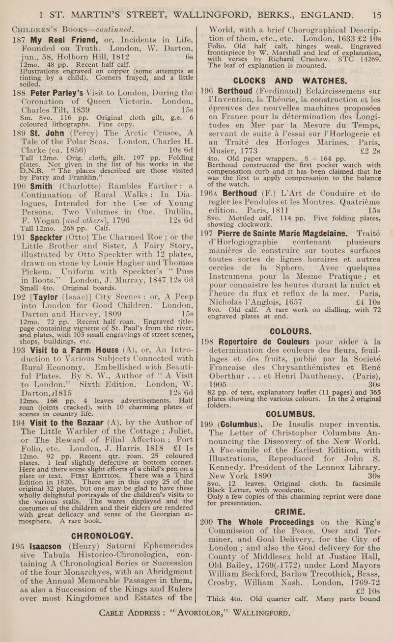 CHILDREN’S BooKs—continued. 187 My Real Friend, or, Incidents in Life, Founded on Truth. London, W. Darton, jun., 58, Holborn Hill, 1812 6s 12mo. 48 pp. Recent half calf. Ilitustrations engraved on copper (some attempts at tinting by a child). Corners frayed, and a little soiled. 188 Peter Parley’s Visit to London, During the Coronation of Queen Victoria. London, Charles Tilt, 1839 15s Sm. 8vo. 116 pp. Original cloth gilt, ge 6 coloured lithographs. Fine copy. 189 St. John (Percy) The Arctic Crusoe, A Tale of the Polar Seas. London, Charles H. Clarke (ca. 1856) 10s 6d Tall 12mo. Orig... cloth, gilt. 197 pp. Folding plates. Not given in the list of his works in the D.N.B. ‘“ The places described are those visited by Parry and Franklin.”’ 190 Smith (Charlotte) Rambles Farther: a Continuation of Rural Walks: In _ Dia- logues, Intended for the Use of Young Persons. Two Volumes in One. Dublin, F. Wogan [and others], 1796 12s 6d Tall 12mo. 268 pp. Calf. 191 Speckter (Otto) The Charmed Roe ; or the Little Brother and Sister, A Fairy Story, illustrated by Otto Speckter with 12 plates, drawn on stone by Louis Hagher and Thomas Pickem. Uniform with Speckter’s “ Puss in Boots.’ London, J. Murray, 1847 12s 6d Small 4to. Original boards. 192 [Taylor (Isaac)] City Scenes : into London for Good Children. Darton and Harvey, 1809 15s i2mo. 72 pp. Recent half roan. Engraved title- page containing vignette of St. Paul’s from the river, and plates, with 103 small engravings of street scenes, shops, buildings, etc. 193 Visit to a Farm House (A), or, An Intro- duction to Various Subjects Connected with Rural Economy. Embellished with Beauti- ful Plates. By S. W., Author of “ A Visit or, A Peep London, to London.” Sixth Edition. London, W. Darton, #1815 12s 6d 12mo. 168 pp. 4 leaves advertisements. Haif roan (joints cracked), with 10 charming plates of scenes in country life. 194 Visit to the Bazaar (A), by the Author of The Little Warbler of the Cottage ; Juliet, or The Reward of Filial Affection ; Port Folio, etc. London, J. Harris, 1818 £1 Is 12mo. 92 pp. Recent qtr. roan. 25 coloured plates. 1 leaf slightly defective at bottom corner. Here and there some slight efforts of a child’s pen ona plate or text. First EpiTion. There was a Third Edition in 1820. There are in this copy 25 of the original 32 plates, but one may be glad to have these wholly delightful portrayals of the children’s visits to the various stalls... The wares displayed and the costumes of the children and their elders are rendered with great delicacy and sense of the Georgian at- mosphere. A rare book. CHRONOLOGY. 195 Isaacson (Henry) Saturni Ephemerides sive Tabula Historico-Chronologica, con- taining A Chronological Series or Succession of the four Monarchyes, with an Abridgment of the Annual Memorable Passages in them, as also a Succession of the Kings and Rulers over most Kingdomes and Estates of the iD World, with a brief Chorographical Descrip- tion of them, ete., ete. London, 1633 £2 10s Folio. Old half calf, hinges weak. Engraved frontispiece by W. Marshall and leaf of explanation, with verses by Richard Crashaw. STC 14269. The leaf of explanation is mounted. CLOCKS AND WATCHES. 196 Berthoud (Ferdinand) Eclaircissemens sur VInvention, la Théorie, la construction et les épreuves des nouvelles machines proposées en France pour la détermination des Longi- tudes en Mer par la Mesure du Temps, servant de suite a l’essai sur |’Horlogerie et au Traité des Horloges Marines. Paris, Musier, 1773 £28 4to. Old paper wrappers. 8 + 164 pp. Berthoud constructed the first pocket watch with compensation curb and it has been claimed that he was the first to apply compensation to the balance of the watch. 1964 Berthoud (F.) L’Art de Conduire et de regler les Pendules et les Montres. Quatriéme edition. Paris, 1811 15s 8vo. Mottled calf. 114 pp. Five folding plates, showing clockwork. 197 Pierre de Sainte Marie Magdelaine. Traité d’Horlogiographie contenant plusieurs mani¢eres de construire sur toutes surfaces toutes sortes de lignes horaires et autres cercles de la Sphere. Avec quelques Instrumens pour la Mesme Pratique; et pour connaistre les heures durant la nuict et Vheure du flux et reflux de la mer. - Paris, Nicholas l’ Anglois, 1657 £4 10s 8vo. Old calf. A rare work on dialling, with 72 engraved plates at end. COLOURS. 198 Repertoire de Couleurs pour aider a la determination des couleurs des fleurs, feuil- lages et des fruits, publié par la Societé Francaise des Chrysanthémistes et René Oberthur ... et Henri Dautheney. (Paris), 1905 30s 82 pp. of text, explanatory leaflet (11 pages) and 365 plates showing the various colours. In the 2 original folders. COLUMBUS. 199 (Columbus). De Insulis nuper inventis. The Letter of Christopher Columbus An- nouncing the Discovery of the New World. A Fac-simile of the Earliest Edition, with Illustrations, Reproduced for John S. Kennedy. President of the Lennox Library. New York 1890 30s 8vo. 12 leaves. Original facsimile Black Letter, with woodcuts. Only a few copies of this charming reprint were done for presentation. CRIME. 200 The Whole Proceedings on the King’s Commission of the Peace, Oser and Ter- miner, and Goal Delivery, for the City of London ; and also the Goal delivery for the County of Middlesex held at Justice Hall, Old Bailey, 1769(-1772) under Lord Mayors William Beckford, Barlow Trecothick, Brass, Crosby, William Nash. London, 1769-72 £2 10s Many parts bound cloth. In Thick 4to. Old quarter calf.