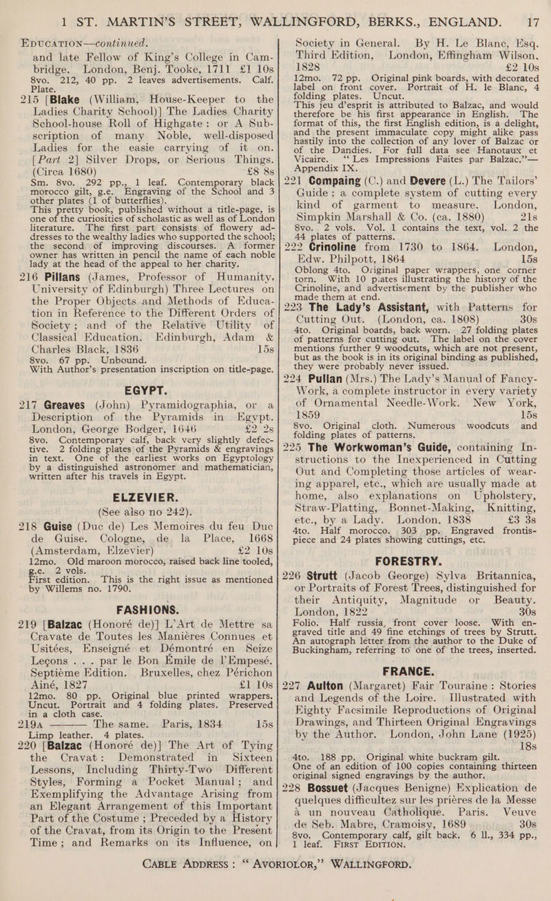 and late Fellow of King’s College in Cam- bridge. London, Benj. Tooke, 1711 £1 10s Pie 212, 40 pp. 2 leaves advertisements. Calf. Plate. 215 [Blake (William, House-Keeper to the Ladies Charity School)] The Ladies Charity School-house Roll of Highgate: or A Sub- scription of many Noble, well-disposed Ladies for the easie carrying of it on. [Part 2] Silver Drops, or Serious Things. (Circa 1680) “£8 8s Sm. 8vo. 292 pp., 1 leaf. Contemporary black morocco gilt, g.e. Engraving of the School and 3 other plates (1 of butterflies). This pretty book, published without a title-page, is one of the curiosities of scholastic as well as of London literature. The first part consists of flowery ad- dresses to the wealthy ladies who supported the school; the second. of improving discourses. A former owner has written in pencil the name of each noble lady at the head of the appeal to her charity. 216 Pillans (James, Professor of Humanity, University of Edinburgh) Three Lectures on the Proper Objects and Methods of Educa- tion in Reference to the Different Orders of Society; and of the Relative Utility of Classical Education. Edinburgh, Adam &amp; Charles Black, 1836 15s 8vo. 67 pp. Unbound. With Author’s presentation inscription on title-page. EGYPT. Pyramidographia, or a Description of the Pyramids in Egypt. London, George Bodger, 1646 £2°2s 8vo. Contemporary calf, back very slightly defec- tive. 2 folding plates of the Pyramids &amp; engravings in text. One of the earliest works on Egyptology by a distinguished astronomer and mathematician, written after his travels in Egypt. ELZEVIER. (See aiso no 242). 218 Guise (Duc de) Les Memoires du feu Duc de Guise. Cologne, de la Place, 1668 (Amsterdam, Elzevier) £2 10s 12mo. Old maroon morocco, raised back line tooled, g.e. 2 vols. isi : F ; First edition. This is the right issue as mentioned by Willems no. 1790. FASHIONS. 219 [Balzac (Honoré de)] L’Art de Mettre sa Cravate de Toutes les Manieres Connues et Usitées, Enseigné et Démontré en Seize Legons . . . par le Bon Emile de I’Empesé. Septieme Edition. Bruxelles, chez Périchon Ainé, 1827 £1 10s (John) 12mo. 80 pp. Original blue printed wrappers. Uncut. Portrait and 4 folding plates. Preserved in a cloth case. 2194 ——-—— The same. . Paris, 1834 15s Limp leather. 4 plates. 220 [Balzac (Honoré de)] The Art of Tying the Cravat: Demonstrated in Sixteen Lessons, Including Thirty-Two Different Styles, Forming a Pocket Manual; and Exemplifying the Advantage Arising from an Elegant Arrangement of this Important Part of the Costume ; Preceded by a History of the Cravat, from its Origin to the Present Time ; and Remarks on its Influence, on CABLE ADDRESS : Society in General. By H. Le Blanc, Esq. Third Edition, London, Effingham Wilson, 1828 £2 10s 12mo. 72 pp. Original pink boards, with decorated label on front cover. Portrait of H. le Blanc, 4 folding plates. Uncut. This jeu d’esprit is attributed to Balzac, and would therefore be his first appearance in English. The format of this, the first English edition, is a delight, and the present immaculate copy might alike pass hastily into the collection of any lover of Balzac or of the Dandies. For full data see Hanotaux et Vicaire. ‘*‘ Les Impressions Faites par Balzac.’’— Appendix IX. .) and Devere (L.) The Tailors’ Guide ; a complete system of cutting every kind of garment to measure. London, Simpkin Marshall &amp; Co. (ca. 1880) 21s 8vo. 2 vols. Vol. 1 contains the text, vol. 2 the 44 plates of patterns. London, Edw. Philpott, 1864 15s Oblong 4to. Orviginal paper wrappers, one corner torn. With 10 piates illustrating the history of the Crinoline, and advertisement by the publisher who made them at end. Cutting Out. (London, ca. 1808) 30s 4to. Original boards, back worn. 27 folding plates of patterns for cutting out. The label on the cover mentions further 9 woodcuts, which are not present, but as the book is in its original binding as published, they were probably never issued. Work, a complete instructor in every variety of Ornamental Needle-Work. New York, 1859 15s 8vo. Original cloth. Numerous woodcuts and folding plates of patterns. structions to the Inexperienced in Cutting Out and Completing those articles of wear- ing apparel, etc., which are usually made at home, also explanations on Upholstery, Straw-Platting, Bonnet-Making, Knitting, etc., by a Lady. London. 1838 — £3 3s 4to. Half morocco. 303 pp. Engraved frontis- piece and 24 plates showing cuttings, etc. FORESTRY. or Portraits of Forest Trees, distinguished for their Antiquity, Magnitude or Beauty. London, 1822 30s Folio. Half russia, front cover loose. With en- graved title and 49 fine etchings of trees by Strutt. An autograph letter from the author to the Duke of Buckingham, referring to one of the trees, inserted. FRANCE. Stories and Legends of the Loire. Illustrated with Eighty Facsimile Reproductions of Original Drawings, and Thirteen Original Engravings by the Author. London, John Lane (1925) 18s 4to. 188 pp. Original white buckram gilt. One of an edition of 100 copies containing thirteen original signed engravings by the author. quelques difficultez sur les prieres de la Messe a un nouveau Catholique. Paris. Veuve de Seb. Mabre, Cramoisy, 1689 30s 8vo. Contemporary calf, gilt back. 6 ll., 334 pp., 1 leaf. First EDITION.
