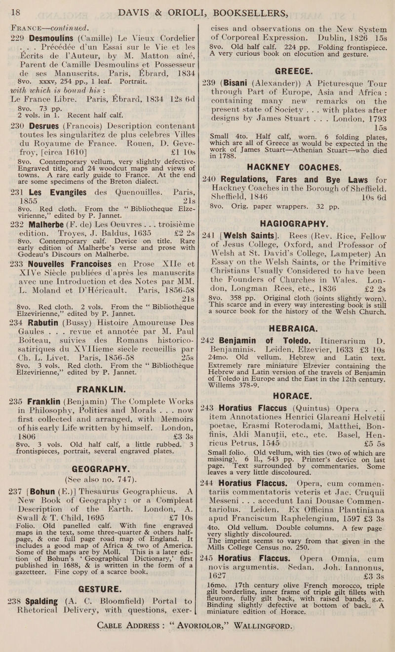 FRANCE—continued. 229 Desmoulins (Camille) Le Vieux Cordelier . Précédée d'un Hssai sur le Vieuet les Kerits de VAuteur, by M. Matton ainé, Parent de Camille Desmoulins et Possesseur de ses Manuscrits. Paris, Ebrard, 1834 8vo. xxxv, 254 pp., 1 leaf. Portrait. with which is bound his: _ Le France Libre. Paris, Ebrard, 1834 12s 6d 8vo. 73 pp. 2 vols. in 1. Recent half calf. 230 Desrues (francois) Description contenant toutes les singularitez de plus celebres Villes du Royaume de France. Rouen, D. Geve- froy, [circa 1610] £1 10s 8vo. Contemporary vellum, very slightly defective. Engraved title, and 24 woodcut maps and views of towns. A rare early guide to France. At the end are some specimens of the Breton dialect. 231 Les Evangiles des Quenouilles. Paris, 1855 21s 8vo. Red cloth. From the “ Bibliotheque Elze- virienne,”’ edited by P. Jannet. 232 Malherbe (I. de) Les Oeuvres... troisieme edition. Troyes, J. Baldus, 1635 £2 2s 8vo. Contemporary calf. Device on title. Rare early edition of Malherbe’s verse and prose with Godeau’s Discours on Malherbe. 233 Nouvelles Francoises en Prose XlIle et XIVe Siecle publiées d’apres les manuscrits avec une Introduction et des Notes par MM. L. Moland et D’Héricault. Paris, 1856-58 21s 8vo. Red cloth. 2 vols. From the “ Bibliothéque Elzevirienne,’’ edited by P. Jannet. 234 Rabutin (Bussy) Histoire Amoureuse Des Gaules . . . revue et annotée par M. Paul Boiteau, suivies des Romans _historico- satiriques du X VIlieme siecle recueillis par Ch. L. Livet. Paris, 1856-58 258 8vo. 3 vols. Red cloth. From the “ Bibliothéque Elzevirienne,’’ edited by P. Jannet. FRANKLIN. 235 Franklin (Benjamin) The Complete Works in Philosophy, Politics and Morals... now first collected and arranged, with Memoirs of his early Life written by himself. London, 1806 £3 3s 8vo. 3 vols. Old half calf, a little rubbed. 3 frontispieces, portrait, several engraved plates. GEOGRAPHY. (See also no. 747). 237 |Bohun (E.)] Thesaurus Geographicus. A New Book of Geography: or a Compleat Description of the Earth. London, A. Swall &amp; T. Child, 1695 £7 10s Folio. Old panelled calf. With fine engraved maps in the text, some three-quarter &amp; others half- page, &amp; one full page road map of England. It includes a good map of Africa &amp; two of America. Some of the maps are by Moll. This is a later edi- tion of Bohun’s ‘ Geographical Dictionary,’ first published in 1688, &amp; is written in the form of a gazetteer. Fine copy of a scarce book. GESTURE. 238 Spalding (A. C. Bloomfield) Portal to Rhetorical Delivery, with questions, exer- cises and observations on the New System of Corporeal Expression. Dublin, 1826 15s 8vo. Old half calf. 224 pp. Folding frontispiece. A very curious book on elocution and gesture. GREECE. 239 (Bisani (Alexander)) A Picturesque Tour through Part of Europe, Asia and Africa : containing many new remarks on_ the present state of Society ... with plates after designs by James Stuart . . . London, 1793 15s Small 4to. Half calf, worn. 6 folding plates, which are all of Greece as would be expected in the Work of James Stuart—Athenian Stuart—who died in : HACKNEY COACHES. 240 Regulations, Fares and Bye Laws for Hackney Coaches in the Borough of Sheffield. Sheffield, 1846 10s 6d 8vo. Orig. paper wrappers. 32 pp. HAGIOGRAPHY. 241 |Weish Saints]. Rees (Rev. Rice, Fellow of Jesus College, Oxford, and Professor of Welsh at St. David’s College, Lampeter) An Essay on the Welsh Saints, or the Primitive Christians Usually Considered to have been the Founders of Churches in Wales. Lon- don, Longman Rees, etc., 1836 £2.28 8vo. 358 pp. Original cloth (joints slightly worn). This scarce and in every way interesting book is still a source book for the history of the Welsh Church. HEBRAICA. 242 Benjamin of Toledo. Itinerarium D. Benjaminis. Leiden, Elzevier, 1633 £3 10s 24mo. Old vellum. Hebrew and Latin text. Extremely rare miniature Elzevier containing the Hebrew and Latin version of the travels of Benjamin of Toledo in Europe and the East in the 12th century. Willems 378-9. HORACE. 243 Horatius Flaccus (Quintus) Opera ... item Annotationes Henrici Glareani Helvetii poetae, EKrasmi Roterodami, Matthei, Bon- finis, Aldi Manutii, etc., etc. Basel, Hen- ricus Petrus, 1545 £5 5s Small folio. Old vellum, with ties (two of which are missing). 6 ll., 543 pp. Printer’s device on last page. Text surrounded by commentaries. Some leaves a very little discoloured. 244 Horatius Flaccus. Opera, cum commen- tariis commentatoris veteris et Jac. Cruquii Messeni. . . accedunt [ani Dousae Commen- tariolus. Leiden. Ex Officina Plantiniana apud Franciscum Raphelengium, 1597 £3 3s 4to. Old vellum. Double columns. A few page very slightly discoloured. The imprint seems to vary from that given in the Mills College Census no. 250. 245 Horatius Flaccus. Opera Omnia, cum novis argumentis. Sedan. Joh. Iannonus, 1627 £3 3s l6mo. 17th century olive French morocco, triple gilt borderline, inner frame of triple gilt fillets with fleurons, fully gilt back, with raised bands, g.ve. Binding slightly defective at bottom of back. A miniature edition of Horace.