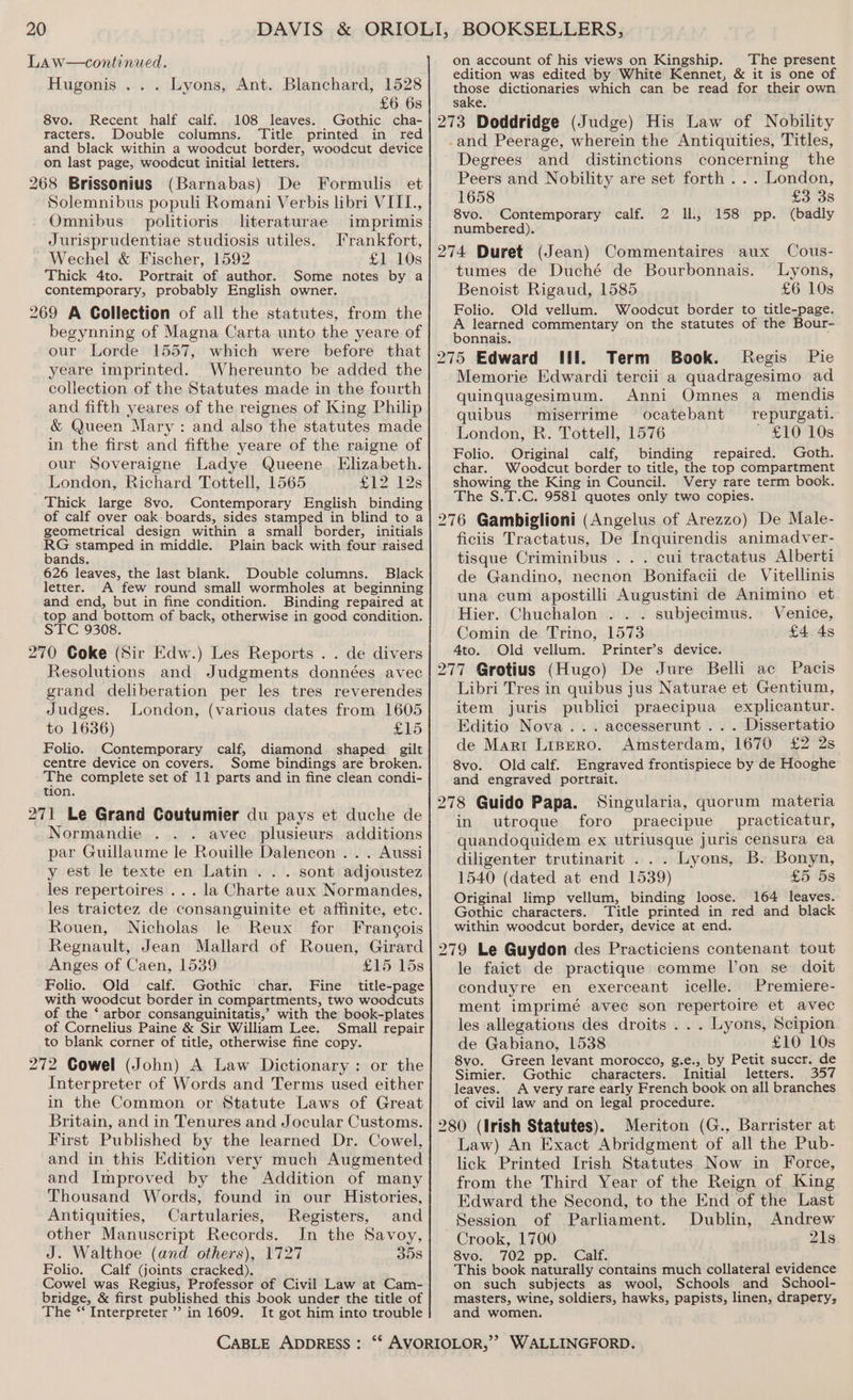 Law—continued. Hugonis ... Lyons, Ant. Blanchard, 1528 £6 6s 8vo. Recent half calf. 108 leaves. Gothic cha- racters. Double columns. Title printed in red and black within a woodcut border, woodcut device on last page, woodcut initial letters. 268 Brissonius (Barnabas) De Formulis et Solemnibus populi Romani Verbis libri VIII, Omnibus politioris literaturae imprimis Jurisprudentiae studiosis utiles. Irankfort, Wechel &amp; Fischer, 1592 £1 10s Thick 4to. Portrait of author. Some notes by a contemporary, probably English owner. 269 A Collection of all the statutes, from the begynning of Magna Carta unto the yeare of our Lorde 1557, which were before that yeare imprinted. Whereunto be added the collection of the Statutes made in the fourth and fifth yeares of the reignes of King Philip &amp; Queen Mary: and also the statutes made in the first and fifthe yeare of the raigne of our Soveraigne Ladye Queene Elizabeth. London, Richard Tottell, 1565 #12 12s Thick large 8vo. Contemporary English binding of calf over oak: boards, sides stamped in blind to a geometrical design within a small border, initials ee peti in middle. Plain back with four raised ands. 626 leaves, the last blank. Double columns. Black letter. A few round small wormholes at beginning and end, but in fine condition. Binding repaired at top and bottom of back, otherwise in good condition. STC 9308. 270 Coke (Sir Edw.) Les Reports . . de divers Resolutions and Judgments données avec grand deliberation per les tres reverendes Judges. London, (various dates from 1605 to 1636) £15 Folio. Contemporary calf, diamond shaped gilt centre device on covers. Some bindings are broken. The complete set of 11 parts and in fine clean condi- tion. 271 Le Grand Coutumier du pays et duche de Normandie avec plusieurs additions par Guillaume le Rouille Dalencon . . . Aussi y est le texte en Latin . . . sont adjoustez les repertoires ... la Charte aux Normandes, les traictez de consanguinite et affinite, etc. Rouen, Nicholas le Reux for Francois Regnault, Jean Mallard of Rouen, Girard Anges of Caen, 1539 £15 15s Folio. Old calf. Gothic char. Fine title-page with woodcut border in compartments, two woodcuts of the ‘ arbor consanguinitatis,’ with the book-plates of Cornelius Paine &amp; Sir William Lee. Small repair to blank corner of title, otherwise fine copy. 272 Cowel (John) A Law Dictionary: or the Interpreter of Words and Terms used either in the Common or Statute Laws of Great Britain, and in Tenures and Jocular Customs. First Published by the learned Dr. Cowel, and in this Edition very much Augmented and Improved by the Addition of many Thousand Words, found in our Histories, Antiquities, Cartularies, Registers, and other Manuscript Records. In the Savoy, J. Walthoe (and others), 1727 358 Folio. Calf (joints cracked). Cowel was Regius, Professor of Civil Law at Cam- bridge, &amp; first published this book under the title of The “‘ Interpreter’? in 1609. It got him into trouble on account of his views on Kingship. The present edition was edited by White Kennet, &amp; it is one of those dictionaries which can be read for their own sake. 273 Doddridge (Judge) His Law of Nobility -and Peerage, wherein the Antiquities, Titles, Degrees and distinctions concerning the Peers and Nobility are set forth ... London, 1658 £3 3s 8vo. Contemporary calf. 2 IL, (badly numbered). 274 Duret (Jean) 158 pp. Commentaires aux Cous- tumes de Duché de Bourbonnais. Lyons, Benoist Rigaud, 1585 £6 10s Folio. Old vellum. Woodcut border to title-page. A learned commentary on the statutes of the Bour- bonnais. 275 Edward Wil. Term Book. Regis Pie Memorie Edwardi tercii a quadragesimo ad quinquagesimum. Anni Omnes a mendis quibus miserrime ocatebant repurgati. London, R. Tottell, 1576 £10 10s Folio. Original calf, binding repaired. Goth. char. Woodcut border to title, the top compartment showing the King in Council. Very rare term book. The S.T.C. 9581 quotes only two copies. 276 Gambiglioni (Angelus of Arezzo) De Male- ficiis Tractatus, De Inquirendis animadver- tisque Criminibus .. . cui tractatus Alberti de Gandino, necnon Bonifacii de Vitellinis una cum apostilli Augustini de Animino et Hier. Chuchalon .. . subjecimus. Venice, Comin de Trino, 1573 £4 4s 4to. Old vellum. Printer’s device. 277 Grotius (Hugo) De Jure Belli ac Pacis Libri Tres in quibus jus Naturae et Gentium, item juris publici praecipua explicantur. Editio Nova... accesserunt . . . Dissertatio de Mart Lispero. Amsterdam, 1670 £2 2s 8vo. Oldcalf. Engraved frontispiece by de Hooghe and engraved portrait. 278 Guido Papa. Singularia, quorum materia in utroque foro praecipue practicatur, quandoquidem ex utriusque juris censura ea diligenter trutinarit . . . Lyons, B. Bonyn, 1540 (dated at end 1539) £5 5s Original limp vellum, binding loose. 164 leaves. Gothic characters. Title printed in red and black within woodcut border, device at end. 279 Le Guydon des Practiciens contenant tout le faict de practique comme l'on se doit conduyre en exerceant icelle. Premiere- ment imprimé avec son repertoire et avec les allegations des droits ... Lyons, Scipion de Gabiano, 1538 £10 10s 8vo. Green levant morocco, g.e., by Petit succr. de Simier. Gothic characters. Initial letters. 357 leaves. A very rare early French book on all branches of civil law and on legal procedure. 280 (Irish Statutes). Meriton (G., Barrister at Law) An Exact Abridgment of all the Pub- lick Printed Irish Statutes Now in Force, from the Third Year of the Reign of King Edward the Second, to the End of the Last Session of Parliament. Dublin, Andrew Crook, 1700 21s 8vo. 702 pp. Calf. i This book naturally contains much collateral evidence on such subjects as wool, Schools and School- masters, wine, soldiers, hawks, papists, linen, drapery, and women.