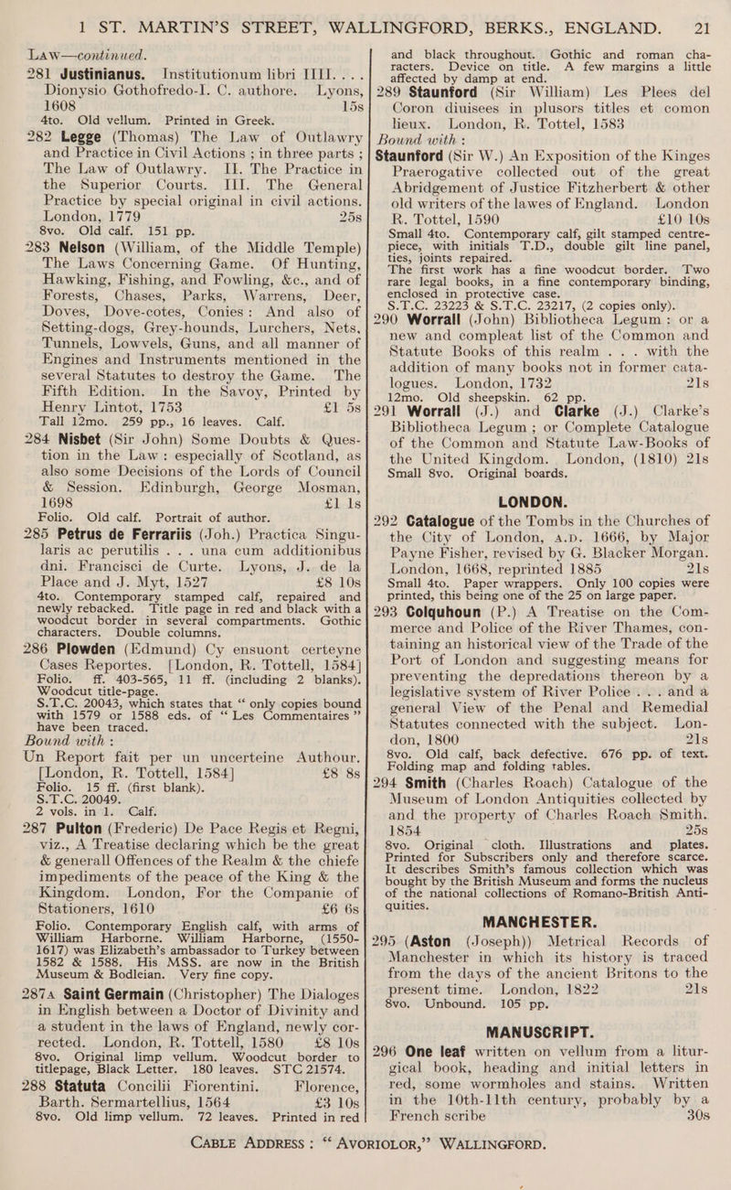 Law—continued. 281 Justinianus. Institutionum libri IIII.... Dionysio Gothofredo-I. C. authore. Lyons, 1608 15s 4to. Old vellum. Printed in Greek. 282 Legge (Thomas) The Law of Outlawry and Practice in Civil Actions ; in three parts ; The Law of Outlawry. II. The Practice in the Superior Courts. III. The General Practice by special original in civil actions. London, 1779 258 8vo. Old calf. 151 pp. 283 Nelson (William, of the Middle Temple) The Laws Concerning Game. Of Hunting, Hawking, Fishing, and Fowling, &amp;c., and of Forests, Chases, Parks, Warrens, Deer, Doves, Dove-cotes, Conies: And also of Setting-dogs, Grey-hounds, Lurchers, Nets, Tunnels, Lowvels, Guns, and all manner of Engines and Instruments mentioned in the several Statutes to destroy the Game. The Fifth Edition. In the Savoy, Printed by Henry Lintot, 1753 £1 5s Tall 12mo. 259 pp., 16 leaves. Calf. 284 Nisbet (Sir John) Some Doubts &amp; Ques- tion in the Law: especially of Scotland, as also some Decisions of the Lords of Council &amp; Session. Edinburgh, George Mosman, 1698 £1 1s Folio. Old calf. Portrait of author. 285 Petrus de Ferrariis (Joh.) Practica Singu- laris ac perutilis . . . una cum additionibus dni. Francisci de Curte. Lyons, J..de la Place and J. Myt, 1527 £8 10s 4to. Contemporary stamped calf, repaired and newly rebacked. Title page in red and black witha woodcut border in several compartments. Gothic characters. Double columns. 286 Plowden (Edmund) Cy ensuont certeyne Cases Reportes. [London, R. Tottell, 1584] Folio. ff. 403-565, 11 ff. (including 2 blanks). Woodcut title-page. S.T.C. 20043, which states that ‘‘ only copies bound with 1579 or 1588 eds. of ‘‘ Les Commentaires ” have been traced. Bound with : Un Report fait per un uncerteine Authour. [London, R. Tottell, 1584] £8 8s Folio. 15 ff. (first blank). S.T.C. 20049. 2. vols, iniksacGalf: 287 Pulton (Frederic) De Pace Regis et Regni, viz., A Treatise declaring which be the great &amp; generall Offences of the Realm &amp; the chiefe impediments of the peace of the King &amp; the Kingdom. London, For the Companie of Stationers, 1610 £6 6s Folio. Contemporary English calf, with arms of William Harborne. William Harborne, (1550- 1617) was Elizabeth’s ambassador to Turkey between 1582 &amp; 1588. His MSS. are now in the British Museum &amp; Bodleian. Very fine copy. 2874 Saint Germain (Christopher) The Dialoges in English between a Doctor of Divinity and a student in the laws of England, newly cor- rected. London, R. Tottell, 1580 £8 10s 8vo. Original limp vellum. Woodcut border to titlepage, Black Letter. 180 leaves. STC 21574. 288 Statuta Concilii Fiorentini. Florence, Barth. Sermartellius, 1564 £3 10s 8vo. Old limp vellum. 72 leaves. Printed in red 21 Gothic and roman cha- A few margins a little affected by damp at end. 289 Staunford (Sir William) Les Plees del Coron diuisees in plusors titles et comon heux. London, R. Tottel, 1583 Bound with : Staunford (Sir W.) An Exposition of the Kinges Praerogative collected out of the great Abridgement of Justice Fitzherbert &amp; other old writers of the lawes of England. London R. Tottel, 1590 £10 10s Small 4to. Contemporary calf, gilt stamped centre- piece, with initials T.D., double gilt line panel, ties, joints repaired. The first work has a fine woodcut border. T'wo rare legal books, in a fine contemporary binding, enclosed in protective case. S.2.G. 23223 &amp; S.-C. 23217, @ copiestonily): 290 Worrall (John) Bibliotheca Legum: or a new and compleat list of the Common and Statute Books of this realm ... with the addition of many books not in former cata- and black throughout. racters. Device on title. logues. London, 1732 218 12mo. Old sheepskin. 62 pp. 291 Worrall (J.) and Clarke (J.) Clarke’s Bibliotheca Legum ; or Complete Catalogue of the Common and Statute Law-Books of the United Kingdom. London, (1810) 21s Small 8vo. Original boards. LONDON. 292 Catalogue of the Tombs in the Churches of the City of London, a.p. 1666, by Major Payne Fisher, revised by G. Blacker Morgan. London, 1668, reprinted 1885 21s Small 4to. Paper wrappers. Only 100 copies were printed, this being one of the 25 on large paper. 293 Colquhoun (P.) A Treatise on the Com- merce and Police of the River Thames, con- taining an historical view of the Trade of the Port of London and suggesting means for preventing the depredations thereon by a legislative system of River Police... anda general View of the Penal and Remedial Statutes connected with the subject. Lon- don, 1800 21s 8vo. Old calf, back defective. 676 pp. of text. Folding map and folding tables. 294 Smith (Charles Roach) Catalogue of the Museum of London Antiquities collected by and the property of Charles Roach Smith. 1854 ‘ 25s 8vo. Original cloth. Illustrations and _ plates. Printed for Subscribers only and therefore scarce. It describes Smith’s famous collection which was bought by the British Museum and forms the nucleus of the national collections of Romano-British Anti- quities. MANCHESTER. 295 (Aston (Joseph)) Metrical Records of Manchester in which its history is traced from the days of the ancient Britons to the present time. London, 1822 21s 8vo. Unbound. 105 pp. MANUSCRIPT. 296 One leaf written on vellum from a litur- gical book, heading and initial letters in red, some wormholes and stains. Written in the 10th-llth century, probably by a French scribe 30s