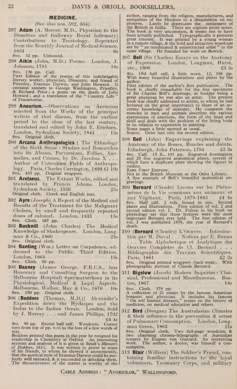 MEDICINE. (See also nos. 592, 664). 297 Adam (A. Mercer, M.D., Physician to the Dumfries and Galloway Royal Infirmary) Contributions to Teratology. Reprinted from the Monthly Journal of Medical Science, 1854 6s 8vo. 32 pp. Unbound. 298 Aikin (John, M.D.) Poems. Johnson, 1791 8vo. 136 pp. Calf. First Edition of the poems of this indefatigable literary worker, physician, Dissenter, and friend of Priestley, Erasmus Darwin, and John Howard... It contains sonnets to George Washington, Priestley, &amp; Richard Price; a poem on the death of John Howard ; and a translation of the “ Country Life ” of Fracastorius. 299 Aneurism.—Observations on Aneurism selected from the Works of the principal writers of that disease. from the earliest period to the close of the last century, translated and edited by John E. Erichsen. London, Sydenham Society, 1844 15s 8vo. Original cloth. 300 Arcana Anthropologica : The Ethnology of the Sixth Sense : Studies and Researches into its Abuses, Perversions, Follies, Ano- malies, and Crimes, by Dr. Jacobus X ... Author of Untrodden Fields of Anthropo- logy. Paris, Charles Carrington, 1899 £1 10s 8vo. 433 pp. Original wrappers. 301 Aretaeus. The Extant Works, edited and translated by Francis Adams. London, Sydenham Society, 1856 25s Original cloth. Greek and English text. 302 Ayre (Joseph) A Report of the Method and Results of the Treatment for the Malignant Cholera, by small and frequently repeated doses of calomel. London, 1833 15s 8vo. Cloth. 167 pp. 303 Bucknill (John Charles) Knowledge of Shakespeare. man &amp; Co., 1860 London, J. 18s The Medical London, Long- 25s 8vo. Original cloth. 304 Banting (Wm.) Letter on Corpulence, ad- dressed to the Public. Third Edition. London, 1864 15s 8vo. Cloth. 50 pp. 305 Beaney (James George, F.R.C.S., late Honorary and Consulting Surgeon to the Melbourne Hospital) Spermatorrhoea in its Physiological, Medical &amp; Legal Aspects. Melbourne, Walker, May &amp; Co., 1870 = 10s 8vo. 150 pp. Original cloth. 306 [Beddoes (Thomas, M.D.)] Alexander’s Expedition down the Hydaspes and the Indus to the Indian Ocean. London, Sold by J. Murray ... and James Phillips, 1792 £4 4s 4to. 90 pp. Recent half calf. Woodcuts. Corner torn from top of pp. v-vi to the loss of a few words of text. Beddoes printed this. poem in the year he resigned his readership in Chemistry at Oxford. An interesting account and analysis of it is given in Stock’s Memoirs of Beddoes, 1811. It was written to prove to some of his friends, to whom he showed it anonymously, that the poetical style of Erasmus Darwin could be per- fectly well imitated, &amp; it succeeded in deluding them. The discursiveness of the matter is worthy of the author, ranging from the religion, manufactures, and antiquities of the Hindoos to a disquisition on ex- plosives. Lastly he deprecates the settlement of the British in India. There are copious prose notes. The book is very uncommon, &amp; seems not to have been actually published. Typographically it presents great interest. It was printed by a young woman in a remote village, &amp; the bold and attractive woodcuts are by “‘ an uneducated &amp; uninstructed artist ” in the same village. He founded his work on Bewick. 307 Bell (Sir Charles) Essays on the Anatomy of Expression. London, Longman, Hurst, etc., 1806 £3 3s Ato. Old half calf, a little worn. 12, 186 pp. With many beautiful illustrations and plates by the author. First edition of the author’s first publication. The book is chiefly remarkable for the fine specimens of Sir Charles Bell’s drawings, as besides being a great physician he was also an artist. The present book was chiefly addressed to artists, to whom he had lectured on the great importance to them of an ac- curate knowledge of anatomy. He compares the muscles in men and animals describes the various expressions of emotions, the form of the head and skull and deals with the problem of the living body in its relation to expression in painting. Some pages a little spotted as usual. Scarce. Osler had only the second edition. 308 Bell (John) Engravings explaining the Anatomy of the Bones, Muscles and Joints. Edinburgh, John Paterson, 1794 £3 3s 4to. Calf. 15 ll, 191 pp. Engraved frontispiece and 28 fine engraved anatomical plates, several of which have a duplicate plate showing the figures in outline. RARE First EDITION. 1 Not in the British Museum or the Osler Library. A fine example of Bell’s beautiful anatomical en- gravings. 309 Bernard (Claude) Lecons sur les Phéno- menes de la Vie communs aux animaux et aux Végétaux. Paris, 1879-1885 £4 4s 8vo. Half calf. 2 vols. bound in one. Several plates and illustrations. First edition of vol. 2 and second edition vol. I. Dr. Fulton in his book on physiology say that these lectures were the most important Bernard ever held. The first edition of vol. I was published 1878, the year of Bernard’s death. 310 (Bernard (Claude)) L’Oeuvre. — Introduc- tion par M. Duval... Notices par E. Renan ... Table Alphabetique et Analytique des Oeuvres Completes de.Cl. Bernard. .; . . Bibliographie des Travaux Scientifiques. Paris, 1881 £2 2s 8vo. Original printed wrappers (back weak). With photographic portrait of Claude Bernard. 311 Bigelow (Jacob) Modern Inquiries : Clas- sical, Professional and Miscellaneous. Bos- ton, 1867 18s 8vo. Cloth. 379 pp. A collection of 21 essays by the famous American botanist and physician. It includes his famous ** On self limited diseases,’ essays on the history of medicine, on medical education and others. 312 Bird (Dougan) The Australasian Climates &amp; their influence in the prevention &amp; arrest of Pulmonary Consumption. London, Long- man Green, 1863 21s $Svo. Original cloth. Two full-page woodcuts &amp; two charming chromo-lithographs of Australian scenery by Eugene von Guerard. An interesting work. The author, a doctor, was himself a con- sumptive. 313 Blair (William) The Soldier’s Friend, con- taining familiar instructions to the loyal volunteers, Yeomanry Corps, and military