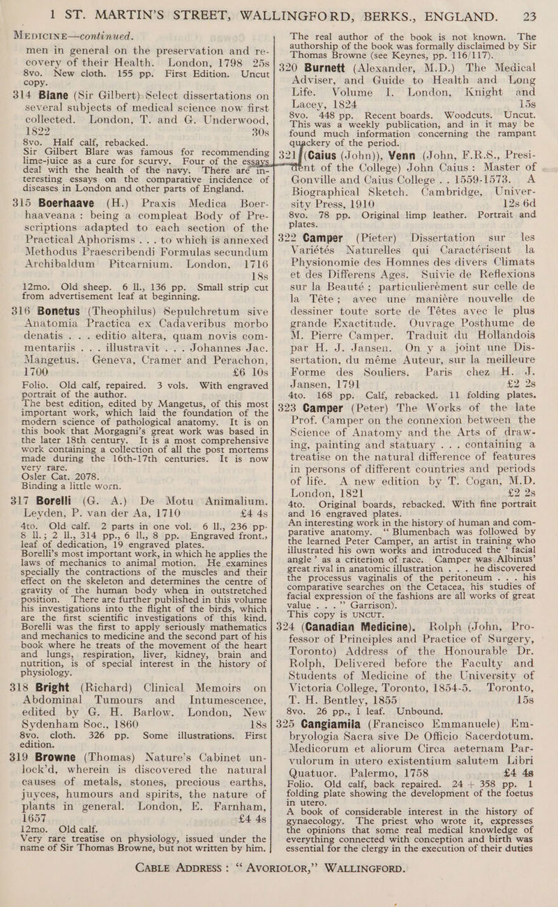 men in general on the preservation and re- covery of their Health. London, 1798 25s 8vo. New cloth. 155 pp. First Edition. Uncut copy. 314 Biane (Sir Gilbert) Select dissertations on several subjects of medical science now first collected. London, T. and G. Underwood, 1822 30s 8vo. Half calf, rebacked. Sir Gilbert Blare was famous for recommending lime-juice as a cure for scurvy. Four of the ess deal with the health of the navy. There aré in- teresting essays on the comparative incidence of diseases in London and other parts of England. 315 Boerhaave (H.) Praxis Medica Boer- haaveana: being a compleat Body of Pre- scriptions adapted to each section of the Practical Aphorisms . . . to which is annexed Methodus Praescribendi Formulas secundum Archibaldum Pitcarnium. London, 1716 18s 12mo. Old sheep. 6 Il., 136 pp. Small strip cut from advertisement leaf at beginning. 316 Bonetus (Theophilus) Sepulchretum sive Anatomia Practica ex Cadaveribus morbo denatis . . . editio altera, quam novis com- mentariis ... illustravit ... Johannes Jac. Mangetus. Geneva, Cramer and Perachon, 1700 £6 10s Folio. Old calf, repaired. 3 vols. With engraved portrait of the author. The best edition, edited by Mangetus, of this most important work, which laid the foundation of the modern science of pathological anatomy. It is on this book that Morgagni’s great work was based in the later 18th century. It is a most comprehensive work containing a collection of all the post mortems made during the 16th-17th centuries. It is now very rare. Osler Cat. 2078. Binding a little worn. 317 Borelli (G. A.) De Motu Animalium. Leyden, P. van der Aa, 1710 £4 4s 4to. Old calf. 2 parts in one vol. 6 Il., 236 pp- 6 l.; 2 Il, 314 pp., 6 Il, 8 pp.. Engraved front., leaf of dedication, 19 engraved plates. Borelli’s most important work, in which he applies the laws of mechanics to animal motion. He examines specially the contractions of the muscles and their effect on the skeleton and determines the centre of gravity of the human body when in outstretched position. There are further published in this volume his investigations into the flight of the birds, which are the first scientific investigations of this kind. Borelli was the first to apply seriously mathematics and mechanics to medicine and the second part of his book where he treats of the movement of the heart and lungs, respiration, liver, kidney, brain and nutrition, is of special interest in the history of physiology. 318 Bright (Richard) Abdominal Tumours Clinical Memoirs on and Intumescence, edited by G. H. Barlow. London, New Sydenham Soc., 1860 18s 8vo. cloth. 326 pp. Some illustrations. First edition. 319 Browne (Thomas) Nature’s Cabinet un- lock’d, wherein is discovered the natural causes of metals, stones, precious earths, juyces, humours and spirits, the nature of plants in general. London, E. Farnham, 1657 £4 4s 12mo. Old calf. Very rare treatise on physiology, issued under the name of Sir Thomas Browne, but not written by him. 23 authorship of the book was formally disclaimed by Sir Thomas Browne (see Keynes, pp. 116/117). 320 Burnett (Alexander, M.D.) The Medical Adviser, and Guide to Health and Long Life. Volume I. London, Knight and Lacey, 1824 15s 8vo. 448 pp. Recent boards. Woodcuts. Uncut. This was a weekly publication, and in it may be found much information concerning the rampant quackery of the period. (Caius (John)), Venn (John, F.R.S., Presi- nt of the College) John Caius: Master of , Gonville and Caius College . . 1559-1573. A Biographical Sketch. Cambridge, Univer- sity Press, 1910 12s 6d 8vo. 78 pp. Original limp leather. Portrait and plates. 322 Camper (Pieter) Dissertation sur les Variétés Naturelles qui Caractérisent la Physionomie des Homnes des divers Climats et des Differens Ages. Suivie de Reflexions sur la Beauté; particuliereément sur celle de la Téte; avec une maniére nouvelle de dessiner toute sorte de Tétes avec le plus grande Exactitude. Ouvrage Posthume de M. Pierre Camper. Traduit du Hollandois par H. J. Jansen. On y a joint une Dis- sertation, du méme Auteur, sur la meilleure Forme des Souliers. Paris chez H. J. Jansen, 1791 £2 2s 4to. 168 pp. Calf, rebacked. 11 folding plates. 323 Camper (Peter) The Works of the late Prof. Camper on the connexion between the Science of Anatomy and the Arts of draw- ing, painting and statuary ... containing a treatise on the natural difference of features in persons of different countries and periods of life. A new edition by T. Cogan, M.D. London, 1821 LZ 2s 4to. Original boards, rebacked. With fine portrait and 16 engraved plates. An interesting work in the history of human and com- parative anatomy. ‘“‘ Blumenbach was followed by the learned Peter Camper, an artist in training who illustrated his own works and introduced the ‘ facial angle’ as a criterion of race. Camper was Albinus’ great rival in anatomic illustration . . . he discovered the processus vaginalis of the peritoneum... his comparative searches on the Cetacea, his studies of facial expression of the fashions are all works of great value .. .’”’ Garrison). This copy is UNCUT. 324 (Canadian Medicine). Rolph (John, Pro- fessor of Principles and Practice of Surgery, Toronto) Address of the Honourable Dr. Rolph, Delivered before the Faculty and Students of Medicine of the University of Victoria College, Toronto, 1854-5. Toronto, T. H. Bentley, 1855 15s 8vo. 26 pp., 1 leaf. Unbound. 325 Cangiamiia (Francisco Emmanuele) Hm- bryologia Sacra sive De Officio Sacerdotum. Medicorum et aliorum Circa aeternam Par- vulorum in utero existentium salutem Libri Quatuor. Palermo, 1758 £4 48 Folio. Old calf, back repaired. 24 + 358 pp. 1 folding plate showing the development of the foetus in utero. A book of considerable interest in the history of gynaecology. The priest who wrote it, expresses the opinions that some real medical knowledge of everything connected with conception and birth was essential for the clergy in the execution of their duties