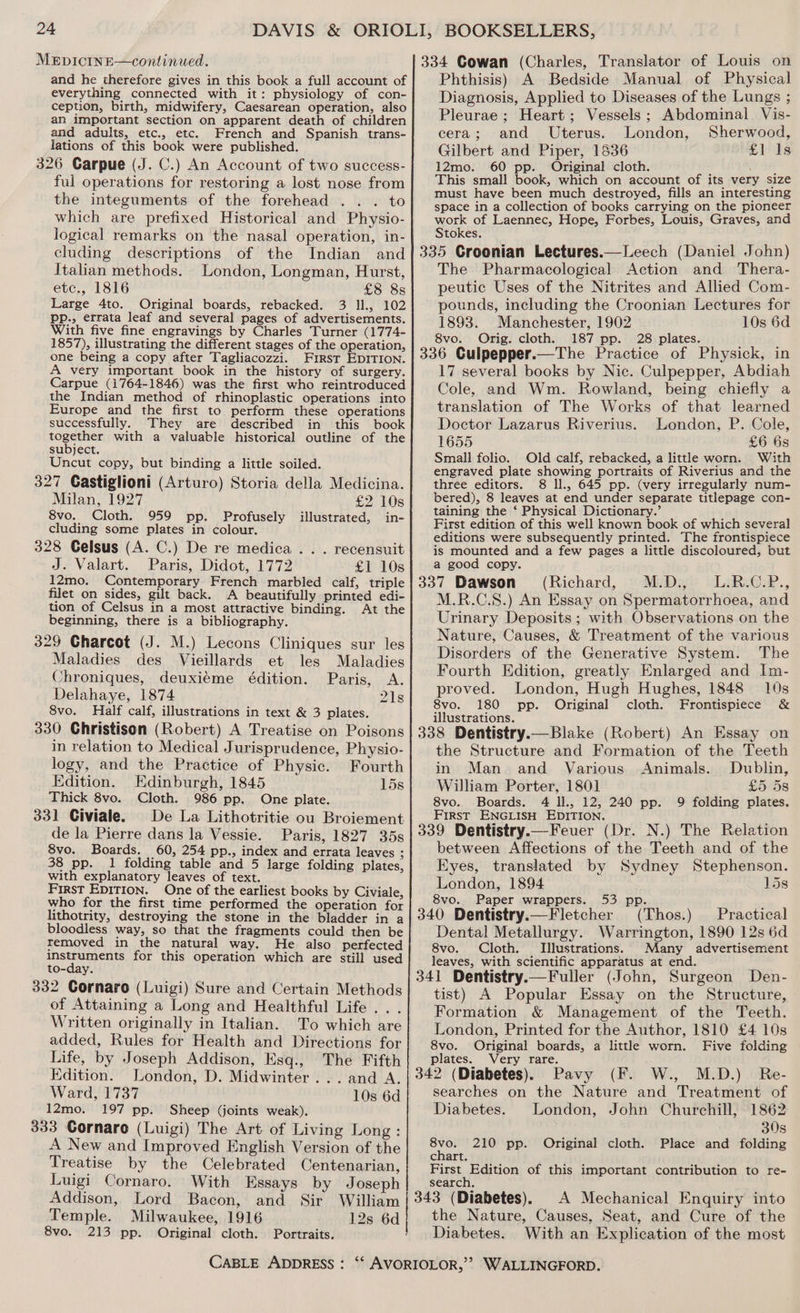 and he therefore gives in this book a full account of everything connected with it: physiology of con- ception, birth, midwifery, Caesarean operation, also an important section on apparent death of children and adults, etc., etc. French and Spanish trans- lations of this book were published. 326 Carpue (J. C.) An Account of two success- ful operations for restoring a lost nose from the integuments of the forehead . . . to which are prefixed Historical and Physio- logical remarks on the nasal operation, in- cluding descriptions of the Indian and Italian methods. London, Longman, Hurst, etc., 1816 £8 8s Large 4to. Original boards, rebacked. 3 ll., 102 pp., errata leaf and several pages of advertisements. With five fine engravings by Charles Turner (1774- 1857), illustrating the different stages of the operation, one being a copy after Tagliacozzi. First EDITION. A very important book in the history of surgery. Carpue (1764-1846) was the first who reintroduced the Indian method of rhinoplastic operations into Europe and the first to perform these operations successfully. They are described in this book together with a valuable historical outline of the subject. Uncut copy, but binding a little soiled. 327 Castiglioni (Arturo) Storia della Medicina. Milan, 1927 £2 10s 8vo. Cloth. 959 pp. Profusely illustrated, in- cluding some plates in colour. 328 Gelsus (A. C.) De re medica . . . recensuit J. Valart. Paris, Didot, 1772 £1 10s 12mo. Contemporary French marbled calf, triple filet on sides, gilt back. A beautifully printed edi- tion of Celsus in a most attractive binding. At the beginning, there is a bibliography. 329 Charcot (J. M.) Lecons Cliniques sur les Maladies des Vieillards et les Maladies Chroniques, deuxieme édition. Paris, <A. Delahaye, 1874 21s 8vo. Half calf, illustrations in text &amp; 3 plates. 330 Christison (Robert) A Treatise on Poisons in relation to Medical Jurisprudence, Physio- logy, and the Practice of Physic. Fourth Edition. Edinburgh, 1845 15s Thick 8vo. Cloth. 986 pp. One plate. 331 Civiale. De La Lithotritie ou Broiement de la Pierre dans la Vessie. Paris, 1827 35s 8vo. Boards. 60, 254 pp., index and errata leaves ; 38 pp. 1 folding table and 5 large folding plates, with explanatory leaves of text. First EDITION. One of the earliest books by Civiale, who for the first time performed the operation for lithotrity, destroying the stone in the bladder in a bloodless way, so that the fragments could then be removed in the natural way. He also perfected instruments for this operation which are still used to-day. 332 Cornaro (Luigi) Sure and Certain Methods of Attaining a Long and Healthful Life . . . Written originally in Italian. To which are added, Rules for Health and Directions for Life, by Joseph Addison, Esq., The Fifth Edition. London, D. Midwinter... and A. Ward, 1737 10s 6d 12mo. 197 pp. Sheep (joints weak). 333 Cornare (Luigi) The Art of Living Long : A New and Improved English Version of the Treatise by the Celebrated Centenarian, Luigi Cornaro. With Essays by Joseph Addison, Lord Bacon, and Sir William Temple. Milwaukee, 1916 12s 6d 8vo. 213 pp. Original cloth. Portraits, 334 Cowan (Charles, Translator of Louis on Phthisis) A Bedside Manual of Physical Diagnosis, Applied to Diseases of the Lungs ; Pleurae ; Heart; Vessels; Abdominal Vis- cera; and Uterus. London, Sherwood, Gilbert and Piper, 1836 £1 1s 12mo. 60 pp. Original cloth. ; : This small book, which on account of its very size must have been much destroyed, fills an interesting space in a collection of books carrying on the pioneer work of Laennec, Hope, Forbes, Louis, Graves, and Stokes. 335 Croonian Lectures.—Leech (Daniel John) The Pharmacological Action and Thera- peutic Uses of the Nitrites and Allied Com- pounds, including the Croonian Lectures for 1893. Manchester, 1902 10s 6d 8vo. Orig. cloth. 187 pp. 28 plates. ¢ 336 Culpepper.—The Practice of Physick, in 17 several books by Nic. Culpepper, Abdiah Cole, and Wm. Rowland, being chiefly a translation of The Works of that learned Doctor Lazarus Riverius. London, P. Cole, 1655 £6 6s Small folio. Old calf, rebacked, a little worn. With engraved plate showing portraits of Riverius and the three editors. 8 ll., 645 pp. (very irregularly num- bered), 8 leaves at end under separate titlepage con- taining the ‘ Physical Dictionary.’ First edition of this well known book of which several editions were subsequently printed. The frontispiece is mounted and a few pages a little discoloured, but a good copy. 337 Dawson (Richard, M.D., L.R.C.P., M.R.C.S.) An Essay on Spermatorrhoea, and Urinary Deposits ; with Observations on the Nature, Causes, &amp; Treatment of the various Disorders of the Generative System. The Fourth Edition, greatly Enlarged and Im- proved. London, Hugh Hughes, 1848 10s 8vo. 180 pp. Original cloth. Frontispiece &amp; illustrations. 338 Dentistry.— Blake (Robert) An Essay on the Structure and Formation of the Teeth in Man and Various Animals. Dublin, William Porter, 1801 £5258 8vo. Boards. 4 ll., 12, 240 pp. 9 folding plates. First ENGLISH EDITION. : 339 Dentistry.—Feuer (Dr. N.) The Relation between Affections of the Teeth and of the Eyes, translated by Sydney Stephenson. London, 1894 15s 8vo. Paper wrappers. 53 pp. 4 340 Dentistry.—Fletcher (Thos.) Practical Dental Metallurgy. Warrington, 1890 12s 6d 8vo. Cloth. Illustrations. Many advertisement leaves, with scientific apparatus at end. 341 Dentistry.—Fuller (John, Surgeon Den- tist) A Popular Essay on the Structure, Formation &amp; Management of the Teeth. London, Printed for the Author, 1810 £4 10s 8vo. Original boards, a little worn. Five folding plates. Very rare. 342 (Diabetes). Pavy (F. W., M.D.) Re- searches on the Nature and Treatment of Diabetes. London, John Churchill, 1862 30s 8vo. 210 pp. Original cloth. Place and folding chart. First Edition of this important contribution to re- search, 343 (Diabetes), A Mechanical Enquiry into the Nature, Causes, Seat, and Cure of the Diabetes. With an Explication of the most