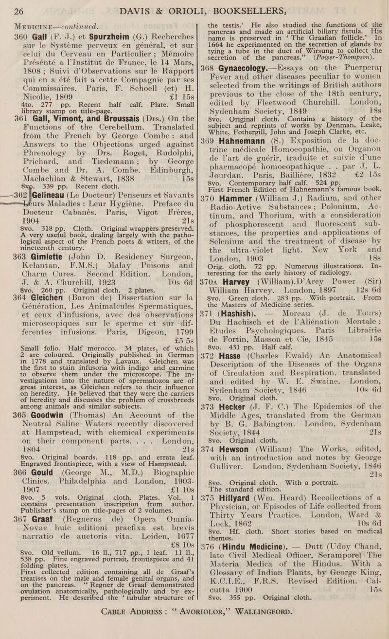 360 Gall (F. J.) et Spurzheim (G.) Recherches sur le Systeme perveux en général, et sur celui du Cerveau en Particulier ; Mémoire Présénté a Vinstitut de France, le 14 Mars, 1808 ; Suivi d’Observations sur le Rapport qui en a été fait a cette Compagnie par ses Commissaires. Paris, F. Schoell (et) H. Nicolle, 1809 £1 15s 4to. 277 pp. Recent half calf. .Plate. Small library stamp on title-page. 361 Gall, Vimont, and Broussais (Drs.) On the Functions of the Cerebellum. Translated from the French by George Combe: and Answers to the Objections urged against Phrenology by Drs. Roget, Rudolphi, Prichard, and Tiedemann; by George Combe and Dr. A. Combe. Edinburgh, Maclachlan &amp; Stewart, 1838 15s 339 pp. Recent cloth. 8vo. 362 [Getineau (Le Docteur) Penseurs et Savants urs Maladies : Leur Hygiéne. Preface du Docteur Cabanes. Paris, Vigot Freres, 1904 21s 8vo. 318 pp. Cloth. Original wrappers preserved. A very useful book, dealing largely with the patho- logical aspect of the French poets &amp; writers, of the nineteenth century. 363 Gimlette (John D. Residency Surgeon, Kelantan, F.M.S.) Malay Poisons and Charm Cures. Second Edition. London, J. &amp; A. Churchill, 1923 10s 6d 8vo. 260 pp. Original cloth. 2 plates. 364 Gleichen (Baron de) Dissertation sur la Génération, Les Animalcules Spermatiques, et ceux d infusions, avec des observations microscopiques sur le sperme et sur dif- ferentes infusions. Paris, Digeon, 1799 £5 5s Small folio. Half morocco. 34 plates, of which 2 are coloured. Originally published in German in 1778 and translated by Lavaux. Gleichen was the first to stain infusoria with indigo and carmine to observe them under the microscope. The in- vestigations into the nature of spermatozoa are of great interest, as Gleichen refers to their influence on heredity. He believed that they were the carriers of heredity and discusses the problem of crossbreeds among animals and similar subjects. 365 Goodwin (Thomas) An Account of the Neutral Saline Waters recently discovered at Hampstead, with chemical experiments on their component parts. ... London, 1804 21s 8vo. Original boards. 118 pp. and errata leaf. Engraved frontispiece, with a view of Hampstead. 366 Gould (George M., M.D.) Biographic Clinics. Philadelphia and London, 1903- 1907 £1 10s 8vo. 5 vols. Original cloth. Plates. Vol. 1 contains presentation inscription from author. Publisher’s stamp on title-pages of 2 volumes. 367 Graaf (Regnerus de) Opera Omnia. Novae huic editioni praefixa est brevis narratio de auctoris vita. Leiden, 1677 £8 10s 8vo. Old vellum. 16 Il., 717 pp.; 1 leaf. 11 I11., 538 pp. Fine engraved portrait, frontispiece and 41 folding plates. First collected edition containing all de Graaf’s treatises on the male and female genital organs, and on the pancreas. ‘‘ Regner de Graaf demonstrated ovulation anatomically, pathologically and by ex- pancreas and made an artificial biliary fistula. His name is preserved in ‘ The Graafian follicle.’ In 1664 he experimented on the secretion of glands by tying a tube in the duct of Wirsung to collect the secretion of the pancreas.’? (Power-Thompson). Fever and other diseases peculiar to women selected from the writings of British authors previous to the close of the 18th century, edited by Fleetwood Churchill. London, Sydenham Society, 1849 18s 8vo. Original cloth. Contains a history of the subject and reprints of works by Denman, Leake, White, Fothergill, John and Joseph Clarke, etc. trine médicale Homoeopathie, ou Organon de Vart de guérir, traduite et suivie dune pharmacopé homoeopathique . . par J. L. Jourdan. Paris, Baillieére, 1832 EVbids 8vo. Contemporary half calf. 524 pp. First French Edition of Hahnemann’s famous book. Radio-Active Substances; Polonium, Ac- tinum, and Thorium, with a consideration of phosphorescent and fluorescent sub- stances, the properties and applications of Selenium and the treatment of disease by the ultra-violet light. New York and London, 1903 18s Orig. cloth. 72 pp. Numerous illustrations. In- teresting for the early history of radiology. (William).D’Arcy Power William Harvey. London, 1897 8vo. Green cloth. 283 pp. With portrait. the Masters of Medicine series. (J... ade Moreau Tours) Du Hachisch et de |’Aliénation Mentale : Etudes Psychologiques. Paris Librairie de Fortin, Masson et Cie, 1845 15s 8vo. 431 pp. Half calf. (Sir) 12s 6d From Description of the Diseases of the Organs of Circulation and Respiration, translated and edited by W. E. Swaine. London, Sydenham Society, 1846 10s 6d 8vo. Original cloth. Middle Ages, translated from the German by B. G. Babington. London, Sydenham Society, 1844 21s 8vo. Original cloth. (William) The Works, edited, with an introduction and notes by George Gulliver. London, Sydenham Society, 1846 21s 8vo. Original cloth. With a portrait. The standard edition. Physician, or Episodes of Life collected from Thirty Years Practice. London, Ward &amp; Lock, 1862 10s 6d 8vo. Hf. cloth. Short stories based on medical themes. late Civil Medical Officer, Serampore) The Materia. Medica of the Hindus. With a Glossary of Indian Plants, by George King, K.C.LE., F.R.S. Revised Edition: Cal- cutta 1900 15s