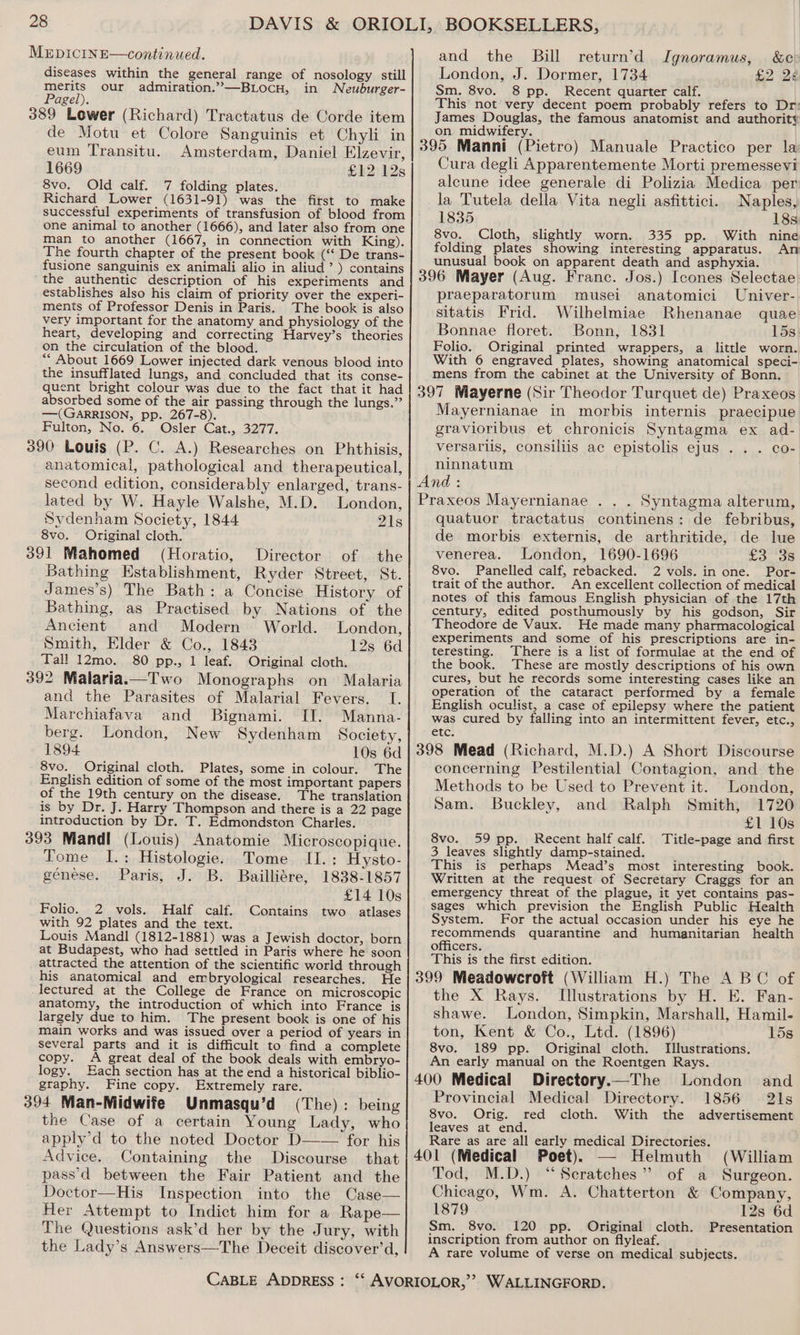 and the Bill London, J. Dormer, 1734 Sm. 8vo. 8 pp. Recent quarter calf. This not very decent poem probably refers to Dr: James Douglas, the famous anatomist and authority on midwifery. i ; 395 Manni (Pietro) Manuale Practico per la Cura degli Apparentemente Morti premessevi alcune idee generale di Polizia Medica per la Tutela della Vita negli asfittici. Naples, 1835 18s 8vo. Cloth, slightly worn. 335 pp. With nine folding plates showing interesting apparatus. An unusual book on apparent death and asphyxia. 396 Mayer (Aug. Franc. Jos.) Icones Selectae MeEDICINE—continued. diseases within the general range of nosology still merits our admiration.”—BLocHu, in Neuburger- Pagel). 389 Lower (Richard) Tractatus de Corde item de Motu et Colore Sanguinis et Chyli in eum Transitu. Amsterdam, Daniel Elzevir, 1669 £12 12s 8vo. Old calf. 7 folding plates. Richard Lower (1631-91) was the first to make successful experiments of transfusion of blood from one animal to another (1666), and later also from one man to another (1667, in connection with King). The fourth chapter of the present book (‘‘ De trans- fusione sanguinis ex animali alio in aliud’ ) contains the authentic description of his experiments and return’d Jgnoramus, &amp;c: £2 24 establishes also his claim of priority over the experi- praeparatorum musei anatomici Univer- ments of Professor Denis in sbi ch book pou sitatis Frid. Wilhelmiae Rhenanae quae very important for the anatomy and physiology of the j | heart, developing and correcting Harvey’s theories Bonnae floret. Bonn, 1831 15s Folio. Original printed wrappers, a little worn. With 6 engraved plates, showing anatomical speci- mens from the cabinet at the University of Bonn. 397 Mayerne (Sir Theodor Turquet de) Praxeos Mayernianae in morbis internis praecipue gravioribus et chronicis Syntagma ex ad- on the circulation of the blood. “ About 1669 Lower injected dark venous blood into the insufflated lungs, and concluded that its conse- quent bright colour was due to the fact that it had absorbed some of the air passing through the lungs.” —(GARRISON, pp. 267-8). Fulton, No. 6. Osler Cat., 3277. 390 Louis (P. C. A.) Researches on Phthisis, versariis, consillis ac epistolis ejus . . . co- anatomical, pathological and therapeutical, i Ry oe nd : second edition, considerably enlarged, trans- lated by W. Hayle Walshe, M.D. London, | Praxeos Mayernianae . . . Syntagma alterum, Sydenham Society, 1844 21s 8vo. Original cloth. (Horatio, Director of the Bathing Establishment, Ryder Street, St. James’s) The Bath: a Concise History of Bathing, as Practised by Nations of the Ancient and Modern World. London, Smith, Elder &amp; Co., 1843 12s 6d Tall 12mo. 80 pp., 1 leaf. Original cloth. 392 Malaria.—Two Monographs on Malaria and the Parasites of Malarial Fevers. I. Marchiafava and Bignami. IT. Manna- berg. London, New Sydenham Society, 1894 10s 6d 8vo. Original cloth. Plates, some in colour. The English edition of some of the most important papers of the 19th century on the disease. The translation is by Dr. J. Harry Thompson and there is a 22 page introduction by Dr. T. Edmondston Charles. 393 Mandl (Louis) Anatomie Microscopique. Tome I.: Histologie. Tome II.: Hysto- génese. Paris, J. B. Bailliére, 1838-1857 £14 10s Folio. 2 vols. Half calf. Contains two atlases with 92 plates and the text. Louis Mandl (1812-1881) was a Jewish doctor, born at Budapest, who had settled in Paris where he soon attracted the attention of the scientific world through his anatomical and embryological researches. He lectured at the College de France on microscopic anatomy, the introduction of which into France is largely due to him. The present book is one of his main works and was issued over a period of years in several parts and it is difficult to find a complete copy. A great deal of the book deals with embryo- logy. Hach section has at the end a historical biblio- graphy. Fine copy. Extremely rare. 394 Man-Midwite Unmasqu’d (The): being the Case of a certain Young Lady, who apply’d to the noted Doctor D—— for his Advice. Containing the Discourse that pass’d between the Fair Patient and the Doctor—His Inspection into the Case— Her Attempt to Indict him for a Rape— The Questions ask’d her by the Jury, with the Lady’s Answers—The Deceit discover’d, quatuor tractatus continens: de febribus, de morbis externis, de arthritide, de lue venerea. London, 1690-1696 fa. 58 8vo. Panelled calf, rebacked. 2 vols. in one. Por- trait of the author. An excellent collection of medical notes of this famous English physician of the 17th century, edited posthumously by his godson, Sir Theodore de Vaux. He made many pharmacological experiments and some of his prescriptions are in- teresting. There is a list of formulae at the end of the book. These are mostly descriptions of his own cures, but he records some interesting cases like an operation of the cataract performed by a female English oculist, a case of epilepsy where the patient was cured by falling into an intermittent fever, etc., etc. concerning Pestilential Contagion, and the Methods to be Used to Prevent it. London, Sam. Buckley, and Ralph Smith, 1720 £1 10s 8vo. 59 pp. Recent half calf. Title-page and first 3 leaves slightly damp-stained. This is perhaps Mead’s most interesting book. Written at the request of Secretary Craggs for an emergency threat of the plague, it yet contains pas- sages which prevision the English Public Health System. For the actual occasion under his eye he recommends quarantine and humanitarian health officers. This is the first edition. the X Rays. Illustrations by H. EK. Fan- shawe. London, Simpkin, Marshall, Hamil- ton, Kent &amp; Co., Ltd. (1896) © 15s 8vo. 189 pp. Original cloth. Illustrations. An early manual on the Roentgen Rays. Directory.—The London and Provincial Medical Directory. 1856 21s 8vo. Orig. red cloth. With the advertisement leaves at end. : ‘ : Rare as are all early medical Directories. Poet). — Helmuth (William Tod, M.D.) “Scratches” of a Surgeon. Chicago, Wm. A. Chatterton &amp; Company, 1879 12s 6d Sm. 8vo. 120 pp. Original cloth. Presentation inscription from author on flyleaf. A rare volume of verse on medical subjects.