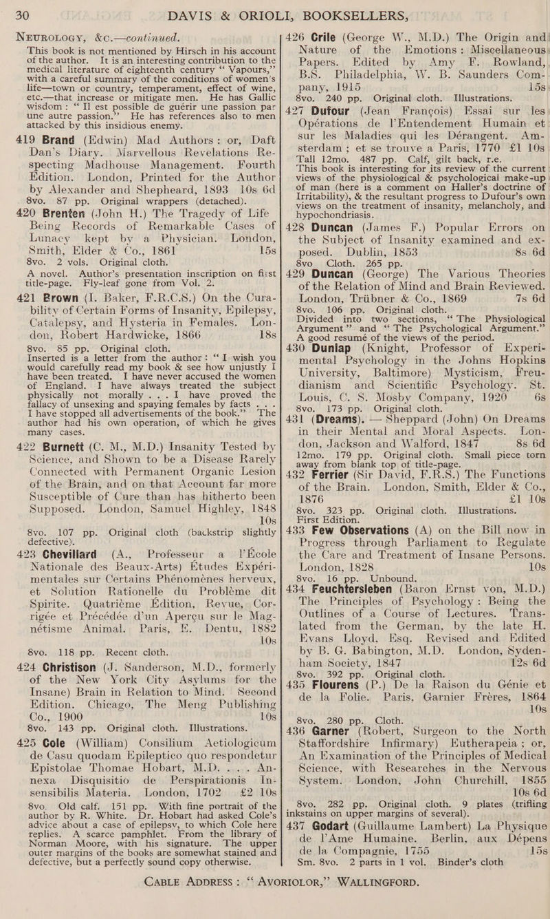 Nervurouoey, &amp;c.—continued. This book is not mentioned by Hirsch in his account of the author. It is an interesting contribution to the medical literature of eighteenth century “‘ Vapours,”’ with a careful summary of the conditions of women’s life—town or country, temperament, effect of wine, etc.—that increase or mitigate men. He has Gallic wisdom: ‘‘ Ii est possible de guérir une passion par une autre passion.’? He has references also to men attacked by this insidious enemy. 419 Brand (Edwin) Mad Authors: or, Daft Dan’s Diary. Marvellous Revelations Re- specting Madhouse Management. Fourth Edition. London, Printed for the Author by Alexander and Shepheard, 1893 10s 6d 8vo. 87 pp. Original wrappers (detached). 420 Brenten (John H.) The Tragedy of Life Being Records of Remarkable Cases of Lunacy kept by a Physician. London, Smith, Elder &amp; Co., 1861 15s 8vo. 2 vols. Original cloth. A novel. Author’s presentation inscription on fizst title-page. Fly-leaf gone from Vol. 2. 421 Brown (I. Baker, F.R.C.S8.) On the Cura- bility of Certain Forms of Insanity, Epilepsy, Catalepsy, and Hysteria in Females. Lon- don, Robert Hardwicke, 1866 18s 8vo. 85 pp. Original cloth. Inserted is a letter from the author: ‘‘I wish you would carefully read my book &amp; see how unjustly I have been treated. I have never accused the women of England. I have always treated the subject physically not morally ...tI have proved the fallacy of unsexing and spaying females by facts .. . I have stopped all advertisements of the book.’’ The author had his own operation, of which he gives many cases. 422 Burnett (C. M., M.D.) Insanity Tested by Science, and Shown to be a Disease Rarely Connected with Permanent Organic Lesion of the Brain, and on that Account far more Susceptible of Cure than has hitherto been Supposed. London, Samuel Highley, 1848 10s 8vo. 107 pp. Original cloth (backstrip slightly defective). 4 423 Cheviliard (A., Professeur al Keole Nationale des Beaux-Arts) Etudes Expéri- mentales sur Certains Phénomeénes herveux, et Solution Rationelle du Probleme dit Spirite. Quatrieme Edition, Revue, Cor- rigée et Précédée d'un Apercu sur le Mag- nétisme Animal. Paris, f. Dentu, 1882 10s 8vo. 118 pp. Recent cloth. 424 Christison (J. Sanderson, M.D., formerly of the New York City Asylums for the Insane) Brain in Relation to Mind. Second Edition. Chicago, The Meng Publishmg Co., 1900 10s 8vo. 143 pp. Original cloth. 425 Cole (William) Consilium Aetiologicum de Casu quodam Hpileptico quo respondetur Epistolae Thomae Hobart, M.D. ..... An- nexa Disquisitio de Perspirationis In- sensibilis Materia. London, 1702 £2 10s 8vo. Old calf. 151 pp. With fine portrait of the author by R. White. Dr. Hobart had asked Cole’s advice about a case of epilepsv, to which Cole here replies. A scarce pamphlet. From the library of Norman Moore, with his signature. The upper outer margins of the books are somewhat stained and defective, but a perfectly sound copy otherwise. Illustrations. 426 Crile (George W., M.D.) The Origin and) Nature of the Emotions: Miscellaneous: Papers. Edited by Amy fF... Rowland, B.S. Philadelphia, W. B. Saunders Com- pany, 1915 ids 8vo. 240 pp. Original cloth. Illustrations. 427 Dufour (Jean Francois) Essai sur les Opérations de l’Entendement Humain et sur les Maladies qui les Dérangent. Am- sterdam ; et se trouve a Paris, 1770 £1 10s Pall 12mo. 487 pp. “Calf; gilt. back, rie. This book is interesting for its review of the current views of the physiological &amp; psychological make-up | of man (here is a comment on Haller’s doctrine of | Irritability), &amp; the resultant progress to Dufour’s own views on the treatment of insanity, melancholy, and hypochondriasis. 428 Duncan (James F.) Popular Errors on the Subject of Insanity examined and ex- posed. Dublin, 1853 8s 6d 8vo Cloth. 265 pp. \ 429 Duncan (George) The Various Theories of the Relation of Mind and Brain Reviewed. London, Triibner &amp; Co., 1869 7s 6d 8vo. 106 pp. Original cloth. Divided into two sections, ‘‘ The Physiological Argument”? and ‘‘ The Psychological Argument.” A good resumé of the views of the period. 430 Dunlap (Knight, Professor of Experi- mental Psychology in the Johns Hopkins University, Baltimore) Mysticism, Freu- dianism and Scientific Psychology. St. Louis, C. S. Mosby Company, 1920 6s 8vo. 173 pp. Original! cloth. 431 (Dreams). — Sheppard (John) On Dreams in their Mental and Moral Aspects. Lon- don, Jackson and Walford, 1847 8s 6d 12mo. 179 pp. Original cloth. Small piece torn away from biank top of title-page. 432 Ferrier (Sir David, F.R.S.) The Functions of the Brain. London, Smith, Elder &amp; Co., 1876 £1 10s 8vo. 323 pp. Original cloth. Illustrations. First Edition. 433 Few Observations (A) on the Bill now in Progress through Parliament to Regulate the Care and Treatment of Insane Persons. London, 1828 10s 8vo. 16 pp. Unbound. 434 Feuchtersleben (Baron Ernst von, M.D.) The Principles of Psychology: Being the Outlines of a Course of Lectures. Trans- lated from the German, by the late H. Evans Lloyd, Esq. Revised and Edited by B. G. Babington, M.D. London, Syden- ham Society, 1847 12s 6d 8vo. 392 pp. Original cloth. 435 Flourens (P.) De la Raison du Génie et de la Folie. Paris, Garnier Fréres, 1864 10s 8vo. 280 pp. Cloth. 436 Garner (Robert, Surgeon to the North Staffordshire Infirmary) Hutherapeia ; or, An Examination of the Principles of Medical Science, with Researches in the Nervous System. London, John Churchill, 1855 10s 6d 8vo. 282 pp. Original cloth. 9 plates (trifling inkstains on upper margins of several). 437 Godart (Guillaume Lambert) La Physique de lAme Humaine. Berlin, aux Dépens de la Compagnie, 1755 15s Sm. 8vo. 2 parts in 1 vol. Binder’s cloth