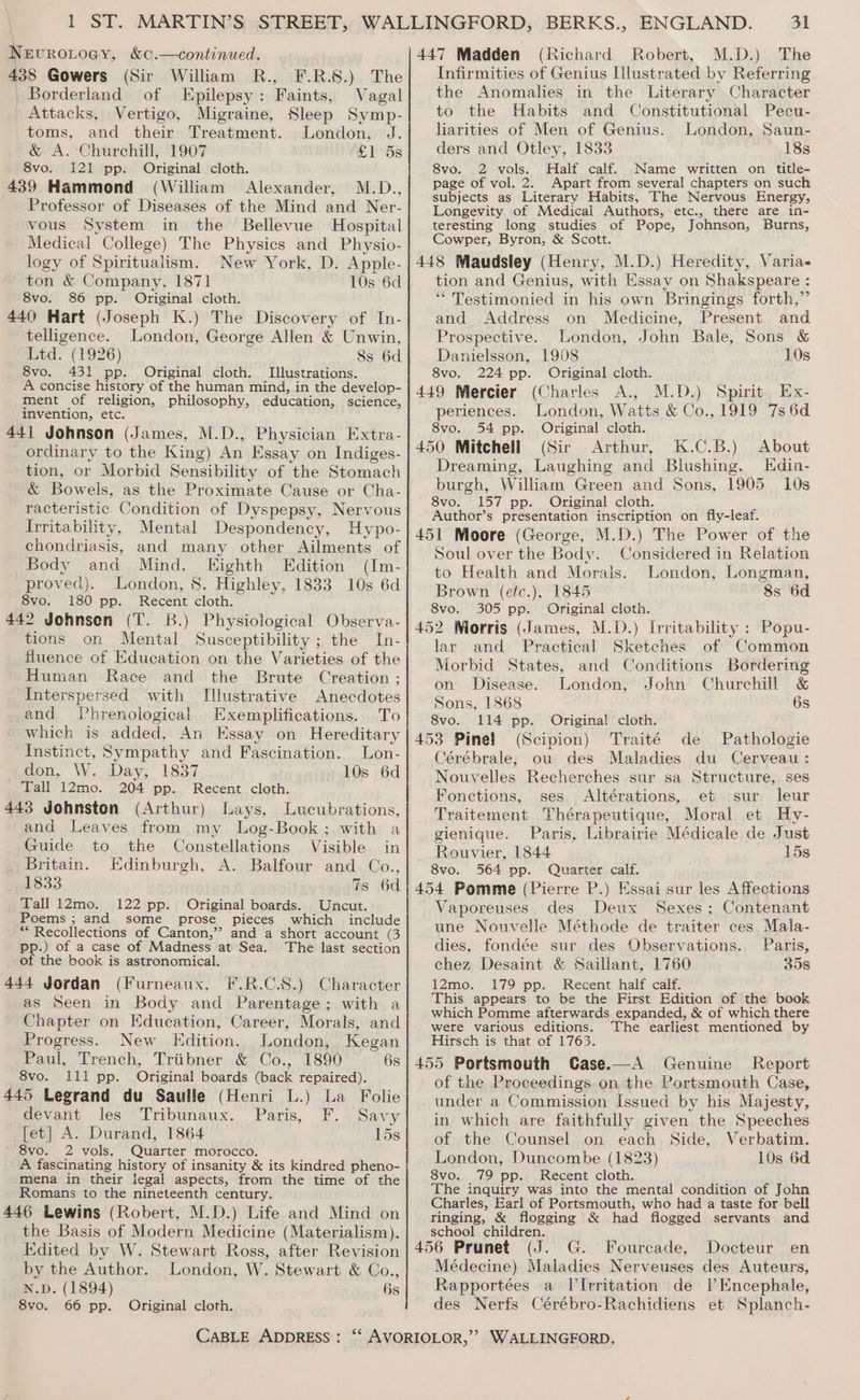 NevroLogy, &amp;c.—continued. 438 Gowers (Sir William R., F.R.S.) The Borderland of Epilepsy: Faints, Vagal Attacks, Vertigo, Migraine, Sleep Symp- toms, and their Treatment. London, J. &amp; A. Churchill, 1907 &amp; 1l'Ss 8vo. 121 pp. Original cloth. 439 Hammond (William Alexander, M.D., Professor of Diseases of the Mind and Ner- vous System in the Bellevue Hospital Medical College) The Physics and Physio- logy of Spiritualism. New York, D. Apple- ton &amp; Company, 1871 10s 6d 8vo. 86 pp. Original cloth. 440 Hart (Joseph K.) The Discovery of In- telligence. London, George Allen &amp; Unwin, Ltd. (1926) 8s 6d 8vo. 431 pp. Original cloth. Illustrations. A concise history of the human mind, in the develop- ment of religion, philosophy, education, science, invention, etc. 44] Johnson (James, M.D., Physician Extra- ordinary to the King) An Essay on Indiges- tion, or Morbid Sensibility of the Stomach &amp; Bowels, as the Proximate Cause or Cha- racteristic Condition of Dyspepsy, Nervous Irritability, Mental Despondency, Hypo- chondriasis, and many other Ailments of Body and Mind. Eighth Edition (Im- proved). London, 8. Highley, 1833 10s 6d 8vo. 180 pp. Recent cloth. 442 Johnsen (T. B.) Physiological Observa- tions on Mental Susceptibility ; the In- fluence of Education on the Varieties of the Human Race and the Brute Creation ; Interspersed with Illustrative Anecdotes and Phrenological Exemplifications. To which is added, An Essay on Hereditary Instinct, Sympathy and Fascination. Lon- idon, W. Day; 1837 10s 6d Tall 12mo. 204 pp. Recent cloth. 443 Johnston (Arthur) Lays, Lucubrations, and Leaves from my Log-Book; with a Guide to the Constellations Visible in Britain. Edinburgh, A. Balfour and Co., 1833 7s 6d Tall 12mo. 122 pp. Original boards. Uncut. Poems ; and some prose pieces which include ** Recollections of Canton,”? and a short account (3 pp.) of a case of Madness at Sea. The last section of the book is astronomical. 444 Jordan (Furneaux, F.R.C.S.) Character as Seen in Body and Parentage; with a Chapter on Education, Career, Morals, and Progress. New Edition. London, Kegan Paul, Trench, Triibner &amp; Co., 1890 6s 8vo. lli pp. Original boards (back repaired). 445 Legrand du Saulle (Henri L.) La Folie devant les Tribunaux. Paris, F. Savy [et] A. Durand, 1864 15s 8vo. 2 vols. Quarter morocco. A fascinating history of insanity &amp; its kindred pheno- mena in their legal aspects, from the time of the Romans to the nineteenth century. 446 Lewins (Robert, M.D.) Life and Mind on the Basis of Modern Medicine (Materialism). Edited by W. Stewart Ross, after Revision by the Author. London, W. Stewart &amp; Co., N.D. (1894) 6s 8vo. 66 pp. Original cloth. 31 447 Madden (Richard Robert, M.D.) The Infirmities of Genius Illustrated by Referring the Anomalies in the Literary Character to the Habits and Constitutional Pecu- liarities of Men of Genius. London, Saun- ders and Otley, 1833 18s 8vo. 2 vols. Half calf. Name written on title- page of vol. 2. Apart from several chapters on such subjects as Literary Habits, The Nervous Energy, Longevity of Medical Authors, etc., there are in- teresting long studies of Pope, Johnson, Burns, Cowper, Byron, &amp; Scott. 448 Maudsley (Henry, M.D.) Heredity, Varia- tion and Genius, with Essay on Shakspeare : * Testimonied in his own Bringings forth,” and Address on Medicine, Present and Prospective. London, John Bale, Sons &amp; Danielsson, 1908 10s 8vo. 224 pp. Original cloth. 449 Mercier (Charles A., M.D.) Spirit Ex- periences. London, Watts &amp; Co., 1919 7s 6d 8vo. 54 pp. Original cloth. 450 Mitchell (Sir Arthur, K.C.B.) About Dreaming, Laughing and Blushing. Hdin- burgh, William Green and Sons, 1905 10s 8vo. 157 pp. Original cloth. Author’s presentation inscription on fly-leaf. 451 Moore (George, M.D.) The Power of the Soul over the Body. Considered in Relation to Health and Morals. London, Longman, Brown (etc.), 1845 8s 6d 8vo. 305 pp. Original cloth. 452 Morris (James, M.D.) Irritability : Popu- lar and Practical Sketches of Common Morbid States, and Conditions Bordering on Disease. London, John Churchill &amp; Sons, 1868 6s 8vo. 114 pp. Original cloth. 453 Pinel (Scipion) Traité de Pathologie Cérébrale, ou des Maladies du Cerveau: Nouvelles Recherches sur sa Structure, ses Fonctions, ses Altérations, et sur leur Traitement Thérapeutique, Moral et Hy- gienique. Paris, Librairie Médicale de Just Rouvier, 1844 15s 8vo. 564 pp. Quarter calf. 454 Pomme (Pierre P.) Essai sur les Affections Vaporeuses des Deux Sexes; Contenant une Nouvelle Méthode de traiter ces Mala- dies, fondée sur des Observations. Paris, chez Desaint &amp; Saillant, 1760 358 12mo. 179 pp. Recent half calf. This appears to be the First Edition of the book which Pomme afterwards expanded, &amp; of which there were various editions. The earliest mentioned by Hirsch is that of 1763. 455 Portsmouth Case.—A Genuine Report of the Proceedings on the Portsmouth Case, under a Commission Issued by his Majesty, in which are faithfully given the Speeches of the Counsel on each Side, Verbatim. London, Duncombe (1823) 10s 6d 8vo. 79 pp. Recent cloth. The inquiry was into the mental condition of John Charles, Earl of Portsmouth, who had a taste for bell ringing, &amp; flogging &amp; had flogged servants and school children. 456 Prunet (J. G. Fourcade, Docteur en Médecine) Maladies Nerveuses des Auteurs, Rapportées a Il’Irritation de Il’Encephale, des Nerfs Cérébro-Rachidiens et Splanch-