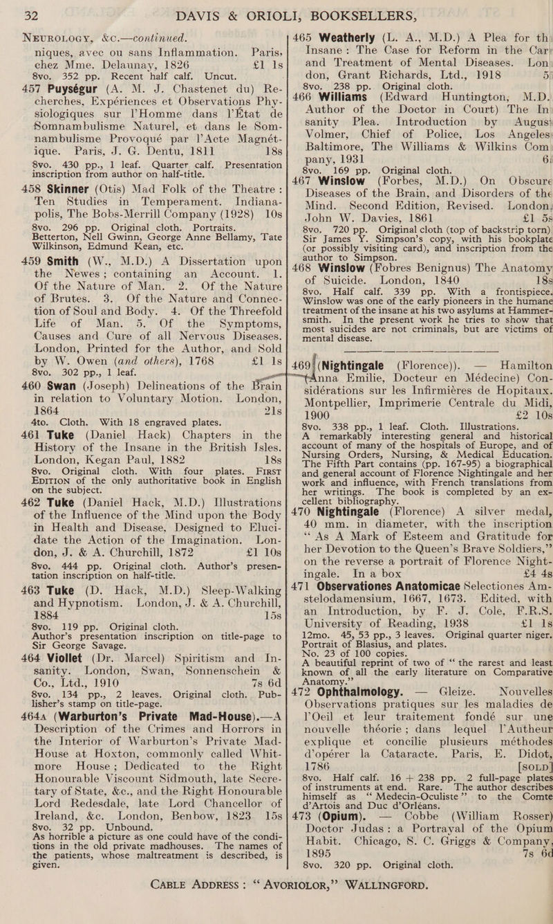 o2 NEvROLOGY, &amp;¢0.—continued. > niques, avec ou sans Inflammation. chez Mme. Delaunay, 1826 8vo. 352 pp. Recent half calf. Uncut. 457 Puységur (A. M. J. Chastenet du) Re- cherches, Expériences et Observations Phy- siologiques sur |’Homme dans ]’Etat de Somnambulisme Naturel, et dans le Som- nambulisme Provoqué par lActe Magnét- igue. Paris, J. G. Dentu, 1811 18s 8vo. 430 pp., 1 leaf. Quarter calf. Presentation inscription from author on half-title. 458 Skinner (Otis) Mad Folk of the Theatre : Ten Studies in Temperament. Indiana- polis, The Bobs-Merrill Company (1928) 10s 8vo. 296 pp. Original cloth. Portraits. Betterton, Nell Gwinn, George Anne Bellamy, Tate Wilkinson, Edmund Kean, etc. 459 Smith (W., M.D.) A Dissertation upon the Newes; containing an Account. 1. Of the Nature of Man. 2. Of the Nature of Brutes. 3. Of the Nature and Connec- tion of Soul and Body. 4. Of the Threefold Life of Man. 5. Of the Symptoms, Causes and Cure of all Nervous Diseases. London, Printed for the Author, and Sold by W. Owen (and others), 1768 £1 Is 8vo. 302 pp., 1 leaf. 460 Swan (Joseph) Paris; . . tt Delineations of the Brain in relation to Voluntary Motion. London, 1864 21s 4to. Cloth. With 18 engraved plates. 461 Tuke (Daniel Hack) Chapters in the History of the Insane in the British Isles. London, Kegan Paul, 1882 18s 8vo. Original cloth. With four plates. First EpiTIon of the only authoritative book in English on the subject. 462 Tuke (Daniel Hack, M.D.) Hlustrations of the Influence of the Mind upon the Body in Health and Disease, Designed to Eluci- date the Action of the Imagination. Lon- don, J. &amp; A. Churchill, 1872 £1 10s 8vo. 444 pp. Original cloth. Author’s presen- tation inscription on half-title. 463 Tuke (D. Hack, M.D.) Sleep-Walking and Hypnotism. London, J. &amp; A. Churchill, 1884 15s 8vo. 119 pp. Original cloth. Author’s presentation inscription on title-page to Sir George Savage. 464 Viollet (Dr. Marcel) Spiritism and In- sanity. London, Swan, Sonnenschein &amp; Co., Ltd., 1910 7s 6d 8vo. 134 pp., 2 leaves. Original cloth... Pub- lisher’s stamp on title-page. 4644 (Warburton’s Private Mad-House).—A Description of the Crimes and Horrors in the Interior of Warburton’s Private Mad- House at Hoxton, commonly called Whit- more House; Dedicated to the Right Honourable Viscount Sidmouth, late Secre- tary of State, &amp;c., and the Right Honourable Lord Redesdale, late Lord Chancellor of Ireland, &amp;c. London, Benbow, 1823 15s 8vo. 32 pp. Unbound. As horrible a picture as one could have of the condi- tions in the old private madhouses. The names of the patients, whose maltreatment is described, is 465 Weatherly (L. A., M.D.) A Plea for th Insane: The Case for Reform in the Car and Treatment of Mental Diseases. Lon don, Grant Richards, Ltd., 1918 5p 8vo. 238 pp. Original cloth. 466 Williams (Edward Huntington; M.D. Author of the Doctor in Court) The In sanity Plea. Introduction by Augusi Volmer, Chief of Police, Los Angeles: Baltimore, The Williams &amp; Wilkins Com. pany, 1931 6) 8vo. 169 pp. Original cloth. 467 Winslow (Forbes, M.D.) On Obscure Diseases of the Brain, and Disorders of the Mind. Second Edition, Revised. London, John W. Davies, 1861 £1 5s 8vo. 720 pp. Original cloth (top of backstrip torn), Sir James Y. Simpson’s copy, with his bookplate (or possibly visiting card), and inscription from the author to Simpson. 468 Winslow (Fobres Benignus) The Anatomy of Suicide. London, 1840 18s 8vo. Half calf. 339 pp. With a_ frontispiece. Winslow was one of the early pioneers in the humane treatment of the insane at his two asylums at Hammer- smith. In the present work he tries to show that most suicides are not criminals, but are victims of mental disease. 469) (Nightingale (Florence)). — Hamilton “Anna Emilie, Docteur en Médecine) Con- sidérations sur les Infirmieres de Hopitaux. Montpellier, Imprimerie Centrale du Midi, 1900 So ee 8vo. 338 pp., 1 leaf. Cloth. Illustrations. A remarkably interesting general and _ historical account of many of the hospitals of Europe, and of Nursing Orders, Nursing, &amp; Medical Education. The Fifth Part contains (pp. 167-95) a biographical and general account of Florence Nightingale and her work and influence, with French translations from her writings. The book is completed by an ex- cellent bibliography. 470 Nightingale (Florence) A silver medal, 40 mm. in diameter, with the inscription ‘“ As A Mark of Esteem and Gratitude for her Devotion to the Queen’s Brave Soldiers,” on the reverse a portrait of Florence Night- ingale. In a box £4 4s 471 Observationes Anatomicae Selectiones Am- stelodamensium, 1667, 1673. Edited, with an Introduction, by. F.. J. Cole, F.R.S. University of Reading, 1938 £1 Is 12mo. 45, 53 pp., 3 leaves. Original quarter niger. Portrait of Blasius, and plates. No. 23 of 100 copies. A beautiful reprint of two of ‘‘ the rarest and least known of all the early literature on Comparative Anatomy.”’ 472 Ophthalmology. Gleize. Nouvelles Observations pratiques sur les maladies de Oeil et leur traitement fondé sur une nouvelle théorie; dans lequel. PAutheur explique et concilie plusieurs méthodes d@opérer la Cataracte, Paris, E. Didot, 1786 [SOLD] 8vo. Half calf. 16 + 238 pp. 2 full-page plates of instruments at end. Rare. The author describes himself as ‘‘ Medecin-Oculiste’’ to the Comte d’Artois and Duc d’Orléans. 473 (Opium). Cobbe (William Rosser) Doctor Judas: a Portrayal of the Opium Habit. Chicago, 8. C. Griggs &amp; Company. 1895 7s 6d