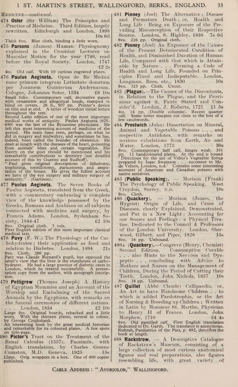 474 Osler (Sir Willftam) The Principles and Practice of Medicine. Third Edition, largely rewritten. Edinburgh and London, 1898 10s 6d Thick 8vo. Blue cloth, binding a little worn. 475 Parsons (James) Human Physiognomy explained in the Crounian Lectures on Muscular Motion for the year 1746, read before the Royal Society. London, 1747 £2 2s 4to. Old calf. With 10 curious engraved plates. 476 Paulus Aegineta. Opus de Re Medica nune primum integrum Latinitate donatum per Joannem Guinterum Andernacum. Cologne, Johannes Soter, 1534 £8 10s Smali folio. Contemporary calf, decorative panels with ornaments and allegorical heads, stamped in blind on covers. 26 ll., 507 pp. Primter’s device on title and atend. A series of woodcut initial letters throughout the text. Second Latin edition of one of the most important medical works of antiquity. Paulus Aegineta (625- 690) was the last of the Byzantine physicians. He left this most interesting account of medicine of the period. His main fame rests, perhaps, on what he did in surgery and midwifery, and sometimes he has, indeed, been called the founder of obstetrics. He dealt at length with the diseases of the heart, poisoning from animals’ bites and certain vegetables. His theory on the gout should be mentioned and his remarkable contributions to dentistry (see detailed account of this by Guerini and Sudhoff). “Paul gives original descriptions of lithotomy, trephining, tonsillotomy, paracentesis and ampu- tation of the breast. He gives the fullest account we have of the eye surgery and military surgery of antiquity.’ (Garrison). 477 Paulus Aegineta. The Seven Books of Paulus Aegineta, translated from the Greek, with a commentary embracing a complete view of the knowledge possessed by the Greeks, Romans and Arabians on all subjects connected with medicine and surgery, by Francis Adams. London, Sydenham So- ciety, 1844-47 £2..10s 8vo. Original cloth. 3 vols. First English edition of this most important classical medical text. : 478 Pavy (F. W.) The Physiology of the Car- bohydrates ; their application as food and relation to Diabetes. London, 1894 21s 8vo. Cloth. 280 pp. Pavy was Claude Bernard’s pupil, but opposed the latter’s view that the liver is the storehouse of carbo- hydrates. He had a large practice of diabetic cases in London, which he treated successfully. A presen- tation copy from the author, with autograph inscrip- tion. 479 Pettigrew (Thomas Joseph) A History of Egyptian Mummies and an Account of the Worship and Embalming of the Sacred Animals by the Egyptians, with remarks on _ the funeral ceremonies of different nations. London, 1834 £2 10s Large 4to. Original boards, rebacked and a little worn. With the thirteen plates, several in colour, by George Cruikshank. An interesting book by the great medical historian and remarkable for its coloured plates. A few spots on title-page. 480 Pictor’s Tract on the Treatment of the Renal Calculus (1557). Facsimile, with English translation, by Charles Greene Cumston, M.D. Geneva, 1925 15s 12mo. Orig. wrappers in a box. One of 400 copies published. CABLE ADDRESS : and Premature Death; or, Health and Long Life: Being an Exposure of the Pre- vailing Misconception of their Respective Source. London, 8. Highley, 1838 7s 6d 8vo. 216 pp. Original cloth. of the Present Deteriorated Condition of Health, and Diminished Duration of Human Life, Compared with that which is Attain- able by Nature... Forming a Code of Health and Long Life, Founded on Prin- ciples Fixed and Indisputable. London, Longman, Rees, etc., 1830 10s Svo1e, 323, pp. —Gloth; Uncut: in Relation to the Plague, and the Provi- sions against it, Fairly Stated and Con- sider’d.’ ° London, J. Roberts, 1721. £1. 5s 4to. 14 pp. (Double columns). Recent quarter calf. Some lower margins cut close to the loss of a few catchwords. Animal and Vegetable Poisons ... and respective Antidotes, with remarks on noxious exhalations from Earth, Air. and Water. London, 1775 30s 8vo. Contemporary half calf, hinges weak. 331 pp. 11 handcoloured plates. At the end is bound ‘ Directions for the use of Velno’s Vegetable Syrup prepared by Isaac Swainson . . . successor to Mr. de Velnos, London, n.d.’ Contains some interesting accounts of American and Canadian poisons with native antidotes. — Morison (Frank) The Psychology of Public Speaking. West Croydon, Surrey, N.D. 10s 8vo. Cloth. Morison (James, the Hygeist) Origin of Life, and Cause of Diseases, clearly Explained, Demonstrated, and Put in a New Light; Accounting for our Senses and Feelings: a Physical Trea- tise, Dedicated to the Council &amp; Professors of the London University. London, Sher- wood, Gilbert, and Piper, 1828 15s 8vo. 16 pp. Unbound. Second Edition. Consumption Curable . also Hints to the Nervous and Dys- peptic . . . concluding with Advice to Mothers and Nurses on the Management of Children, During the Period of Cutting their Teeth. London, John Nichols, 1837 10s 8vo. 16 pp. Unbound. (Abbé Claude) Callipaedia, or, An Art to have Handsome Children . . to which is added Paedotrophia, or the Art of Nursing &amp; Breeding up Children ; Written in Latin by Monsieur St. Marthe, Physician to Henry II of France. London, John Morphew, 1710 £4 45 8vo. Old panelled calf. First English translation dedicated to Dr. Garth. The translator is anonymous. Ruhrah, Paediatrics of the Past, p. 492, describes the book at length. of Rackstraw’s Museum, consisting of a large collection of most curious anatomical figures and real preparations, also figures resembling life, with great variety of