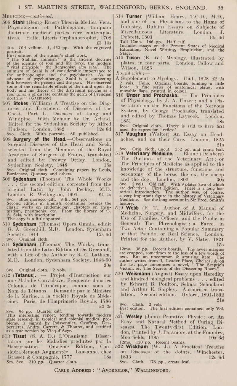 506 Stah! (Georg Ernst) Theoria Medica Vera. Physiologiam et Pathologiam, tanquam doctrinae medicae partes vere contempla- tivas. Halle, Literis Orphanotrophei, 1708 £3 10s 4to. Old vellum. 1, 432 pp. With the engraved portrait. First edition of the author’s chief work. *“The Stahlian animism” is the ancient doctrine of the identity of soul and life force, the modern ** vital principle’? the Bergsonian elan vital. The animism of Stahl is of considerable importance to the anthropologist and the psychiatrist. As an advocate of psychotherapy, Stahl is a connecting link between the present and the past. He observed some of the remarkable effects of the mind upon the body and his theory of the distraught psyche as a caus causans of disease contains the germ of Freudian doctrine ’? (GARRISON). 507 Stokes (William) A Treatise on the Diag- nosis and Treatment of Diseases of the Chest. Part I., Diseases of Lung and Windpipe. With Memoir by Dr. Acland. Edited for the Sydenham Society by Alfred Hudson. London, 1882 12s 6d 8vo. Cloth. With portrait. All published. 508 Surgery of the Head.—Observations on Surgical Diseases of the Head and Neck, selected from the Memoirs of the Royal Academy of Surgery of France, translated and edited by Drewry Ottley. London, Sydenham Society, 1848 15s 8vo. Original cloth. Containing papers by Louis, Bordenave, Quesnay and others. 509 Sydenham (Thomas) The Whole Works . the second edition, corrected from the original Latin by John Pechey, M.D. London, R. Wellington, 1697 £4 4s 8vo. Blue morocco gilt. 8 Il., 561 pp. Second edition in English, containing besides the classic works on epidemiology, chapters on rheu- matism, pneumonia, etc. From the library of G. A. Sala, with inscription. The copy is a little spotted. 510 Sydenham (Thomas) Opera Omnia, edidit G. A. Greenhill, M.D. London, Sydenham Society, 1844 12s 6d 8vo. Original cloth. 511 Sydenham (Thomas) The Works, trans- lated from the Latin Edition of Dr. Greenhill, with a Life of the Author by R. G. Latham, M.D. London, Sydenham Society, 1848-50 30s 8vo. Original cloth. 2 vols. 512 (Tetanus). — Projet d’Instruction sur une Maladie Convulsive, Fréquente dans les Colonies de lAmérique, connue sous le Nom de Tétanos. Demandé par le Ministre de la Marine, a la Société Royale de Méde- cine. Paris, de Imprimerie Royale, 1786 va 28 8vo. 96 pp. Quarter calf. This interesting report, tending towards modern state research in tropical and colonial medical pro- blems, is signed by Poissonnier, Geoffroy, Des- perriéres, Andry, Carrere, &amp; Thouret, and certified as a true version by Vicq-d’Azyr. 513 Tissot (S. A. D.) L’Onanisme. Disser- tation sur les Maladies produites par la Masturbation. Onzieme Edition, Con- sidérablement Augmentée. Lausanne, chez Grasset &amp; Compagnie, 1777 18s Sm. 8ve. 210 pp. Quarter cloth. 514 Turner (William Henry, T.C.D., M.D., and one of the Physicians to the Home of Industry, Dublin) Essays on Subjects of Miscellaneous Literature. London, J. Debrett, 1803 10s 6d Tall 12mo. 166 pp. Half calf. Includes essays on the Present States of Medical Haucation; Novel Writing, Empiricism, and the tage. 515 Tuson (fi. W.) Myology, illustrated by plates, in four parts. London, Callow and Wilson, 1825 Bound with : A Supplement to Myology. Ibid., 1828 £2 2s 2 vols. Folio. Original boards, binding a little loose. A_ fine series of anatomical plates, with movable flaps, printed in colour. 516 Unzer and Prochaska. — The Principles of Physiology, by J. A. Unzer; and a Dis- sertation on the Functions of the Nervous System, by George Prochaska, translated and edited by Thomas Laycock. London, 1851 18s 8vo. Original cloth. Unzer is said to have first used the expression ‘ reflex.’ 517 Vaughan (Walter) An Essay on Head- aches, and on their Cure. London, 1825 21s 8vo. Orig. cloth, uncut. 252 pp. and errata leaf. 518 Veterinary Medicine. — Blaine (Delabere) The Outlines of the Veterinary Art; or The Principles of Medicine as applied to the knowledge of the structure, functions and oeconomy of the horse, the ox, the sheep and the dog. London, 1802 308 8vo. 2vols. Oldcalf. With 9 plates (two of which are defective). First Edition. There is a long his- torical introduction. The author was, of course, a very important figure in the history of Veterinary Medicine. See the long account in Sir Fred. Smith’s history. 519 Webb (R. T., Author of A Manual of Medicine, Surgery, and Midwifery, for the Use of Families, Officers, and the Public in General) The Phrenologist; a Farce, in Two Acts: Containing a Popular Summary of that Pseudo, or Real Science. London, Printed for the Author, by V. Slater, 1824 15s 12mo. 38 pp. Recent boards. The lower margins are cropped, sometimes to the loss of a few words of text. But an uncommon &amp; amusing item. The author writes from 3, Leader Place, Chelsea, &amp; on the last page announces a novel, ‘“‘ The Sceptic’s Victim, or, The Secrets of the Dissecting Room.” 520 Weismann (August) Essay upon Heredity and kindred biological problems . . . edited by Edward B. Poulton, Selmar Schénland and Arthur E. Shipley. Authorised trans- lation. Second edition. Oxford, 1891-1892 21s Svo.. Cloths Zavols: Best edition. The first edition contained only Vol. 1, 521 Wesley (John) Primitive Physic: or, An Easy and Natural Method of Curing Di- seases. The Twenty-first Edition. Lon- don, Printed by J. Paramore, at the Foundry, Moorfields, 1785 10s 6d 12mo. 120 pp. Recent boards. 522 Wickham (W. J.) A Practical Treatise on Diseases of the Joints. Winchester, 1833 12s 6d. 8vo. Cloth. 178 pp., errata leaf.