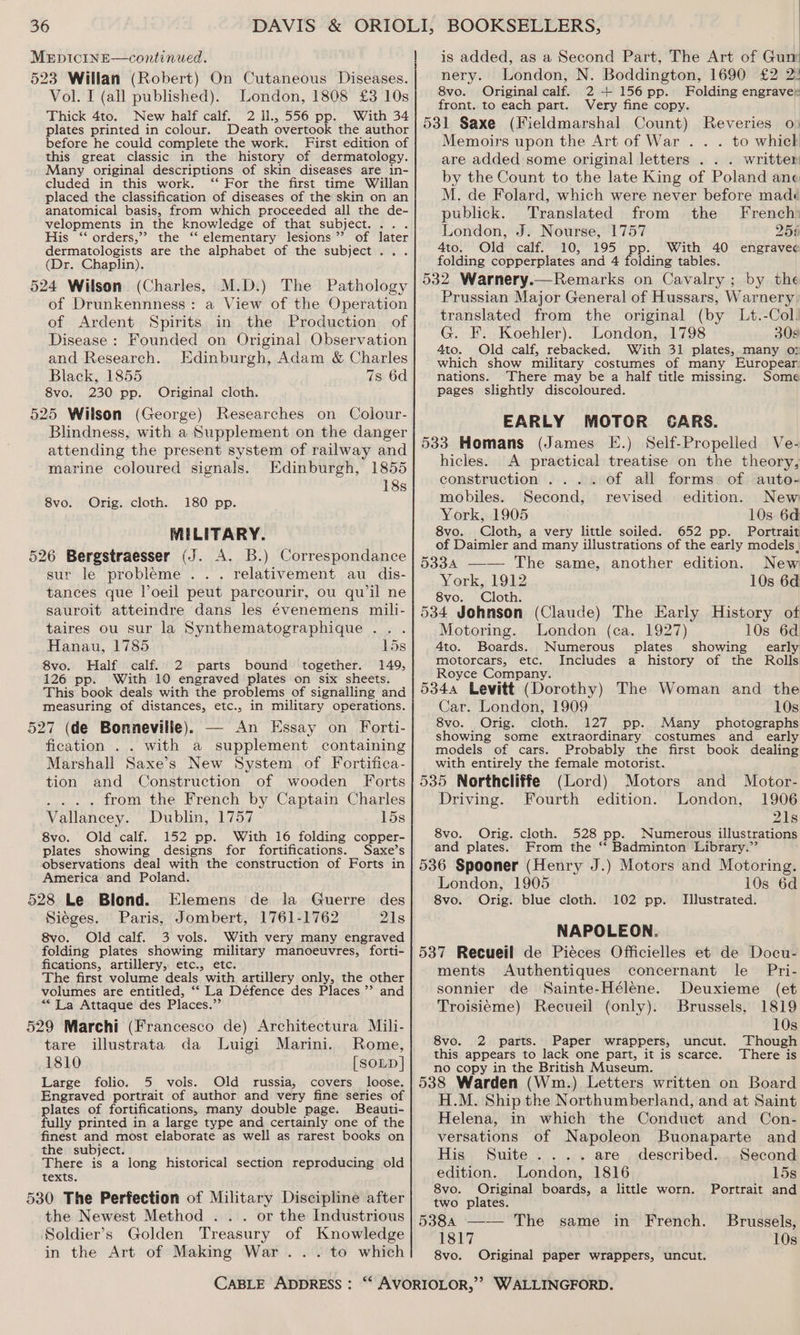MEDICINE—continued. 523 Willan (Robert) On Cutaneous Diseases. Vol. I (all published). London, 1808 £3 10s Thick 4to. New half calf. 2 Il., 556 pp. With 34 plates printed in colour. Death overtook the author before he could complete the work. First edition of this great classic in the history of dermatology. Many original descriptions of skin diseases are in- cluded in this work. ‘‘ For the first time Willan placed the classification of diseases of the skin on an anatomical basis, from which proceeded all the de- velopments in the knowledge of that subject. . His “ orders,”? the ‘‘ elementary lesions’ of later dermatologists are the alphabet of the subject... (Dr. Chaplin). 524 Wilson (Charles, M.D.) The Pathology of Drunkennness: a View of the Operation of Ardent Spirits in the Production of Disease : Founded on Original Observation and Research. Edinburgh, Adam &amp; Charles Black, 1855 7s 6d 8vo. 230 pp. Original cloth. 525 Wilson (George) Researches on Colour- Blindness, with a Supplement on the danger attending the present system of railway and marine coloured signals. Edinburgh, 1855 18s Orig. cloth. 180 pp. MILITARY. 526 Bergstraesser (J. A. B.) Correspondance sur le probleme . .. relativement au dis- tances que loeil peut parcourir, ou quwil ne sauroit atteindre dans les évenemens mili- taires ou sur la Synthematographique .. . Hanau, 1785 15s 8vo. Half calf. 2 parts bound together. 149, 126 pp. With 10 engraved plates on six sheets. This book deals with the problems of signalling and measuring of distances, etc., in military operations. 527 (de Bonnevilie). — An Essay on Forti- fication . . with a supplement containing Marshall Saxe’s New System of Fortifica- tion and Construction of wooden Forts from the French by Captain Charles Vallancey. Dublin, 1757 15s 8vo. Old calf. 152 pp. With 16 folding copper- plates showing designs for fortifications. Saxe’s observations deal with the construction of Forts in America and Poland. 528 Le Blond. Elemens de la Guerre des Sieges. Paris, Jombert, 1761-1762 21s 8vo. Old calf. 3 vols. With very many engraved folding plates showing military manoeuvres, forti- fications, artillery, etc., etc. _ The first volume deals with artillery only, the other volumes are entitled, ‘‘ La Défence des Places ’’ and ““ La Attaque des Places.”’ 529 Marchi (Francesco de) Architectura Mili- 8vo. tare illustrata da Luigi Marini. Rome, 1810 [SOLD] Large folio. 5 vols. Old russia, covers loose. Engraved portrait of author and very fine series of plates of fortifications, many double page. Beauti- fully printed in a large type and certainly one of the finest and most elaborate as well as rarest books on the subject. There is a long historical section reproducing old texts, 530 The Perfection of Military Discipline after the Newest Method ... or the Industrious Soldier’s Golden Treasury of Knowledge in the Art of Making War... to which CABLE ADDRESS : is added, as a Second Part, The Art of Gum nery. London, N. Boddington, 1690 £2 2! 8vo. Original calf. 2 + 156 pp. Folding engraver front. to each part. Very fine copy. 531 Saxe (Fieldmarshal Count) Reveries o» Memoirs upon the Art of War . . . to which are added some original letters . . . writter by the Count to the late King of Poland ane M. de Folard, which were never before mad¢ publick. Translated from the French London, J. Nourse, 1757 256 4to. Old calf. 10, 195 pp. With 40 engrave¢ folding copperplates and 4 folding tables. 532 Warnery.—Remarks on Cavalry; by the Prussian Major General of Hussars, Warnery translated from the original (by Lt.-Col. G. F. Koehler). London, 1798 308 4to. Old calf, rebacked. With 31 plates, many oy which show military costumes of many Europear nations. ‘There may be a half title missing. Some pages slightly discoloured. EARLY MOTOR CARS. 533 Homans (James EE.) Self-Propelled Ve- hicles. A practical treatise on the theory, construction .... of all forms of auto- mobiles. Second, revised edition. New York, 1905 10s 6d 8vo. Cloth, a very little soiled. 652 pp. Portrait of Daimler and many illustrations of the early models, 5334 ——— The same, another edition. New York, 1912 10s 6d 8vo. Cloth. 534 Johnson (Claude) The Early History of Motoring. London (ca. 1927) 10s 6d 4to. Boards. Numerous. plates showing early motorcars, etc. Includes a history of the Rolls Royce Company. 5344 Levitt (Dorothy) The Woman and the Car. London, 1909 10s 8vo. Orig. otk, 127 pp. Many photographs showing some extraordinary costumes and early models of cars. Probably the first book dealing with entirely the female motorist. 535 Northcliffe (Lord) Motors Driving. Fourth edition. London, and Motor- 1906 21s 8vo. Orig. cloth. 528 pp. Numerous illustrations and plates. From the “‘ Badminton Library.” 536 Spooner (Henry J.) Motors and Motoring. London, 1905 10s 6d 8vo. Orig. blue cloth. Illustrated. NAPOLEON. 537 Recueil de Piéces Officielles et de Docu- ments Authentiques concernant le Pri- sonnier de Sainte-Hélene. Deuxieme (et Troisiéme) Recueil (only). Brussels, 1819 10s Though There is 102 pp. 8vo. 2 parts. Paper wrappers, uncut. this appears to lack one part, it is scarce. no copy in the British Museum. 538 Warden (Wm.) Letters written on Board H.M. Ship the Northumberland, and at Saint Helena, in which the Conduct and Con- versations of Napoleon Buonaparte and His Suite .... are described. Second edition. London, 1816 15s 8vo. Original boards, a little worn. Portrait and two plates. 5384 —-— The same in French. Brussels, 1817 10s 8vo. Original paper wrappers, uncut.