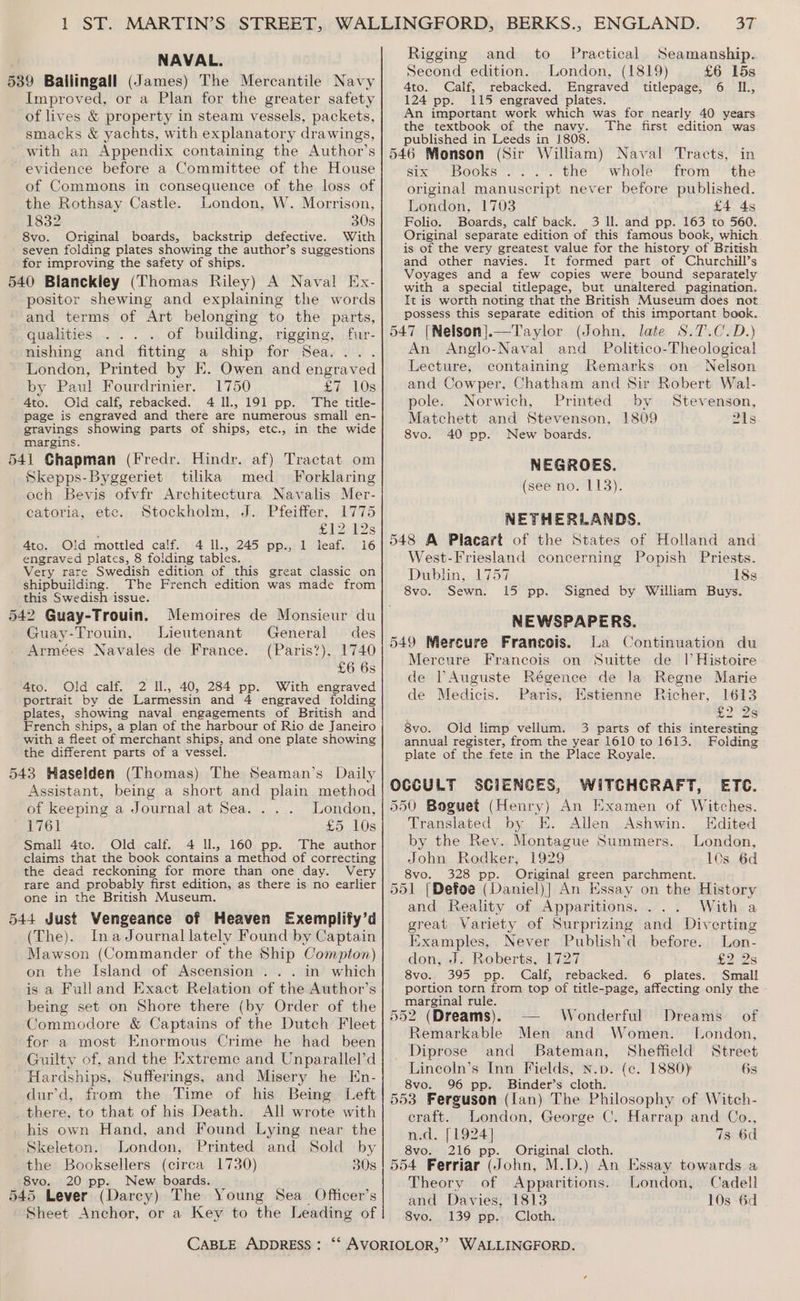 NAVAL. 539 Ballingall (James) The Mercantile Navy Improved, or a Plan for the greater safety of lives &amp; property in steam vessels, packets, smacks &amp; yachts, with explanatory drawings, with an Appendix containing the Author’s evidence before a Committee of the House of Commons in consequence of the loss of the Rothsay Castle. London, W. Morrison, 1832 30s 8vo. Original boards, backstrip defective. With seven folding plates showing the author’s suggestions for improving the safety of ships. 540 Bianckley (Thomas Riley) A Naval Ex- positor shewing and explaining the words and terms of Art belonging to the parts, qualities of building, rigging, fur- nishing and fitting a ship for Sea... . London, Printed by E. Owen and engraved by Paul Fourdrinier. 1750 £7 10s 4to. Old calf, rebacked. 4 Il., 191 pp. The title- page is engraved and there are numerous small en- gravings showing parts of ships, etc., in the wide margins. 541 Chapman (Fredr. Hindr. af) Tractat om Skepps-Byggeriet tilikka med _ Forklaring och Bevis ofvfr Architectura Navalis Mer- catoria, etc. Stockholm, J. Pfeiffer, 1775 £12 12s 4to. Old mottled calf. 4 ll., 245 pp., 1 leaf. 16 engraved plates, 8 folding tables. Very rare Swedish edition of this great classic on shipbuilding. The French edition was made from this Swedish issue. 542 Guay-Trouin. Memoires de Monsieur du Guay-Trouin, Lieutenant General des Armées Navales de France. (Paris?), 1740 £6 6s 4to. Old calf. 2 Il., 40, 284 pp. With engraved portrait by de Larmessin and 4 engraved folding plates, showing naval engagements of British and French ships, a plan of the harbour of Rio de Janeiro with a fleet of merchant ships, and one plate showing the different parts of a vessel. 543 Haselden (Thomas) The Seaman’s Daily Assistant, being a short and plain method of keeping a Journal at Sea. . London, 1761 £5 10s Small 4to. Old calf. 4 Il., 160 pp. The author claims that the book contains a method of correcting the dead reckoning for more than one day. Very rare and probably first edition, as there is no earlier one in the British Museum. 544 Just Vengeance of Heaven Exemplify’d (The). InaJournal lately Found by Captain Mawson (Commander of the Ship Compton) on the Island of Ascension ... in which is a Fulland Exact Relation of the Author’s being set on Shore there (by Order of the Commodore &amp; Captains of the Dutch Fleet for a most Knormous Crime he had been Guilty of, and the Extreme and Unparallel’d Hardships, Sufferings, and Misery he En- dur’d, from the Time of his Being Left there, to that of his Death. All wrote with his own Hand, and Found Lying near the Skeleton. London, Printed and Sold by the Booksellers (circa 1730) 30s 8vo. 20 pp. New boards. 545 Lever (Darcy) The Young Sea_ Officer’s Sheet Anchor, or a Key to the Leading of 37 and to Practical Seamanship.. Second edition. London, (1819) £6 15s 4to. Calf, rebacked. Engraved titlepage, 6 II., 124 pp. 115 engraved plates. An important work which was for nearly 40 years the textbook of the navy. The first edition was published in Leeds in }808. 546 Monson (Sir William) Naval Tracts, in six “Books ...:. the ‘whole from ' the original manuscript never before published. London, 1703 £4 45 Folio. Boards, calf back. 3 Il. and pp. 163 to 560. Original separate edition of this famous book, which. is of the very greatest value for the history of British and other navies. It formed part of Churchill’s Voyages and a few copies were bound separately with a special titlepage, but unaltered pagination. It is worth noting that the British Museum does not: possess this separate edition of this important book. 547 [Nelson].—Taylor (John, late S.7.C.D.) An Anglo-Naval and Politico-Theological Rigging Lecture, containing Remarks on Nelson and Cowper, Chatham and Sir Robert Wal- pole: Norwich, Printed by. Stevenson, Matchett and Stevenson, 1809 8vo. 40 pp. New boards. NEGROES. (see no: E13): NETHERLANDS. 548 A Placart of the States of Holland and West-Friesland concerning Popish Priests. Dublin, 1757 18s 8vo. Sewn. 15 pp. Signed by William Buys. NEWSPAPERS. 549 Mercure Francois. La Continuation du Mercure Francois on Suitte de 1 Histoire de Auguste Régence de la Regne Marie de Medicis. Paris, Estienne Richer, 1613 £228 8vo. Old limp vellum. 3 parts of this interesting annual register, from the year 1610 to 1613. Folding - plate of the fete in the Place Royale. OCCULT SCIENCES, WITCHCRAFT, ETC. 550 Boguet (Henry) An Examen of Witches. Translated by E. Allen Ashwin. Kdited by the Rev. Montague Summers. London, John Rodker, 1929 10s 6d 8vo. 328 pp. Original green parchment. 551 [Defoe (Daniel)} An Essay on the History and Reality of Apparitions..... With a great Variety of Surprizing and Diverting Examples, Never Publish’d before. Lon- don, J. Roberts, 1727 £228 8vo. 395 pp. Calf, rebacked. 6 plates. Small portion torn from top of title-page, affecting only the Eset rule. 552 (Dreams). Wonderful Dreams of Remarkable Men and Women. London, Diprose and Bateman, Sheffield Street Lincoln’s Inn Fields, N.p. (c. 1880) 6s 8vo. 96 pp. Binder’s cloth. 553 Ferguson (lan) The Philosophy of Witch- Zils craft. London, George C. Harrap and Co., n.d. [1924] 7s 6d 8vo. 216 pp. Original cloth. 554 Ferriar (John, M.D.) An Essay towards a Theory of Apparitions. London, Cadell and Davies, 1813 10s 6d 8vo. 139 pp. Cloth.
