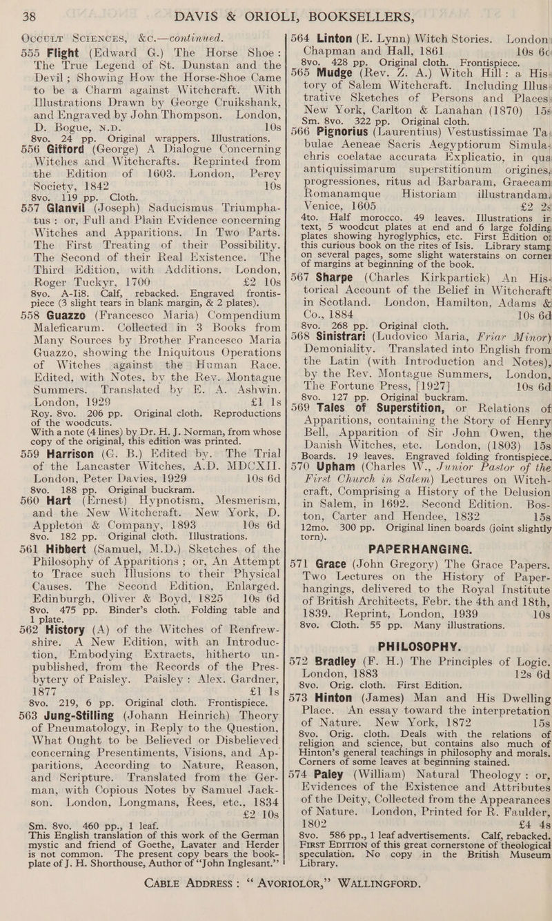 OccuLT SCIENCES, &amp;c.—continued. 555 Flight (Edward G.) The Horse Shoe: The True Legend of St. Dunstan and the Devil; Showing How the Horse-Shoe Came to be a Charm against Witcheraft. With Illustrations Drawn by George Cruikshank, and Engraved by John Thompson. London, D. Bogue, N.D. 10s 8vo. 24 pp. Original wrappers. Illustrations. 556 Gifford (George) A Dialogue Concerning Witches and Witchcrafts. Reprinted from the Edition of 1603. London, Perey Society, 1842 10s 8vo. 119 pp. Cloth. 557 Glanvil (Joseph) Saducismus Triumpha- tus: or, Full and Plain Evidence concerning Witches and Apparitions. In Two Parts. The First Treating of their Possibility. The Second of their Real Existence. The Third Edition, with Additions. London, Roger Tuckyr, 1700 £2. 10s 8vo. A-Ii8. Calf, rebacked. Engraved frontis- piece (3 slight tears in blank margin, &amp; 2 plates). 558 Guazzo (Francesco Maria) Compendium Maleficarum. Collected in 3 Books from Many Sources by Brother Francesco Maria Guazzo, showing the Iniquitous Operations of Witches against the Human Race. Edited, with Notes, by the Rev. Montague Summers. Translated by E. A. Ashwin. London, 1929 ELiis Roy. 8vo. 206 pp. Original cloth. Reproductions of the woodcuts. With a note (4 lines) by Dr. H. J. Norman, from whose copy of the original, this edition was printed. 559 Harrison (G. B.) Edited by. The Trial of the Lancaster Witches, A.D. MDCXII. London, Peter Davies, 1929 10s 6d 8vo. 188 pp. Original buckram. 560 Hart (Ernest) Hypnotism, Mesmerism, and the New Witchcraft. New York, D. Appleton &amp; Company, 1893 10s 6d 8vo. 182 pp. Original cloth. Illustrations. 561 Hibbert (Samuel, M.D.) Sketches of the Philosophy of Apparitions ; or, An Attempt to Trace such Illusions to their Physical Causes. The Second Edition, Enlarged. Edinburgh, Oliver &amp; Boyd, 1825 10s 6d 8vo. 475 pp. Binder’s cloth. Folding table and 1 plate. 562 History (A) of the Witches of Renfrew- shire. A New Edition, with an Introduc- tion, Embodying Extracts, hitherto un- published, from the Records of the Pres- bytery of Paisley. Paisley: Alex. Gardner, 1877 £1 Is 8vo. 219, 6 pp. Original cloth. Frontispiece. 563 Jung-Stilling (Johann Heinrich) Theory of Pneumatology, in Reply to the Question, What Ought to be Believed or Disbelieved paritions, According to Nature, Reason, and Scripture. Translated from the Ger- man, with Copious Notes by Samuel Jack- son. London, Longmans, Rees, etc., 1834 £2 10s Sm. 8vo. 460 pp., 1 leaf. This English translation of this work of the German mystic and friend of Goethe, Lavater and Herder is not common. The present copy bears the book- plate of J. H. Shorthouse, Author of ‘John Inglesant.”’ London: Chapman and Hall, 1861 10s 6¢ 8vo. 428 pp. Original cloth. Frontispiece. 565 Mudge (Rev. Z. A.) Witch Hill: a His: tory of Salem Witchcraft. Including Illus: trative Sketches of Persons and Places, New York, Carlton &amp; Lanahan (1870) 15 Sm. 8vo. 322 pp. Original cloth. 566 Pignorius (Laurentius) Vestustissimae Ta: bulae Aeneae Sacris Aegyptiorum Simula- chris coelatae accurata Explicatio, in qua antiquissimarum superstitionum origines, progressiones, ritus ad Barbaram, Graecam Romanamque Historiam _ illustrandam. Venice, 1605 £2. Be 4to. Half morocco. 49 leaves. Illustrations ir text, 5 woodcut plates at end and 6 large folding plates showing hyroglyphics, etc. First Edition of this curious book on the rites of Isis. Library stamr on several pages, some slight waterstains on corner of margins at beginning of the book. 567 Sharpe (Charles Kirkpartick) An His- torical Account of the Belief in Witchcraft in Scotland. London, Hamilton, Adams &amp; Co., 1884 10s 6d 8vo. 268 pp. Original cloth. 568 Sinistrart (Ludovico Maria, Friar Minor) Demoniality. Translated into English from the Latin (with Introduction and Notes), by the Rev. Montague Summers, London, The Fortune Press, [1927] 10s 6d 8vo. 127 pp. Original buckram. 569 Tales of Superstition, or Relations of Apparitions, containing the Story of Henry Bell, Apparition of Sir John Owen, the Danish Witches, etc. London, (1803) 15s Boards. 19 leaves. Engraved folding frontispiece. 570 Upham (Charles W., Junior Pastor of the First Church in Salem) Lectures on Witch- craft, Comprising a History of the Delusion in Salem, in 1692. Second Edition. Bos- ton, Carter and Hendee, 1832 15s 300 pp. Original linen boards (joint slightly PAPERHANGING. 571 Grace (John Gregory) The Grace Papers. Two Lectures on the History of Paper- hangings, delivered to the Royal Institute of British Architects, Febr. the 4th and 18th, 1839. Reprint, London, 1939 10s 8vo. Cloth. 55 pp. Many illustrations. PHILOSOPHY. 572 Bradley (F. H.) The Principles of Logic. London, 1883 12s 6d 8vo. Orig. cloth. First Edition. 573 Hinton (James) Man and His Dwelling 12mo. torn). Place. An essay toward the interpretation of Nature. New York, 1872 15s 8vo. Orig. cloth. Deals with the relations of religion and science, but contains also much of Hinton’s general teachings in philosophy and morals. Corners of some leaves at beginning stained. 574 Paley (William) Natural Theology : or, Evidences of the Existence and Attributes of the Deity, Collected from the Appearances of Nature. London, Printed for R. Faulder, 1802 £4 4g 8vo. 586 pp., 1 leaf advertisements. Calf, rebacked. First EDITION of this great cornerstone of theological speculation. No copy in the British Museum Library.