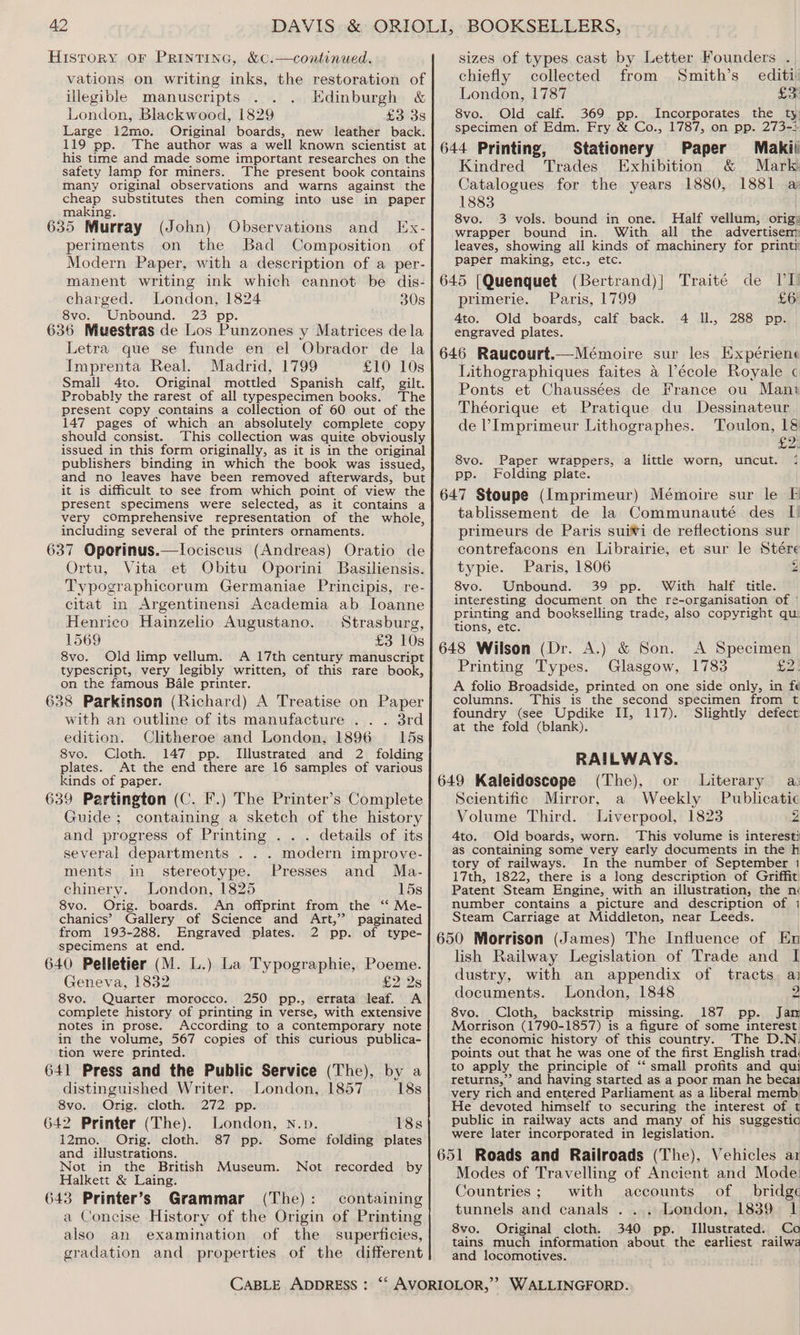 History or PRINTING, &amp;C.—continued. vations on writing inks, the restoration of illegible manuscripts . . Edinburgh &amp; London, Blackwood, 1829 £3 3s Large 12mo. Original boards, new leather back. 119 pp. The author was a well known scientist at his time and made some important researches on the safety lamp for miners. The present book contains many original observations and warns against the cheap substitutes then coming into use in paper making. ; 635 Murray (John) Observations and IEx- periments on the Bad Composition of Modern Paper, with a description of a per- manent writing ink which cannot be dis- charged. London, 1824 308 8vo. Unbound. 23 pp. 636 Muestras de Los Punzones y Matrices dela Letra que se funde en el Obrador de la Imprenta Real. Madrid, 1799 £10 10s Small 4to. Original mottled Spanish calf, gilt. Probably the rarest of all typespecimen books. The present copy contains a collection of 60 out of the 147 pages of which an absolutely complete copy should consist. ‘This collection was quite obviously issued in this form originally, as it is in the original publishers binding in which the book was issued, and no leaves have been removed afterwards, but it is difficult to see from which point of view the present specimens were selected, as it contains a very comprehensive representation of the whole, including several of the printers ornaments. 637 Oporinus.—lociscus (Andreas) Oratio de Ortu, Vita et Obitu Oporini Basiliensis. Typographicorum Germaniae Principis, re- citat in Argentinensi Academia ab Ioanne Henrico Hainzelio Augustano. Strasburg, 1569 £3 10s 8vo. Old limp vellum. <A 17th century manuscript typescript, very legibly written, of this rare book, on the famous Bale printer. 638 Parkinson (Richard) A Treatise on Paper with an outline of its manufacture ... 3rd edition. Clitheroe and London, 1896 15s 8vo. Cloth. 147 pp. Illustrated and 2 folding plates. At the end there are 16 samples of various kinds of paper. 639 Partington (C. I.) The Printer’s Complete Guide ; containing a sketch of the history and progress of Printing . . . details of its several departments . . . modern improve- ments in stereotype. Presses and Ma- chinery. London, 1825 15s 8vo. Orig. boards. An offprint from the ‘* Me- chanics’ Gallery of Science and Art,” from 193-288. Engraved plates. specimens at end. 640 Pelletier (M. L.) La Typographie, Poeme. Geneva, 1832 £2 2s 8vo. Quarter morocco. 250 pp., errata leaf. A complete history of printing in verse, with extensive notes in prose. According to a contemporary note in the volume, 567 copies of this curious publica- tion were printed. paginated 2 pp. of type- 641 Press and the Public Service (The), by a distinguished Writer. London, 1857 18s 8vo. Orig. cloth. 272 pp. 642 Printer (The). London, N.»p. 18s 12mo. Orig. cloth. 87 pp. and illustrations. Not in the British Museum. Not recorded by Halkett &amp; Laing. 643 Printer’s Grammar (The): containing a Concise History of the Origin of Printing also an examination of the superficies, gradation and properties of the different Some folding plates sizes of types cast by Letter Founders . chiefly collected from Smith’s_ editi London, 1787 Son 8vo. Old calf. 369 pp. Incorporates the ty specimen of Edm. Fry &amp; Co., 1787, on pp. 273-: 644 Printing, Stationery Paper Makii Kindred Trades Exhibition &amp; Mark Catalogues for the years 1880, 1881 a 1883 8vo. 3 vols. bound in one. Half vellum, otigs wrapper bound in. With all the advertiser leaves, showing all kinds of machinery for printy paper making, etc., etc. 645 [Quenquet (Bertrand)| Traité de ITI) primerie. Paris, 1799 £6 4to. Old boards, calf back. 4 Il., 288 pp. engraved plates. 646 Raucourt.—Mémoire sur les Expérien: Lithographiques faites a l’école Royale Ponts et Chaussées de France ou Mant Théorique et Pratique du Dessinateur de ’Imprimeur Lithographes. Toulon, 18 £2 8vo. Paper wrappers, a little worn, uncut. pp. Folding plate. 647 Stoupe (Imprimeur) Mémoire sur le F tablissement de la Communauté des I) primeurs de Paris suivi de reflections sur contrefacons en Librairie, et sur le Stére typie. Paris, 1806 y} 8vo. Unbound. 39 pp. With half title. interesting document on the re-organisation of © printing and bookselling trade, also copyright qu. tions, etc. 648 Wilson (Dr. A.) &amp; Son. A Specimen Printing Types. Glasgow, 1783 £9) A folio Broadside, printed on one side only, in fe columns. This is the second specimen from t foundry (see Updike II, 117). Slightly defect at the fold (blank). RAILWAYS. 649 Kaleidoscope (The), or Literary a: Scientific Mirror, a Weekly Publicatic Volume Third. Liverpool, 1823 y 4to. Old boards, worn. This volume is interest as containing some very early documents in the h tory of railways. In the number of September 1 17th, 1822, there is a long description of Griffit. Patent Steam Engine, with an illustration, the né number contains a picture and description of 1 Steam Carriage at Middleton, near Leeds. 650 Morrison (James) The Influence of En lish Railway Legislation of Trade and I dustry, with an appendix of tracts. ai documents. London, 1848 2 8vo. Cloth, backstrip missing. 187 pp. Jam Morrison (1790-1857) is a figure of some interest the economic history of this country. The D.N. points out that he was one of the first English trad. to apply the principle of ‘‘ small profits and qui returns,” and having started as a poor man he becai very rich and entered Parliament as a liberal memb He devoted himself to securing the interest of t public in railway acts and many of his suggestia were later incorporated in legislation. 651 Roads and Railroads (The), Vehicles ar Modes of Travelling of Ancient and Mode: Countries; with accounts of _ bridge tunnels and canals . ... London, 1839 1 8vo. Original cloth. 340 pp. Illustrated. Co tains much information about the earliest railwa and locomotives.