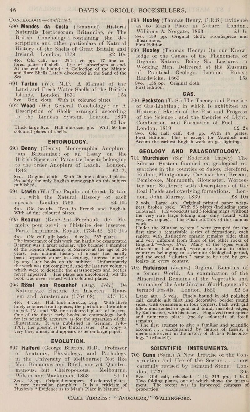CONCHOLOGY—continued. 690 Mendes da Costa (Kmanuel) Historia Naturalis Testaceorum Britanniae, or The British Conchology ; containing the de- scriptions and other particulars of Natural History of the Shells of Great Britain and Ireland. London, 1778 £2 10s 4to. Old calf. xii + 254+ vii pp. 17 fine co- lored plates of shells. List of subscribers at end. At the end is bound: A Collection of the Minute ad Rare Shells Lately discovered in the Sand of the 691 Turton (W.), M.D. A Manual of the Land and Fresh-Water Shells of the British Islands. London, 1831 15s 8vo. Orig. cloth. With 10 coloured plates. 692 Wood (W.) General Conchology ; or A Description of Shells arranged according to the Linnean System. London, 1835 £2 15s Thick large 8vo. Half morocco, g.e. With 60 fine coloured plates of shells. ENTOMOLOGY. 693 Denny (Henry) Monographia Anopluro- rum Britanniae: or an Essay on_ the British Species of Parasitic Insects belonging to the order Anoplura of Leach. London, 1842 £2 25 8vo. Original cloth. With 26 fine coloured plates. Probably the only English monograph on this subject published. 694 Lewin (W.) The Papilios of Great Britain . with the Natural History of each species. London, 1795 £4 10s 4to. Old boards. Text in French and English. With 46 fine coloured plates. 695 Reamur (René-Ant.-Ferchault de) Me- moirs pour servir a Vhistoire des insectes. Paris, Imprimerie Royale, 1734-42 £10 10s 4to. Old calf, gilt backs. 6 vols. 267 plates. The importance of this work can hardly be exaggerated Réamur was a great scholar, who became a member of the French Academy of Science at the age of 24 years. His natural history of insects has hardly been surpassed either in accuracy, interest or style by any later books on the subject. Unfortunately the work was not completed, and the last two volumes which were to describe the grasshoppers and beetles never appeared. The plates are uncoloured, but the book was never issued with coloured plates. 696 Résel von Rosenhof (Aug. Joh.) De Natuurlyke Historie der Insecten. Maar- lem and Amsterdam (1764-68) £15 15s 4to. 4 vols. Half blue morocco, t.e.g. With three finely coloured frontispieces, the portrait of the author in vol. IV. and 358 fine coloured plates of insects. One of the finest early books on entomology, both for its scientific accuracy as for the attraction of the illustrations. It was published in German, 1746- 1761, the present is the Dutch issue. Our copy is very fine, uncut, and appears to be on large paper. EVOLUTION. 697 Halford (George Britton, M.D., Professor of Anatomy, Physiology, and Pathology in the University of Melbourne) Not like Man Bimanous and Bifed, nor yet Quadru- manous, but Cheiropodous. | Melbourne, Wilson and Mackinnon, 1863 £1 Is 8vo. 18 pp. Original wrappers. 4 coloured plates. A rare Australian pamphlet. It is a criticism of Huxley’s ** Evidence as to Man’s Place in Nature.”’ 4 i 698 Huxley (Thomas Henry, F.R.S.) Evidence as to Man’s Place in Nature. London, Williams &amp; Norgate, 1863 fy is 8vo. 159 pp. Original cloth. Frontispiece and illustrations. First Edition. 699 Huxley (Thomas Henry) On our Know- ledge of the Causes of the Phenomena of Organic Nature. Being Six Lectures to Working Men, Delivered at the Museum of Practical Geology. London, Robert Hardwicke, 1863 15s 8vo. 156 pp. Original cloth. First Edition. GAS. 700 Peckston (T. 8S.) The Theory and Practice of Gas-Lighting ; in which is exhibited an Historical Sketch of the Rise and Progress of the Science ; and the theories of Light, Combustion, and Formation of Fuel. .. London, 1819 £2528 8vo. Old half calf. 438 pp. With 14 plates. First Edition. This is except for Murdock and Accum the earliest English work on gas-lighting. GEOLOGY AND PALAEONTOLOGY. 701 Murchison (Sir Roderick Impey) The Silurian System founded on geological re- searches in the counties of Salop, Hereford, Radnor, Montgomery, Caermarthen, Brecon, Pembroke, Monmouth, Gloucester, Worces- ter and Stafford ; with descriptions of the Coal-Fields and overlying formations. Lon- don, John Murray, 1839 £8 10s 2 vols. Large 4to. Original printed paper wrap- pers, broken back. With 53 plates (including some coloured). 112 woodcuts and 3 folding maps (without the very rare large folding map only found with Mer fe copies). The First EpITION of this famous work. Under the Silurian system ‘‘ were grouped for the first time a remarkable series of formations, each replete with distinctive organic remains older than and very different from those of the other rocks of England.”—Ency. Brit. Many of the types which Murchison had found, were also found in other countries belonging to a definite Geological period, and the word “ silurian’”’ came to be used by geo- logists in every country. 702 Parkinson (James) Organic Remains of a former World. An examination of the Mineralized Remains of the Vegetable and Animals of the Antediluvian World, generally termed Fossils. London, 1820 £2) 23 Large 4to. 3 vols. Finely bound in old polished calf, double gilt fillet and decorative border round sides, with ornaments in four corners, back with gilt fillets and tooled in gold and blind, marbled edges, by Kalthoeber, with his ticket. Engraved frontispiece and numerous plates (mostly coloured) of fossil remains. “<The first attempt to give a familiar and scientific account . . . accompanied by figures of fossils, a memorable event in the history of British Palaeonto- logy ”’ (Mantell). © SCIENTIFIC INSTRUMENTS. 703 Cunn (Sam.) A New Treatise of the Con- struction and Use of the Sector ... now carefully revised by Edmund Stone. Lon- don, 1729 308 8vo. Old calf, rebacked. 4 Il., 213 pp., 1 leaf. Two folding plates, one of which shows the instru- ment. The sector was in improved compass 0 proportion.