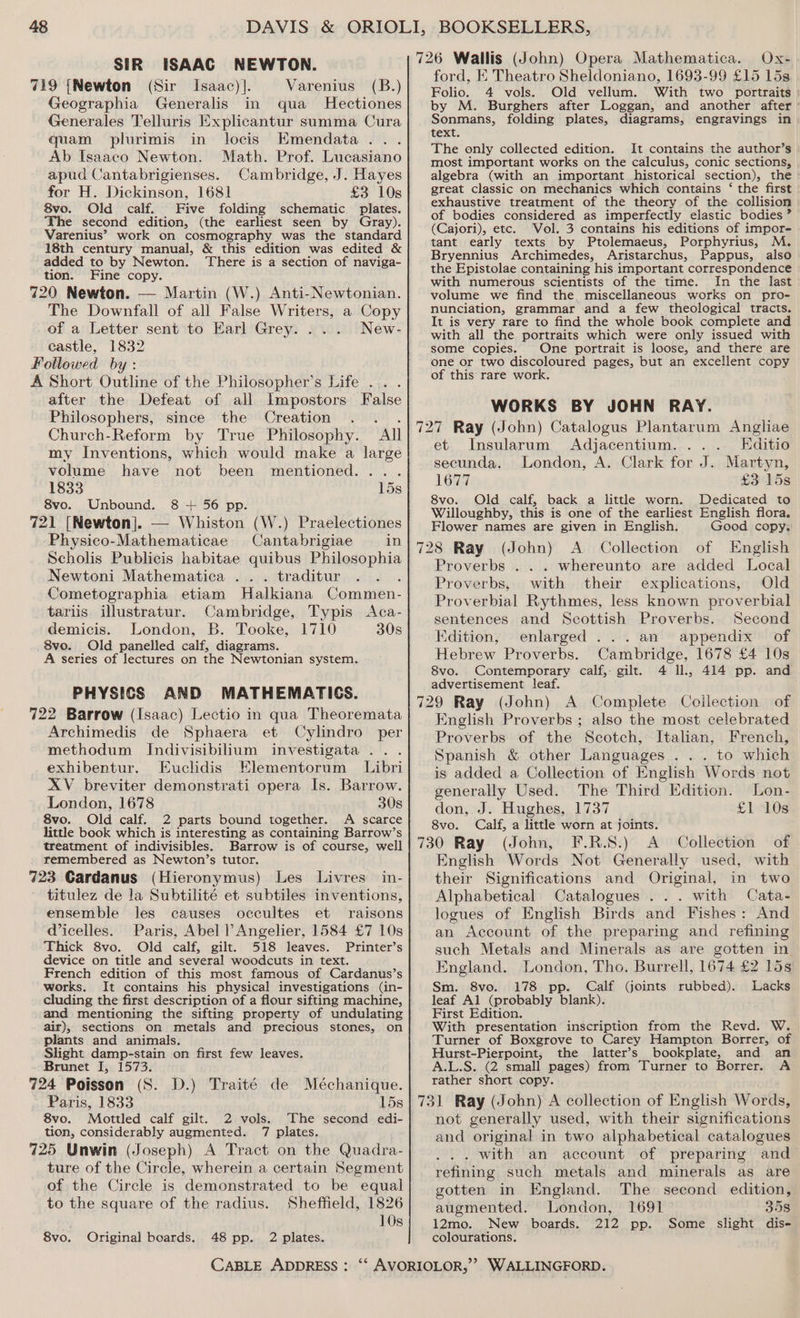 SIR ISAAC NEWTON. 719 {Newton (Sir Isaac)]. Varenius (B.) Geographia Generalis in qua Hectiones Generales Telluris Explicantur summa Cura quam plurimis in locis Emendata.. . Ab Isaaco Newton. Math. Prof. Lucasiano apud Cantabrigienses. Cambridge, J. Hayes for H. Dickinson, 1681 £3 10s 8vo. Old calf. Five folding schematic plates. The second edition, (the earliest seen by Gray). Varenius’ work on cosmography was the standard 18th century manual, &amp; this edition was edited &amp; added to by Newton. There is a section of naviga- tion. Fine copy. 720 Newton. — Martin (W.) Anti-Newtonian. The Downfall of all False Writers, a Copy of a Letter sent to Earl Grey. ... New- castle, 1832 Followed by: A Short Outline of the Philosopher’s Life .. . after the Defeat of all Impostors False Philosophers, since the Creation . Church-Reform by True Philosophy. “All my Inventions, which would make a large volume have not been mentioned... . 1833 15s 8vo. Unbound. 8 + 56 pp. 721 [Newton]. — Whiston (W.) Praelectiones Physico-Mathematicae Cantabrigiae in Scholis Publicis habitae quibus Philosophia Newtoni Mathematica . . . traditur Cometographia etiam Halkiana Commen- tariis illustratur. Cambridge, Typis <Aca- demicis. London, B. Tooke, 1710 30s 8vo.. Old panelled calf, diagrams. A series of lectures on the Newtonian system. PHYSICS AND MATHEMATICS. 722 Barrow (Isaac) Lectio in qua Theoremata Archimedis de Sphaera et Cylindro per methodum IJndivisibilium investigata . . exhibentur. Euclidis Elementorum Libri XV breviter demonstrati opera Is. Barrow. London, 1678 30s 8vo. Old calf. 2 parts bound together. A scarce little book which is interesting as containing Barrow’s treatment of indivisibles. Barrow is of course, well remembered as Newton’s tutor. 723 Cardanus (Hieronymus) Les Livres in- titulez de la Subtilité et subtiles inventions, ensemble les causes occultes et raisons Wicelles. Paris, Abel l’ Angelier, 1584 £7 10s Thick 8vo. Old calf, gilt. 518 leaves. Printer’s device on title and several woodcuts in text. French edition of this most famous of Cardanus’s works. It contains his physical investigations (in- cluding the first description of a flour sifting machine, and mentioning the sifting property of undulating air), sections on metals and precious stones, on plants and animals. Slight damp-stain on first few leaves. Brunet I, 1573. 724 Poisson (S. D.) Traité de Méchanique. Paris, 1833 15s 8vo. Mottled calf gilt. 2 vols. The second edi- tion, considerably augmented. 7 plates. 725 Unwin (Joseph) A Tract on the Quadra- ture of the Circle, wherein a certain Segment of the Circle is demonstrated to be equal to the square of the radius. Sheffield, 1826 10s 8vo. Original boards. 48 pp. 2 plates. ford, K Theatro Sheldoniano, 1693-99 £15 15s Folio. 4 vols. Old vellum. With two portraits by M. Burghers after Loggan, and another after’ Sonmans, folding plates, diagrams, engravings in text. The only collected edition. It contains the author’s most important works on the calculus, conic sections, algebra (with an important historical section), the great classic on mechanics which contains ‘ the first exhaustive treatment of the theory of the collision of bodies considered as imperfectly elastic bodies” (Cajori), etc. Vol. 3 contains his editions of impor- tant early texts by Ptolemaeus, Porphyrius, M. Bryennius Archimedes, Aristarchus, Pappus, also the Epistolae containing his important correspondence with numerous scientists of the time. In the last volume we find the, miscellaneous works on pro- nunciation, grammar and a few theological tracts. It is very rare to find the whole book complete and with all the portraits which were only issued with some copies. One portrait is loose, and there are one or two discoloured pages, but an excellent copy of this rare work. WORKS BY JOHN RAY. et Insularum Adjacentium. ... Editio secunda. London, A. Clark for J. Martyn, 1677 £3 15s 8vo. Old calf, back a little worn. Dedicated to Willoughby, this is one of the earliest English flora. Flower names are given in English. Good copy. Proverbs . . . whereunto are added Local Proverbs, with their explications, Old Proverbial Rythmes, less known proverbial sentences and Scottish Proverbs. Second Kdition, enlarged ...an appendix of Hebrew Proverbs. Cambridge, 1678 £4 10s 8vo. Contemporary calf, gilt. 4 Il., 414 pp. and advertisement leaf. English Proverbs ; also the most celebrated Proverbs of the Scotch, Italian, French, Spanish &amp; other Languages . .. to which is added a Collection of English Words not generally Used. The Third Edition. Lon- don, J. Hughes, 1737 £1 10s 8vo. Calf, a little worn at joints. 730 Ray (John, F.R.S.) <A Collection of English Words Not Generally used, with their Significations and Original, in two Alphabetical Catalogues ... with Cata- logues of English Birds and Fishes: And an Account of the preparing and refining such Metals and Minerals as are gotten in England. London, Tho. Burrell, 1674 £2 15s Sm. 8vo. 178 pp. Calf (joints rubbed). Lacks leaf Al (probably blank). First Edition. With presentation inscription from the Revd. W. Turner of Boxgrove to Carey Hampton Borrer, of Hurst-Pierpoint, the latter’s bookplate, and an A.L.S. (2 small pages) from Turner to Borrer. A rather short copy. 731 Ray (John) A collection of English Words, not generally used, with their significations and original in two alphabetical catalogues . with an account of preparing and refining such metals and minerals as are gotten in England. The second edition, augmented. London, 1691 358 12mo. New _ boards. 212 pp. Some slight dis- colourations.