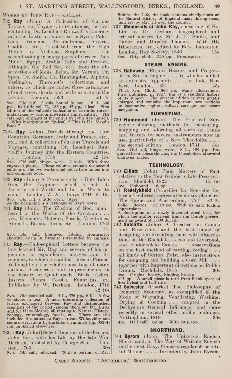 Works sy JoHn Ray—continued. 732 Ray (John) A Collection of Curious Travels and Voyages, in two tomes, the first containing Dr. Leonhart Rauwolff’s Itinerary into the Eastern Countries, as Syria, Pales- tine, Armenia, Mesopotamia, Assyria, Chaldea, etc., translated from the High Dutch by Nicholas Staphorst ... the second taking in many parts of Greece, Asia Minor, Egypt, Arabia Felix and Petraea, Ethiopia, the Red Sea, etc. from the ob- servations of Mons. Belon, Mr. Vernon, Dr. Spon, Dr. Smith, Dr. Huntingdon, Alpinus, Veslingius, Thevenot’s collections, and others, to which are added three catalogues of such trees, shrubs and herbs as grow in the Levant. London, 1693 £4 ds 8vo. Old calf. 2 vols. bound in one. 16 Il., 396 pp. ; half-title vol. II., 186 pp., 45 pp., 1 leaf. First edition of this valuable collection of scientific travels undertaken by various physicians and scientists. The catalogue of plants at the end is by John Ray himself. —With inscription on fly-leaf, ‘‘ This is Dr. Mead’s Book.”’ 7324 Ray (John) Travels through the Low Countries, Germany, Italy and France, etc., etc., and A collection of curious Travels and Voyages, containing Dr. Leonhart Rau- wolff’s Journey into the Eastern Countries. . London,” 1738 £2 15s 8vo. Old calf, hinges weak. 2 vols. With three engraved plates. These volumes contain the second editions of the two works cited above here united into one complete book. 733 Ray (John) A Persuasive to a Holy Life: from the Happiness which attends it. Both in this World and In the World to come. London, W. &amp; J. Innys, 1719 £2 10s 8vo. Old calf, a little worn. Rare. At the beginning is a catalogue of Ray’s works. 734 Ray (John) The Wisdom of God, mani- fested in the Works of the Creation . . viz., Elements, Meteors, Fossils, Vegetables, Animals, ents Birds, ete. London, 1762 21s 8vo. Old calf. Engraved folding frontispiece showing Adam in Paradise surrounded by animals. 735 Ray.—Philosophical Letters between the late learned Mr. Ray and several of his in- genious correspondents, natives and _ fo- reigners, to which are added those of Francis Willoughby ; the whole consisting of many curious discoveries and improvements in the history of Quadrupeds, Birds, Fishes, Insects, Plants, Fossils, Fountains, ete Published by W. Derham. London, 1718 £2 10s 8vo. Old panelled calf. 4 ll., 376 pp., 6 ll. A few woodcuts in text. A most interesting collection of letters exchanged between Ray and distinguished scientists of the period (among them are Dr, Lister and Sir Hans Sloane), all relating to Natural History, zoology, entomology, fossils, etc. There are also included the letters to Ray’s friend Willoughby and some observations by the latter on animals (pp. 352-4) not published elsewhere. 736 [Ray (John)] Select Remains of the learned John Ray, with his Life by the late Wm. Derham, “published by George Scott. Lon- don, 1760 30s 8vo. Old calf, rebacked. With a portrait of Ray. CABLE ADDRESS : 49 Besides the Life, the book contains chiefly notes on the Natural History of England made during many journeys by Ray all over the country. Life by Dr. Derham; biographical and critical notices by Sir J. E. Smith, and Cuvier and Dupetit Thouars. With His Lankester. 15s Itineraries, etc., edited by Kdw. London, Ray Society, 1846 8vo. Orig. cloth. 220 pp. Frontispiece. STEAM ENGINE. of the Steam Engine .. . to which is added an extensive Appendix ... by Luke Her- bert. London, 1831 358 Thick 8vo. Cloth. 863 pp. Many illustrations. First published in 1827, this is a standard history of its subject. The present edition is very greatly enlarged and contains the important new sections on locomotive engines, railway carriages and steam navigation. SURVEYING. 739 Hammond (John) The Practical Sur- veyor: showing methods for measuring, mapping and adorning all sorts of Lands and Waters by several instruments now in use, particularly of a New Theodolite ... the second edition. London, 1731 30s 8vo. Old calf, hinges worn. 8 Ill., 189 pp. En- graved frontispiece showing the Theodolite and several engraved plates. TECHNOLOGY. 740 Elliott (John) Plain Matters of Fact relative to the New Grinder’s Life Preserva- tive. Sheffield, 1822 12s 6d 8vo. Unbound. 16 pp. luse a Coulisses, representée en six planches. The Hague and Amsterdam, 1774 £2 2s Folio. Boards. 12,18 pp. With six large folding coupenplates. A description of a newly invented canal lock, for which the author received from the Dutch govern- ment an award of 1,000 ducats. Treatise on Canals and Reservoirs, and the best mode of designing and executing them with observa- tions on the Rochdale, Leeds and Liverpool, and Huddersfield Canals . . . observations. on the best method of carding, roving .. . all kinds of Cotton Twist, also instructions for designing and building a Corn Mill . together with important directions on Public Drains. Rochdale, 1816 308 8vo. Original boards, binding broken. 413 pp. A small piece is torn from blank space of first flyleaf and half title. The Philosophy of Domestic Hconomy, as exemplified in the Mode of Warming, Ventilating, Washing, Drying &amp; Cooking ... adopted in the Derbyshire General Infirmary, and more: recently in several other public buildings. Nottingham, 1819 30s. 4to. Half calf. 62 pp. With 10 plates. SHORTHAND. 744 Byrom (John) The Universal English Short-hand, or The Way of Writing English in the most Kasy, Concise, regular &amp; beauti- ful Manner . . . Invented by John Byrom d
