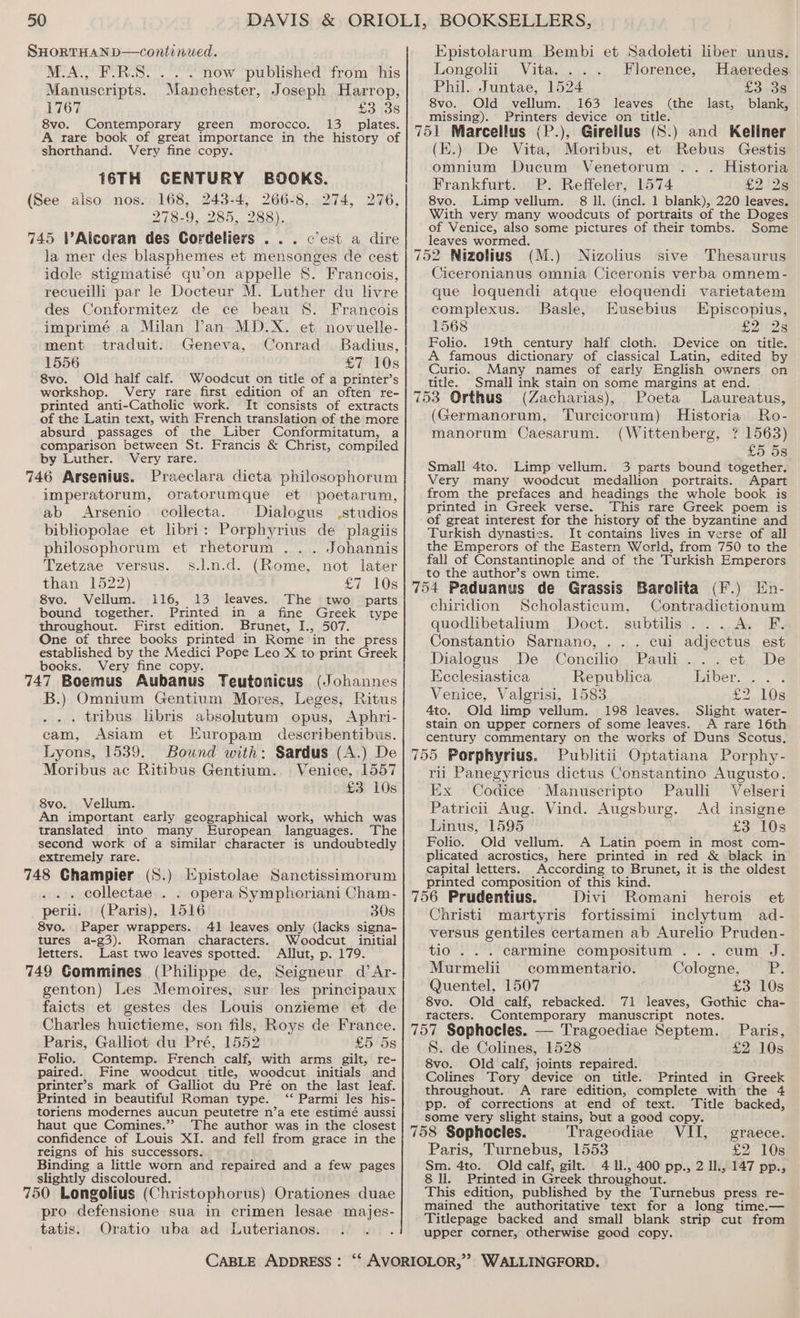 SHORTHAN D—continwed. M.A., F.R.S. . . . now published from his Manuscripts. Manchester, Joseph Harrop, 1767 £3 38 8vo. Contemporary green morocco. 13 _ plates. A rare book of great importance in the history of shorthand. Very fine copy. 16TH CENTURY BOOKS. (See also nos. 168, 243-4, 266-8, 274, 276, 278-9, 285, 288). 745 VAlcoran des Cordeliers . . . c'est a dire Ja mer des blasphemes et mensonges de cest idole stigmatisé qu’on appelle S. Francois, recueilli par le Docteur M. Luther du livre des Conformitez de ce beau S. Francois imprimé a Milan Pan MD.X. et novuelle- ment traduit. Geneva, Conrad Badius, 1556 CT POs 8vo. Old half calf. Woodcut on title of a printer’s workshop. Very rare first edition of an often’ re- printed anti-Catholic work. It consists of extracts of the Latin text, with French translation of the more absurd passages of the Liber Conformitatum, a comparison between St. Francis &amp; Christ, compiled by Luther. Very rare. 746 Arsenius. Praeclara dicta philosophorum imperatorum, oratorumque et poetarum, ab Arsenio collecta. Dialogus studios bibliopolae et libri: Porphyrius de plagiis philosophorum et rhetcrum ... Johannis Tzetzae versus. s.l.n.d. (Rome, not later than 1522) £7 Os 8vo. Vellum. 116, 13 leaves. The two parts bound together. Printed in a fine Greek type throughout. First edition. Brunet, I., 507. One of three books printed in Rome in the press established by the Medici Pope Leo X to print Greek books. Very fine copy. ; 747 Boemus Aubanus Teutomicus (Johannes B.) Omnium Gentium Mores, Leges, Ritus . tribus libris absolutum opus, Aphri- cam, Asiam et Europam describentibus. Lyons, 1539. Bound with: Sardus (A.) De Moribus ac Ritibus Gentium. Venice, 1557 £3 10s 8vo. Vellum. An important early geographical work, which was translated into many European languages. The second work of a similar character is undoubtedly extremely rare. 748 Champier (S.) Epistolae Sanctissimorum . collectae . . opera Symphoriani Cham- peril. (Paris), 1516 30s 8vo. Paper wrappers. 41 leaves only (lacks signa- tures a-g3). Roman characters. Woodcut initial letters. Last two leaves spotted. Allut, p. 179. 749 Gommines (Philippe de, Seigneur d’Ar- genton) Les Memoires, sur les principaux faicts et gestes des Louis onzieme et de Charles huictieme, son fils, Roys de France. Paris, Galliot du Pré, 1552 £5 ‘5s Folio. Contemp. French calf, with arms gilt, re- paired. Fine woodcut title, woodcut initials and printer’s mark of Galliot du Pré on the last leaf. Printed in beautiful Roman type. ‘‘ Parmi les his- toriens modernes aucun peutetre n’a ete estimé aussi haut que Comines.”? The author was in the closest confidence of Louis XI. and fell from grace in the reigns of his successors. Binding a little worn and repaired and a few pages slightly discoloured. ; 750 Longolius (Christophorus) Orationes duae pro defensione sua in crimen lesae majes- tatis. Oratio uba ad Luterianos. Epistolarum Bembi et Sadoleti liber unus. Longolii Vita. ... Florence, Haeredes Phil. Juntae, 1524 £3 38 8vo. Old vellum. 163 leaves (the last, blank, missing). Printers device on title. (K.) De Vita, Moribus, et Rebus Gestis omnium Ducum Venetorum .. . Historia Frankfurt. P. Reffeler, 1574 £2 2s 8vo. Limp vellum. 68 Il. (incl. 1 blank), 220 leaves. With very many woodcuts of portraits of the Doges of Venice, also some pictures of their tombs. Some leaves wormed. Ciceronianus omnia Ciceronis verba omnem- que loquendi atque eloquendi varietatem complexus. Basle, Eusebius LEpiscopius, 1568 £2 28 Folio. 19th century half cloth. Device on title. A famous dictionary of classical Latin, edited by Curio. Many names of early English owners on title. Small ink stain on some margins at end. (Germanorum, Turcicorum) Historia Ro- manorum Caesarum. (Wittenberg, ? 1563) £5 5s Small 4to. Limp vellum. 3 parts bound together. Very many woodcut medallion portraits. Apart from the prefaces and headings the whole book is printed in Greek verse. This rare Greek poem is of great interest for the history of the byzantine and Turkish dynasties. It contains lives in verse of all the Emperors of the Eastern World, from 750 to the fall of Constantinople and of the Turkish Emperors to the author’s own time. chiridion Scholasticum, Contradictionum quodlibetalium Doct. subtilis... A. F. Constantio Sarnano, ... cui adjectus est Dialogus De Concilio Pauli... et. De Keclesiastica Republica Liber. ... Venice, Valgrisi, 1583 £2 10s 4to. Old limp vellum. 198 leaves. Slight water- stain on upper corners of some leaves. A rare 16th century commentary on the works of Duns Scotus, rii Panegyricus dictus Constantino Augusto. Ex Codice ‘Manuscripto Paulli Velseri Patricii Aug. Vind. Augsburg. Ad insigne Linus, 1595 £3 10s Folio. Old vellum. A Latin poem in most com- plicated acrostics, here printed in red &amp; black in capital letters. According to Brunet, it is the oldest printed composition of this kind. Christi martyris fortissimi inclytum ad- versus gentiles certamen ab Aurelio Pruden- tio . . . carmine compositum ...cum J. Murmelii commentario. Cologne, PP. Quentel, 1507 ' £3 10s 8vo. Old calf, rebacked. 71 leaves, Gothic cha- racters. Contemporary manuscript notes. S. de Colines, 1528 £2 10s 8vo. Old calf, joints repaired. Colines Tory device on title. Printed in Greek throughout. A rare edition, complete with the 4 pp. of corrections at end of text. Title backed, some very slight stains, but a good copy. Paris, Turnebus, 1553 £2 108 Sm. 4to. Old calf, gilt. 4 Il., 400 pp., 2 ll., 147 pp., 8 li. Printed in Greek throughout. This edition, published by the Turnebus press re- mained the authoritative text for a long time.— Titlepage backed and small blank strip cut from upper corner, otherwise good copy.