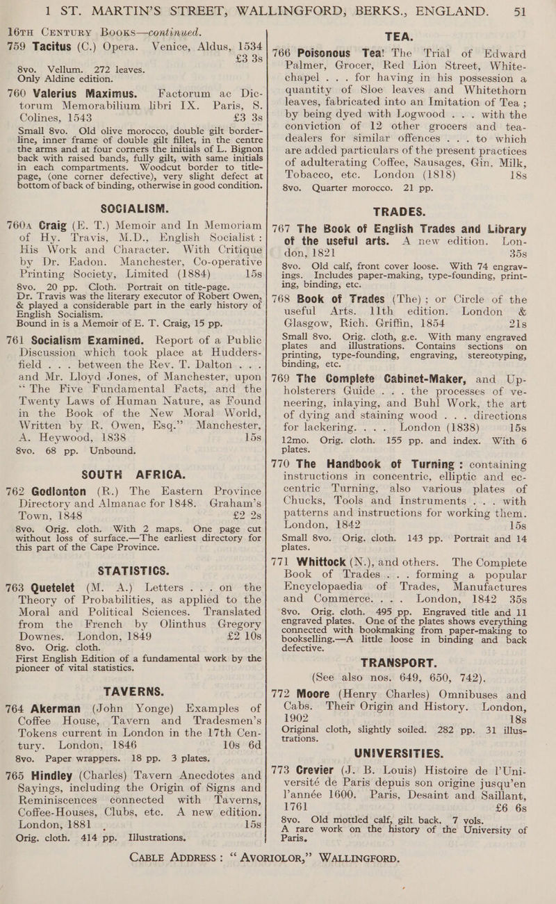l6éta CENTURY BooKks—continued. TEA. 759 Tacitus (C.) Opera. Venice, Aldus, 1534 8vo. Vellum. 272 leaves. Only Aldine edition. 760 Valerius Maximus. Factorum ac Dic- torum Memorabilium libri IX. Paris, 8S. Colines, 1543 £3 3s Small 8vo. Old olive morocco, double gilt border- line, inner frame of double gilt fillet, in the centre the arms and at four corners the initials of L. Bignon back with raised bands, fully gilt, with same initials in each compartments. Woodcut border to title- page, (one corner defective), very slight defect at bottom of back of binding, otherwise in good condition. SOCIALISM. 7604 Graig (E. T.) Memoir and In Memoriam of Hy. Travis, M.D., English Socialist : His Work and Character. With Critique by Dr. Eadon. Manchester, Co-operative Printing Society, Limited (1884) 15s 8vo. 20 pp. Cloth. Portrait on title-page. Dr. Travis was the literary executor of Robert Owen, &amp; played a considerable part in the early history of English Socialism. Bound in is a Memoir of E. T. Craig, 15 pp. 761 Socialism Examined. Report of a Public Discussion which took place at Hudders- field . . . between. the Rev. T. Dalton .... and Mr. Lloyd Jones, of Manchester, upon “The Five Fundamental Facts, and the Twenty Laws of Human Nature, as Found in the Book of the New Moral World, Written by R. Owen, Esq.’ Manchester, A. Heywood, 1838 15s 8vo. 68 pp. Unbound. SOUTH AFRICA. 762 Gedionton (R.) The Eastern Province Directory and Almanac for 1848. Graham’s Town, 1848 £228 8vo. Orig. cloth. With 2 maps. One page cut without loss of surface.—The earliest directory for this part of the Cape Province. STATISTICS. 763 Quetelet (M. A.) Letters... on the Theory of Probabilities, as applied to the Moral and Political Sciences. Translated from the French by Olinthus Gregory Downes. London, 1849 £2 10s S8vo. Orig. cloth. First English Edition of a fundamental work by the pioneer of vital statistics. TAVERNS. 764 Akerman (John Yonge) Examples of Coffee House, Tavern and Tradesmen’s Tokens current in London in the 17th Cen- tury. London, 1846 10s 6d 8vo. Paper wrappers. 18 pp. 3 plates. 765 Hindley (Charles) Tavern Anecdotes and Sayings, including the Origin of Signs and Reminiscences connected with Taverns, Coffee-Houses, Clubs, ete. A new edition. London, 1881, 15s Orig. cloth. 414 pp. Iilustrations. Palmer, Grocer, Red Lion Street, White- chapel . . . for having in his possession a quantity of Sloe leaves and Whitethorn leaves, fabricated into an Imitation of Tea ; by being dyed with Logwood ... with the conviction of 12 other grocers and _ tea- dealers for similar offences . . . to which are added particulars of the present practices of adulterating Coffee, Sausages, Gin, Milk, Tobacco, etc. London (1818) 18s 8vo. Quarter morocco. 21 pp. TRADES. 767 The Book of English Trades and Library of the useful arts. A new edition. Lon- don, 1821 358 8vo. Old calf, front cover loose. With 74 engrav- ings. Includes paper-making, type-founding, print- ing, binding, etc. 768 Book of Trades (The); or Circle of the useful Arts. llth edition. London &amp; Glasgow, Rich. Griffin, 1854 21s Small 8vo. Orig. cloth, g.e. With many engraved plates and illustrations. Contains sections on printing, type-founding, engraving, stereotyping, binding, etc. 769 The Complete Cabinet-Maker, and Up- holsterers Guide . . . the processes of ve- neering, inlaying, and Buhl Work, the art of dying and staining wood . . . directions for lackering. . . . London (1838) 15s 12mo. Orig. cloth. 155 pp. and index. With 6 plates. 770 The Handbook of Turning : containing instructions in concentric, elliptic and ec- centric Turning, also various plates of Chucks, Tools and Instruments ... with patterns and instructions for working them. London, 1842 15s Small 8vo. Orig. cloth. 143 pp. Portrait and 14 plates. 771 Whittock (N.), and others. The Complete Book of Trades... forming a popular Encyclopaedia of Trades, Manufactures and Commerce. ... London, 1842 35s 8vo. Orig. cloth. 495 pp. Engraved title and 11 engraved plates. One of the plates shows everything connected with bookmaking from paper-making to bookselling.—A little loose in binding and back defective. TRANSPORT. (See also nos. 649, 650, 742). 772 Moore (Henry Charles) Omnibuses and Cabs. Their Origin and History. London, 1902 18s Original cloth, slightly soiled. 282 pp. 31 illus- trations. UNIVERSITIES. 773 Grevier (J. B. Louis) Histoire de 1 Uni- versité de Paris depuis son origine jusqu’en Vannée 1600. Paris, Desaint and Saillant, 1761 £6 6s 8vo. Old mottled calf, gilt back. 7 vols. = rare work on the history of the University of aris.