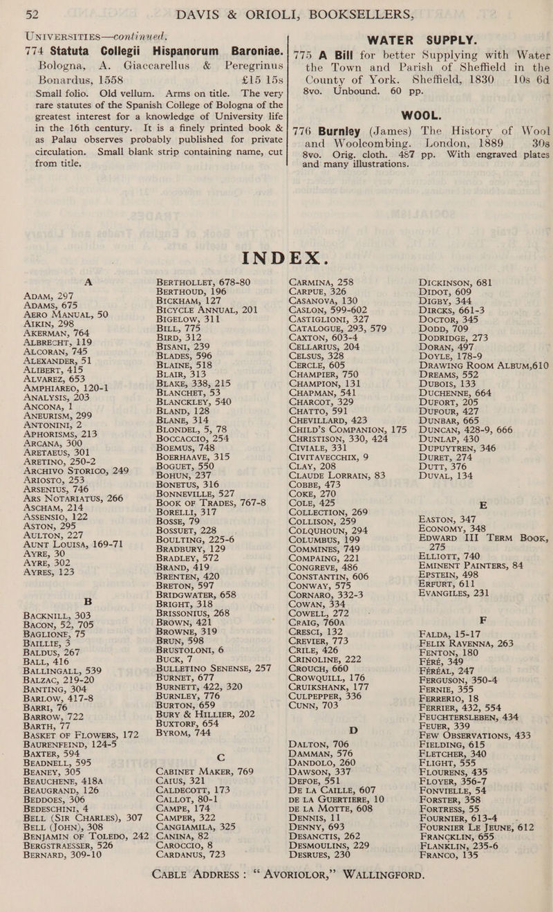 UNIVERSITIES—continued. 774 Statuta Collegii Hispanorum Baroniae. Bologna, A. Giaccarellus &amp; Peregrinus Bonardus, 1558 £15 15s Small folio. Old vellum. Arms on title. The very rare statutes of the Spanish College of Bologna of the greatest interest for a knowledge of University life in the 16th century. It is a finely printed book &amp; as Palau observes probably published for private circulation. Small blank strip containing name, cut WATER SUPPLY. 775 A Bill for better Supplying with Water the Town and Parish of Sheffield in the County of York. Sheffield, 1830 10s 6d 8vo. Unbound. 60 pp. WOOL. 776 Burnley (James) The History of Wool and Woolcombing. London, 1889 308 i 8vo. Orig. cloth. 487 pp. With engraved plates from title. and many illustrations. INDEX. A BERTHOLLET, 678-80 CARMINA, 258 DICKINSON, 681 ApAM, 297 BERTHOUD, 196 CARPUE, 326 DIpDoT, 609 ADAMS, 675 BICKHAM, 127 CASANOVA, 130 Diacpy, 344 AERO MANUAL, 50 AIKIN, 298 AKERMAN, 764 ALBRECHT, 119 ALCORAN, 745 ALEXANDER, 51 ALIBERT, 415 ALVAREZ, 653 AMPHIAREO, 120-1 ANALYSIS, 203 ANCONA, 1 ANEURISM, 299 ANTONINI, 2 APHORISMS, 213 ARCANA, 300 ARETAEUS, 301 ARETINO, 250-2 ARCHIVO STORICO, 249 ARIOSTO, 253 ARSENIUS, 746 ARS NOTARIATUS, 266 ASCHAM, 214 ASSENSIO, 122 ASTON, 295 AULTON, 227 AuntT Loursa, 169-71 AYRE, 30 AYRE, 302 AYRES, 123 B BACKNILL, 303 Bacon, 52, 705 BAGLIONE, 75 BAILLIE, 3 BALDUS, 267 BALL, 416 BALLINGALL, 539 BALzac, 219-20 BANTING, 304 BARLOw, 417-8 BARRI, 76 BarROw, 722 BaARTH, 77 BASKET OF FLOWERS, 172 BAURENFEIND, 124-5 BAXTER, 594 BEADNELL, 595 BEANEY, 305 BEAUCHENE, 418A BEAUGRAND, 126 BEDDOES, 306 BEDESCHINI, 4 BELL (SIR CHARLES), 307 BELL (JOHN), 308 BERGSTRAESSER, 526 BERNARD, 309-10 BICYCLE ANNUAL, 201 BIGELOw, 311 BILL, 775 Birp, 312 BISANI, 239 BLADES, 596 BLAINE, 518 Bair, 313 BLAKE, 338, 215 BLANCHET, 53 BLANCKLEY, 540 BLAND, 128 BLANE, 314 BLONDEL, 5, 78 Boccaccio, 254 BoEMus, 748 BOERHAAVE, 315 BoGUuET, 550 BOHUN, 237 BOneETUS, 316 BONNEVILLE, 527 BooK OF TRADES, 767-8 BORELLI, 317 Bosses, 79 BOSSUET, 228 BOULTING, 225-6 BRADBURY, 129 BRADLEY, 572 BRAND, 419 BRENTEN, 420 BRETON, 597 BRIDGWATER, 658 BRIGHT, 318 BRISSONIUS, 268 BROowNn, 421 BROWNE, 319 BRUN, 598 BRUSTOLONI, 6 Buck, 7 BULLETINO SENENSE, 257 BURNET, 677 BuRNETT, 422, 320 BURNLEY, 776 BURTON, 659 Bury &amp; HILLIER, 202 BUxTOoRF, 654 ByYROM, 744 Cc CABINET MAKER, 769 Catus, 321 CALDECOTT, 173 CALLOT, 80-1 CAMPE, 174 CAMPER, 322 CANGIAMILA, 325 CANINA, 82 CAROCCIO, 8 CARDANUS, 723 CASLON, 599-602 CASTIGLIONI, 327 CATALOGUE, 293, 579 CAXTON, 603-4 CELLARIUS, 204 CELSuUS, 328 CERCLE, 605 CHAMPIER, 750 CHAMPION, 131 CHAPMAN, 541 CHARCOT, 329 CHATTO, 591 CHEVILLARD, 423 CHILD’s COMPANION, 175 CHRISTISON, 330, 424 CIVIALE, 331 CIVITAVECCHIX, 9 CLay, 208 CLAUDE LORRAIN, 83 CoBBE, 473 COKE, 270 COLE, 425 COLLECTION, 269 COLLISON, 259 COLQUHOUN, 294 CoLuMBUuS, 199 COMMINES, 749 COMPAING, 221 CONGREVE, 486 CONSTANTIN, 606 Conway, 575 CORNARO, 332-3 Cowan, 334 COWELL, 272 Craic, 760A CRESCI, 132 CREVIER, 773 CRILE, 426 CRINOLINE, 222 CROUCH, 660 CROWQUILL, 176 CRUIKSHANK, 177 CULPEPPER, 336 Cunn, 703 D DALTON, 706 DAMMAN, 576 DANDOLO, 260 DAwson, 337 DEFOE, 551 DE La CAILLE, 607 DE LA GUERTIERE, 10 DE LA MOTTE, 608 DENNIS, 11 DENNY, 693 DESANCTIS, 262 DESMOULINS, 229 DESRUES, 230 DiRcKs, 661-3 Doctor, 345 Dopp, 709 DODRIDGE, 273 DORAN, 497 DOYLE, 178-9 DREAMS, 552 Duvuso!s, 133 DUCHENNE, 664 DUFORT, 205 DUFOUR, 427 DUNBAR, 665 DUNCAN, 428-9, 666 DUNLAP, 430 DUPUYTREN, 346 DUuRET, 274 Dutt, 376 DvuvaAL, 134 E EASTON, 347 Economy, 348 sap ai III TERM Book, 27 ELLiotTT, 740 EMINENT PAINTERS, 84 EPSTEIN, 498 ERFURT, 611 EVANGILES, 231 F FALpDA, 15-17 FELIX RAVENNA, 263 FENTON, 180 FERE, 349 FEREAL, 247 FERGUSON, 350-4 FERNIE, 355 FERRERIO, 18 FERRIER, 432, 554 FEUCHTERSLEBEN, 434 FEUER, 339 FEW OBSERVATIONS, 433 FIELDING, 615 FLETCHER, 340 FLIGHT, 555 FLOURENS, 435 FLOYER, 356-7 FONVIELLE, 54 FORSTER, 358 FortrREss, 55 FOURNIER, 613-4 : FOURNIER LE JEUNE, 612 FRANCKLIN, 655 FLANKLIN, 235-6 FRANCO, 135
