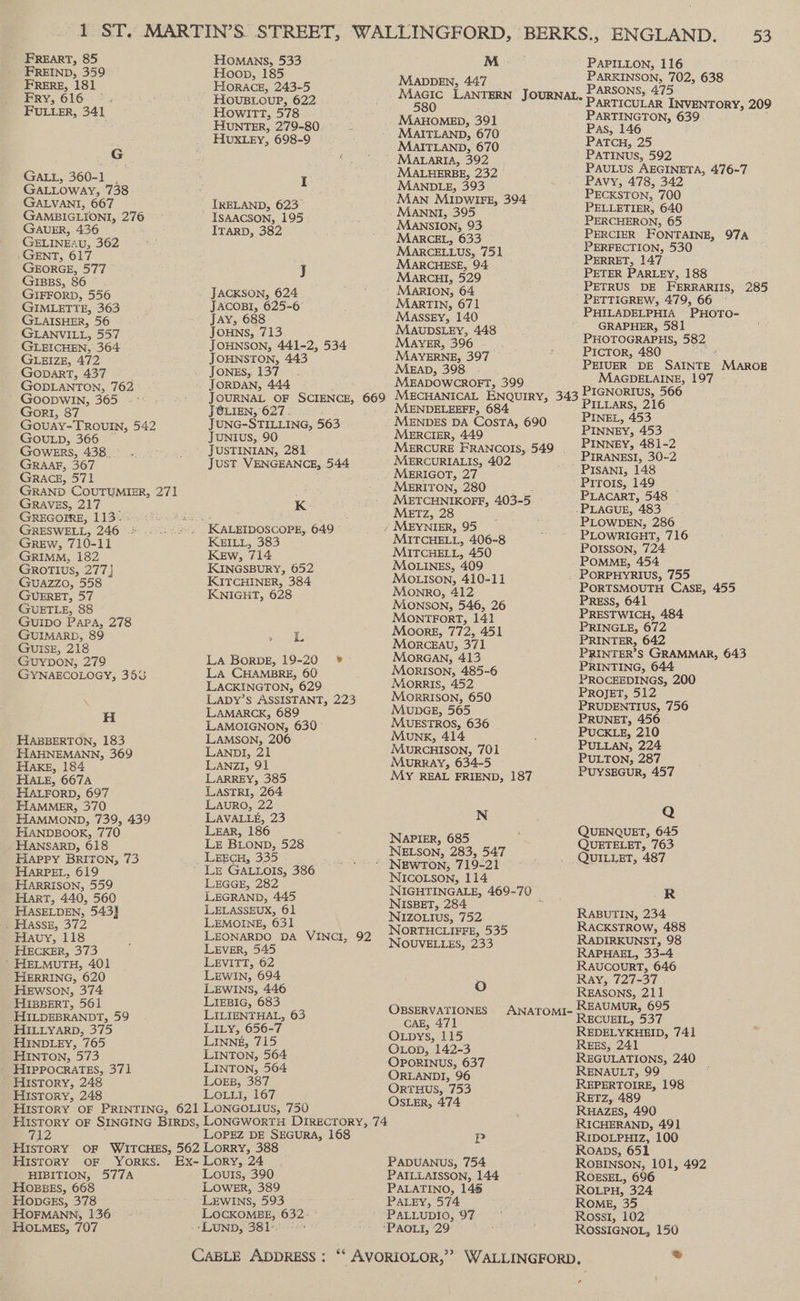 FREART, 85 FREIND, 359 FRERE, 181 Fry, 616. :. FULLER, 341 G GALL, 360-1 GaLLoway, 738 GALVANI, 667 GAMBIGLIONI, 276 GAUER, 436 : GELINEAU, 362 GENT, 617 GEORGE, 577 GIBBS, 86 © GIFFORD, 556 GIMLETTE, 363 GLAISHER, 56 GLANVILL, 557 GLEICHEN, 364 GLEIZE, 472 GoparT, 437 GODLANTON, 762 GOODWIN, 365 -- Gort, 87 Gouay-TROUIN, 542 GOULD, 366 GOowERs, 438._— GRaaF, 367 Grace, 571 GRAVES, 217 __ GREGOIRE, 113.- GRESWELL, 246 - GRrREw, 710-11 GRIMM, 182 GROTIUS, 277} GUAZZO, 558 GUERET, 57 GUETLE, 88 GUIDO PAPA, 278 GUIMARD, 89 GUISE, 218 GUYDON, 279 GYNAECOLOGY, 358 oN H HABBERTON, 183 HAHNEMANN, 369 HAKE, 184 HALE, 667A HALFORD, 697 HAMMER, 370 HAMMOND, 739, 439 HANDBOOK, 770 HANSARD, 618 Hapry BRITON, 73 HARPEL, 619 HARRISON, 559 Hart, 440, 560 HASELDEN, 543} . Hasse, 372 Hauy, 118 HECKER, 373 ’ HELMUTH, 401 HERRING, 620 Hewson, 374 HIBBERT, 561 HILDEBRANDT, 59 HILLYARD, 375 HINDLEY, 765 HINTON, 573 HIpPprocraTEs, 371 History, 248 HIsToryY, 248 Homans, 533 Hoop, 185 HORACE, 243-5 HOUBLOUP, 622 Howitt, 578 HUNTER, 279-80 HUXLEY, 698-9 I TRELAND, 623° ISAACSON, 195 Irarp, 382 J JACKSON, 624 JACOBI, 625-6 Jay, 688 JOHNS, 713 JOHNSON, 441-2, 534 JOHNSTON, 443 JONES, 137 JORDAN, 444 JOLIEN, 627 : JUNG-STILLING, 563 JUNIUS, 90 JUSTINIAN, 281. re KEILL, 383 Kew, 714 KINGSBURY, 652 KITCHINER, 384 KNIGHT, 628 L La CHAMBRE, 60 LACKINGTON, 629 LAMARCK, 689 LAMOIGNON, 630 LAVALLE, 23 Lear, 186 LE BLOND, 528 Lz GALLOIS, 386 LEGGE, 282 LEGRAND, 445 LELASSEUX, 61 LEMOINE, 031 LEVER, 545 LEVITT, 62 LEWIN, 694 LEWINS, 446 LIEBIG, 683 LILIENTHAL, 63 LILy, 656-7 LINNE, 715 LINTON, 564 LINTON, 564 LOEB, 387 OEE G7, M ; MADDEN, 44:7 580 MAITLAND, 670 MAITLAND, 670 MALHERBE, 232 MANDLE, 393 Man MIDWIFE, 394° Manni, 395 Mansion, 93 MARCEL, 633 MaARCELLUS, 751 MARCHESE, 94 Marcut, 529 MaRIon, 64 MarTIN, 671 Massey, 140 MAUDSLEY, 448 MAYER, 396 MAYERNE, 397 MEAD, 398. - MEADOWCROEFT, 399 MENDELEEFF, 684 MERCIER, 449 MERCURIALIS, 402 MERIGOT, 27 MERITON, 280 rere MIROEe: 403- 5 METZ, 2 MITCHELL, 406-8 MITCHELL, 450 MOLINES, 409 Mo ison, 410-11 Monro, 412 Monson, 546, 26 MONTFORT, 141 Moore, 772, 451 MorckEAu, 371 MorGan, 413 MoORISON, 485-6 Morris, 452 Morrison, 650 MupGE, 565 MUESTROS, 636 MUNK, 414 MURCHISON, 701 MURRAY, 634-5 MY REAL FRIEND, 187 N NAPIER, 685 NELSON, 283, 547 NICOLSON, 114 NISBET, 284 NIZOLIusS, 752 NORTHCLIFFE, 535 NOUVELLES, 233 oO PAPILLON, 116 PARKINSON, 702, 638 PARSONS, 475 PARTICULAR INVENTORY, 209 PARTINGTON, 639 Pas, 146 Patcu, 25 PATINUS, 592 PAULUS AEGINETA, 476-7 Pavy, 478, 342 PECKSTON, 700 PELLETIER, 640 PERCHERON, 65 PERCIER FONTAINE, 97A PERFECTION, 530 PERRET, 147 PETER PARLEY, 188 PETRUS DE FERRARIIS, 285 _ PETTIGREW, 479, 66 PHILADELPHIA ‘PHOTO- GRAPHER, 581 PHOTOGRAPHS, 582 PicTor, 480 : PEIUER DE SAINTE MAROB MAGDELAINE, 197 PILLARS, 216 PINEL, 453 PINNEY, 453 PINNEY, 481-2 PIRANESI, 30-2 Pirois, 149 PLACART, 548 PLOWDEN, 286 PLOWRIGHT, 716 Poisson, 724 POMME, 454 PORPHYRIUS, 755 PORTSMOUTH CASE, 455 PREsS, 641 PRESTWICH, 484 PRINGLE, 672 PRINTER, 642 PRINTER’S GRAMMAR, 643 PRINTING, 644 PROCEEDINGS, 200 PROJET, 512 PRUDENTIUS, 756 PRUNET, 456 PUCKLE, 210 PULLAN, 224 PULTON, 287 PUYSEGUR, 457 Q QUENQUET, 645 QUETELET, 763 QUILLET, 487 R RABUTIN, 234 RACKSTROW, 488 RADIRKUNST, 98 RAPHAEL, 33-4 RAUCOURT, 646 Ray, 727-37 REASONS, 211 REAUMUR, 695 RECUEIL, 537 History OF PRINTING, 621 LONGOLIUSs, 756 712 LOPEZ DE SEGURA, 168 History OF WITCHES, 562 Lorry, 388 History oF YorxKs. Ex- Lory, 24 HIBITION, 577A Louis, 390 HOBBES, 668 LOWER, 389 HopscEs, 378 ‘LEWINS, 593 HOFMANN, 136 LOCKOMBE, 632. HOLMES, 707 -LUND, 381. Su. i REDELYKHEID, 741 OLop, 142-3 REES, 241 OPORINUS, 637 REGULATIONS, 240 ORLANDI, 96 RENAULT, 99 OrTHUS, 753 REPERTOIRE, 198 OSLER, 474 RETZ, 489 RHAZES, 490 RICHERAND, 49] je RIDOLPHIZ, 100 Roaps, 651 PADUANUS, 754 PAILLAISSON, 144 PALATINO, 145 PALEY, 574 PALLUDIO, 97 ROBINSON, 101, 492 ROSSIGNOL, 150 ca