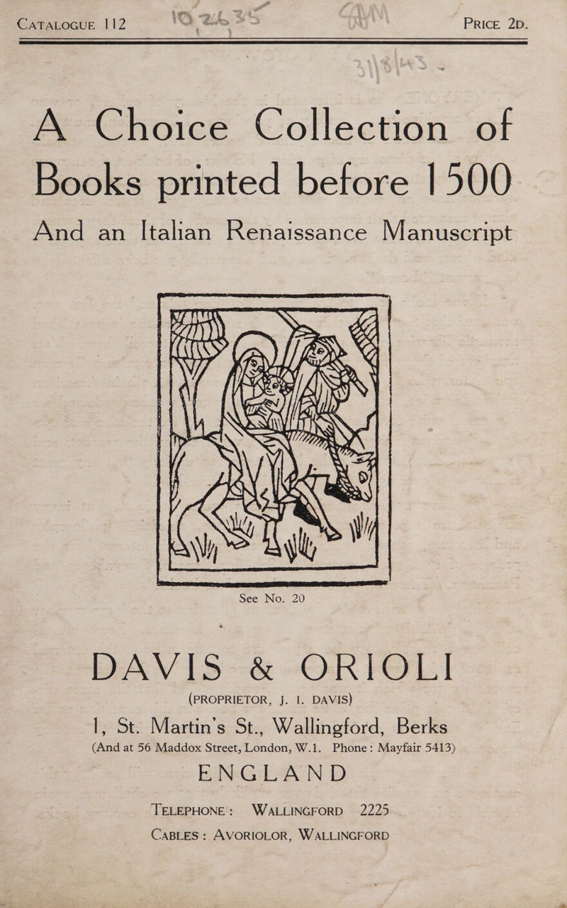 a as * 5 4 &amp;, y ; . CATALOGUE 112 SE SO | PRICE 2D. A Choice Collection of Books printed before 1500 And an Italian Renaissance Manuscript See No. 20 DAVIS &amp; ORIOLI (PROPRIETOR, J. I. DAVIS) 1, St. Martin’s St., Wallingford, Berks (And at 56 Maddox Street, London, W.1. Phone: Mayfair 5413) ENGLAND TELEPHONE: WALLINGFORD 2225 CABLES: AVORIOLOR, WALLINGFORD