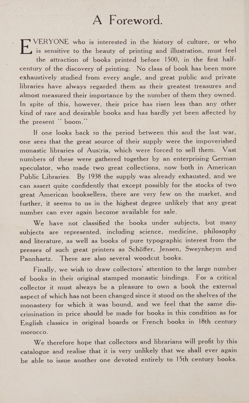 A Foreword. boa who is interested in the history of culture, or who is sensitive to the beauty of printing and illustration, must feel the attraction of books printed before 1500, in the first half- century of the discovery of printing. No class of book has been more exhaustively studied from every angle, and great public and private libraries have always regarded them as their greatest treasures and almost measured their importance by the number of them they owned. In spite of this, however, their price has risen less than any other kind of rare and desirable books and has hardly yet been affected by the present “ boom.” If one looks back to the period between this and the last war, one sees that the great source of their supply were the impoverished ~ monastic libraries of Austria, which were forced to sell them. Vast numbers of these were gathered together by an enterprising German speculator, who made two great collections, now both in American Public Libraries. By 1938 the supply was already exhausted, and we can assert quite confidently that except possibly for the stocks of two great American booksellers, there are very few on the market, and further, it seems to us in the highest degree unlikely that any great number can ever again become available for sale. We have not classified the books under subjects, but many subjects are represented, including science, medicine, philosophy and literature, as well as books of pure typographic interest from the presses of such great printers as Schéffer, Jensen, Sweynheym and Pannhartz. There are also several woodcut books. Finally, we wish to draw collectors’ attention to the large number of books in their original stamped monastic bindings. For a critical collector it must always be a pleasure to own a book the external aspect of which has not been changed since it stood on the shelves of the monastery for which it was bound, and we feel that the same dis- crimination in price should be made for books in this condition as for English classics in original boards or French books in |8th century morocco. We therefore hope that collectors and librarians will profit by this catalogue and realise that it is very unlikely that we shall ever again be able to issue another one devoted entirely to 15th century books.