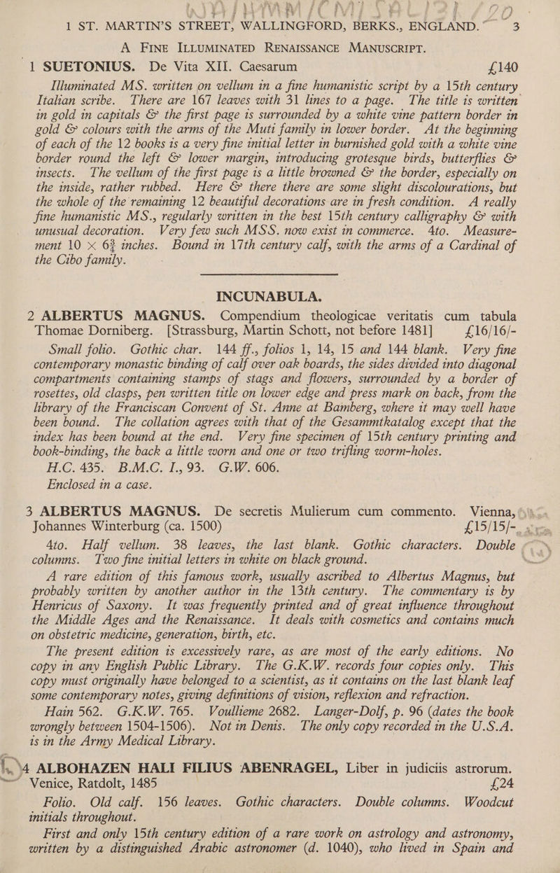 ge * he % 1 ST. MARTIN’S STREET, WALLINGFORD, BERKS., ENGLAND.” = 3 4% y A he dk ye a ‘4 eh? ey Oe ee ya ry ed 3 * y Reh wea 7 § S % j eR . 3 ae i f &amp; &amp; 3 A FINE ILLUMINATED RENAISSANCE MANUSCRIPT. 1 SUETONIUS. De Vita XII. Caesarum £140 Illuminated MS. written jon vellum in a fine humanistic script by a 15th century Italian scribe. There are 167 leaves with 31 lines to a page. The title is written in gold in capitals &amp; the first page 1s surrounded by a white vine pattern border in gold &amp; colours with the arms of the Muti family in lower border. At the beginning of each of the 12 books is a very fine imtial letter in burnished gold with a white vine border round the left &amp; lower margin, introducing grotesque birds, butterflies &amp; insects. The vellum of the first page 1s a little browned &amp; the border, especially on the inside, rather rubbed. Here &amp; there there are some slight discolourations, but the whole of the remaining 12 beautiful decorations are in fresh condition. A really fine humanistic MS., regularly written in the best 15th century callhgraphy &amp; with unusual decoration. Very few such MSS. now exist in commerce. Ato. Measure- ment 10 x 6% inches. Bound in 17th century calf, with the arms of a Cardinal of the Cibo family. INCUNABULA. 2 ALBERTUS MAGNUS. Compendium theologicae veritatis cum tabula Thomae Dorniberg. [Strassburg, Martin Schott, not before 1481] £16/16/- Small folio. Gothic char. 144 ff., folios 1, 14, 15 and 144 blank. Very fine contemporary monastic binding of calf over oak boards, the sides divided into diagonal compartments containing stamps of stags and flowers, surrounded by a border of rosettes, old clasps, pen written title on lower edge and press mark on back, from the library of the Franciscan Convent of St. Anne at Bamberg, where it may well have been bound. The collation agrees with that of the Gesammtkatalog except that the index has been bound at the end. Very fine specimen of 15th century printing and book-binding, the back a little worn and one or two trifling worm-holes. H.C. 435. B.M.C. I.,93. G.W. 606. Enclosed in a case. 4to. Half vellum. 38 leaves, the last blank. Gothic characters. Double . columns. Two fine initial letters in white on black ground. % A rare edition of this famous work, usually ascribed to Albertus Magnus, but probably written by another author in the 13th century. The commentary 1s by Henricus of Saxony. It was frequently printed and of great influence throughout the Middle Ages and the Renaissance. It deals with cosmetics and contains much on obstetric medicine, generation, birth, etc. The present edition 1s excessively rare, as are most of the early editions. No copy in any English Public Library. The G.K.W. records four copies only. This copy must originally have belonged to a scientist, as tt contains on the last blank leaf some contemporary notes, giving definitions of vision, reflexion and refraction. Hain 562. G.K.W. 765. Voullieme 2682. Langer-Dolf, p. 96 (dates the book wrongly between 1504-1506). Not in Denis. The only copy recorded in the U.S.A. is in the Army Medical Library. 1. 4 ALBOHAZEN HALI FILIUS ABENRAGEL, Liber in judiciis astrorum. ” Venice, Ratdolt, 1485 £24 Folio. Old calf. 156 leaves. Gothic characters. Double columns. Woodcut initials throughout. First and only 15th century edition of a rare work on astrology and astronomy, written by a distinguished Arabic astronomer (d. 1040), who lived in Spain and