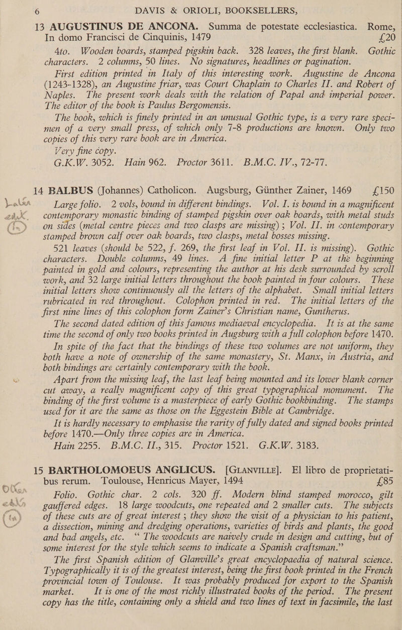13 AUGUSTINUS DE ANCONA. Summa de potestate ecclesiastica. Rome, In domo Francisci de Cinquinis, 1479 £20 4to. Wooden boards, stamped pigskin back. 328 leaves, the first blank. Gothic characters. 2 columns, 50 lines. No signatures, headlines or pagination. First edition printed in Italy of this interesting work. Augustine de Ancona (1243-1328), an Augustine friar, was Court Chaplain to Charles II. and Robert of — Naples. The present work deals with the relation of Papal and imperial power. The editor of the book 1s Paulus Bergomensis. The book, which 1s finely printed in an unusual Gothic type, ts a very rare speci- men of a very small press, of which only 7-8 productions are known. Only two copies of this very rare book are in America. Very fine copy. G.K.W. 3052. Hain 962. Proctor 3611. B.M.C. IV., 72-77. 14 BALBUS (Johannes) Catholicon. Augsburg, Gunther Zainer, 1469 £150 Large folio. 2 vols, bound tn different bindings. Vol. I. 1s bound in a magnificent contemporary monastic binding of stamped pigskin over oak boards, with metal studs on sides (metal centre pieces and two clasps are missing); Vol. II. in contemporary stamped brown calf over oak boards, two clasps, metal bosses missing. 521 leaves (should be 522, f. 269, the first leaf in Vol. II. 1s missing). Gothic characters. Double columns, 49 lines. A fine initial letter P at the beginning painted in gold and colours, representing the author at his desk surrounded by scroll work, and 32 large initial letters throughout the book painted in four colours. These initial letters show continuously all the letters of the alphabet. Small initial letters rubricated in red throughout.. Colophon printed in red. The initial letters of the first nine lines of this colophon form Zainer’s Christian name, Guntherus. The second dated edition of this famous mediaeval encyclopedia. It 1s at the same time the second of only two books printed in Augsburg with a full colophon before 1470. In spite of the fact that the bindings of these two volumes are not uniform, they both have a note of ownership of the same monastery, St. Manx, in Austria, and both bindings are certainly contemporary with the book. ® Apart from the missing leaf, the last leaf being mounted and its lower blank corner cut away, a really magnificent copy of this great typographical monument. The binding of the first volume 1s a masterpiece of early Gothic bookbinding. The stamps used for 1t are the same as those on the Eggestemn Bible at Cambridge. It 1s hardly necessary to emphasise the rarity of fully dated and signed books printed before 1470.—Only three copies are in America. Hain 2255. ‘BuM.COIL., 315. Proctor 1521... (GAR.W..3163, 15 BARTHOLOMOEUS ANGLICUS. [GLANVILLE]. EI libro de proprietati- bus rerum. Toulouse, Henricus Mayer, 1494 £85 e. Folio. Gothic char. 2 cols. 320 ff. Modern blind stamped morocco, gilt ©&amp; — gauffered edges. 18 large woodcuts, one repeated and 2 smaller cuts. The subjects ts) of these cuts are of great interest ; they show the visit of a physician to his patient, ed a dissection, mining and dredging operations, varieties of birds and plants, the good and bad angels, etc. ‘“‘ The woodcuts are naively crude in design and cutting, but of some interest for the style which seems to indicate a Spanish craftsman.” The first Spanish edition of Glanville’s great encyclopaedia of natural science. Typographically it 1s of the greatest interest, being the first book printed in the French provincial town of Toulouse. It was probably produced for export to the Spanish market. It ts one of the most richly illustrated books of the period. The present copy has the title, containing only a shield and two lines of text in facsimile, the last