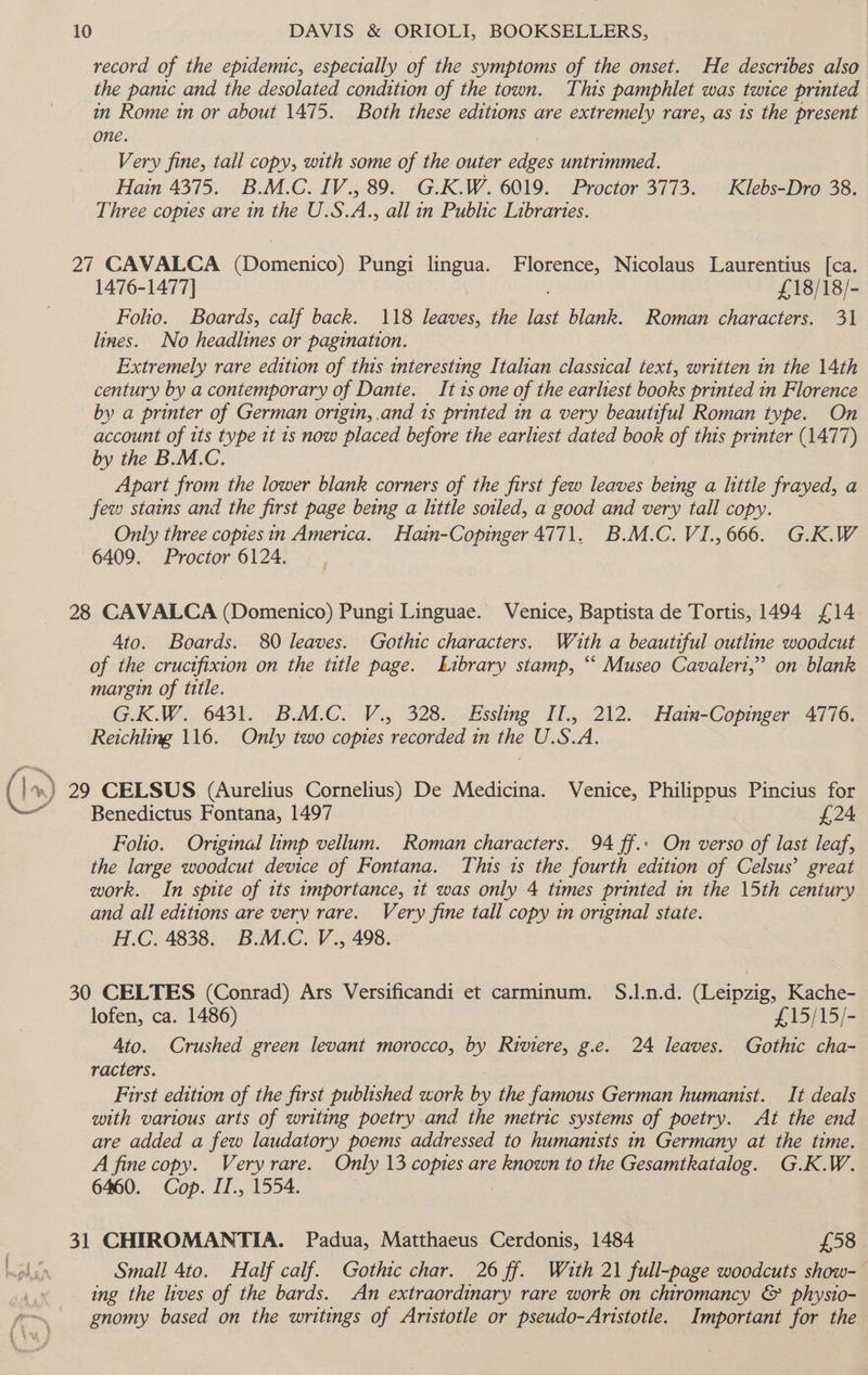 record of the epidemic, especially of the symptoms of the onset. He describes also the panic and the desolated condition of the town. This pamphlet was twice printed in Rome in or about 1475. Both these editions are extremely rare, as 1s the present one. Very fine, tall copy, with some of the outer ieee untrimmed. Hain 4375. B.M.C. IV., 89. G.K.W. 6019. Proctor 3773. Klebs-Dro 38. Three copies are in the U.S A. all in Public Libraries. 27 CAVALCA (Domenico) Pungi lingua. Florence, Nicolaus Laurentius [ca. 1476-1477] : £18/18/- Folio. Boards, calf back. 118 jie. the last blank. Roman characters. 31 lines. No headlines or pagination. Extremely rare edition of this interesting Italian classical text, written in the 14th century by a contemporary of Dante. It 1s one of the earliest books printed in Florence by a printer of German origin, .and 1s printed in a very beautiful Roman type. On account of its type it 1s now placed before the earliest dated book of this printer (1477) by the B.M.C. Apart from the lower blank corners of the first few leaves being a little frayed, a few stains and the first page being a little soiled, a good and very tall copy. Only three coptesin America. Hain-Copinger 4771. B.M.C. VI., 666. G.K.W 6409. Proctor 6124. 28 CAVALCA (Domenico) Pungi Linguae. Venice, Baptista de Tortis, 1494 {£14 4to. Boards. 80 leaves. Gothic characters. With a beautiful outline woodcut of the cructfixion on the title page. Library stamp, “ Museo Cavalert,” on blank margin of title. G.K.W. 6431. B.M.C. V., 328. Esshng Il., 212. Hain-Copinger 4776. Reichling 116. Only two copies “recorded in the U.S. a 29 CELSUS (Aurelius Cornelius) De Medicina. Venice, Philippus Pincius for Benedictus Fontana, 1497 | £24 Folio. Original limp vellum. Roman characters. 94 ff.» On verso of last leaf, the large woodcut device of Fontana. This 1s the fourth edition of Celsus’ great work. In spite of its importance, 1t was only 4 times printed in the 15th century and all editions are very rare. Very fine tall copy in original state. H.C. 4838. B.M.C. V., 498. 30 CELTES (Conrad) Ars Versificandi et carminum. S.l.n.d. (Leipzig, Kache- lofen, ca. 1486) £15/15/- Ato. Crushed green levant morocco, by Riviere, g.e. 24 leaves. Gothic cha- racters. First edition of the first published work by the famous German humanist. It deals with various arts of writing poetry and the metric systems of poetry. At the end are added a few laudatory poems addressed to humanists in Germany at the time. A fine copy. Veryrare. Only 13 copies are known to the Gesamtkatalog. G.K.W. 6460. Cop. IT., 1554. , 31 CHIROMANTIA. Padua, Matthaeus Cerdonis, 1484 £58 Small 4to. Half calf. Gothic char. 26 ff. With 21 full-page woodcuts show-— ing the lives of the bards. An extraordinary rare work on chiromancy &amp; physio- gnomy based on the writings of Aristotle or pseudo-Aristotle. Important for the