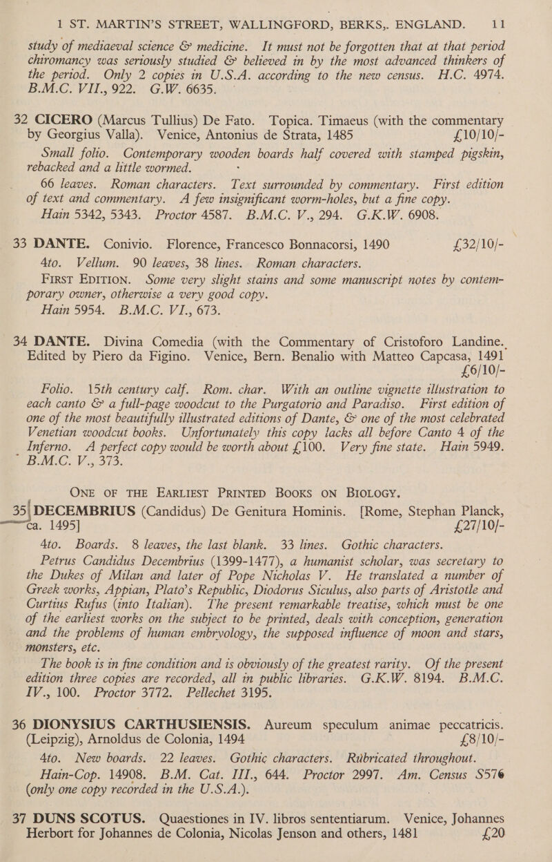 study of mediaeval science &amp; medicine. It must not be forgotten that at that period chiromancy was seriously studied &amp; believed in by the most advanced thinkers of the period. Only 2 copies in U.S.A. according to the new census. H.C. 4974. B.M.C. VII., 922. G.W. 6635. ~ 32 CICERO (Marcus Tullius) De Fato. Topica. Timaeus (with the commentary — by Georgius Valla). Venice, Antonius de Strata, 1485 £10/10/- Small folio. Contemporary DOR boards half covered with stamped pigskin, rebacked and a little wormed. 66 leaves. Roman characters. Text surrounded by commentary. First edition of text and commentary. A few insignificant worm-holes, but a fine copy. Hain 5342, 5343. Proctor 4587. B.M.C. V., 294. G.K.W. 6908. 33 DANTE. Conivio. Florence, Francesco Bonnacorsi, 1490 £32/10/- | Ato. Vellum. 90 leaves, 38 lines. Roman characters. FIRST EDITION. Some very slight stains and some manuscript notes by contem- porary owner, otherwise a very good copy. Hain 5954. B.M.C. VI., 673. 34 DANTE. Divina Comedia (with the Commentary of Cristoforo Landine.. Edited by Piero da Figino. Venice, Bern. Benalio with Matteo Capcasa, 1491 £6/10/- Folio. 15th century calf. Rom. char. With an outline vignetie illustration to each canto &amp; a full-page woodcut to the Purgatorio and Paradiso. First edition of one of the most beautifully illustrated editions of Dante, &amp; one of the most celebrated Venetian woodcut books. Unfortunately this copy lacks all before Canto 4 of the _ Inferno. A perfect copy would be worth about £100. Very fine state. Hatin 5949. BM.C.V 5.513. ONE OF THE EARLIEST PRINTED BOOKS ON BIoLoecy. 35| DECEMBRIUS (Candidus) De Genitura Hominis. [Rome, Stephan Planck, ca. 1495] £27/10/- Ato. Boards. 8 leaves, the last blank. 33 lines. Gothic characters. Petrus Candidus Decembrius (1399-1477), a humanist scholar, was secretary to the Dukes of Milan and later of Pope Nicholas V. He translated a number of Greek works, Appian, Plato’s Republic, Diodorus Siculus, also parts of Aristotle and Curtius Rufus (into Italian). The present remarkable treatise, which must be one of the earliest works on the subject to be printed, deals with conception, generation and the problems of human embryology, the supposed influence of moon and stars, monsters, etc. The book ts tn fine condition and 1s obviously of the greatest rarity. Of the present edition three copies are recorded, all in public libraries. G.K.W. 8194. B.M.C. IV., 100. Proctor 3772. Pellechet 3195. 36 DIONYSIUS CARTHUSIENSIS. Aureum speculum animae peccatricis. (Leipzig), Arnoldus de Colonia, 1494 £8/10/- 4to. New boards. 22 leaves. Gothic characters. Rubricated throughout. Hain-Cop. 14908. B.M. Cat. III., 644. Proctor 2997. Am. Census S57 (only one copy recorded in the U.S.A.). 37 DUNS SCOTUS. Quaestiones in IV. libros sententiarum. Venice, Johannes Herbort for Johannes de Colonia, Nicolas Jenson and others, 1481 £20