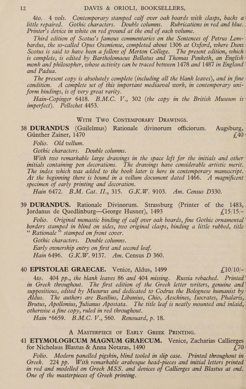 Ato. 4 vols. Contemporary stamped calf over oak boards with clasps, backs a: little repaired. Gothic characters. Double columns. Rubrications in red and blue. Printer’s device in white on red ground at the end of each volume. Third edition of Scotus’s famous commentaries on the Sentences of Petrus Lom- bardus, the so-called Opus Oxoniense, completed about 1306 at Oxford, where Duns ~ Scotus 1s said to have been a fellow of Merton College. The present edition, which: 1s complete, 1s edited by Bartholomaeus Bellatus and Thomas Penketh, an English monk and philosopher, whose activity can be traced between 1478 and 1487 in England and Padua. ; The present copy 1s absolutely complete (including all the blank leaves), and in fine condition. A complete set of this important mediaeval work, in contemporary uni- form bindings, 1s of very great rarity. Hain-Copinger 6418. B.M.C. V., 302 (the copy in the British Museum is imperfect). Pellechet 4453. WITH Two CONTEMPORARY DRAWINGS. 38 DURANDUS (Guilelmus) Rationale divinorum officiorum. Augsburg, Gunther Zainer, 1470 £40: Folio. Old vellum. | Gothic characters. Double columns. With two remarkable large drawings in the space left for the initials and other initials containing pen decorations. The drawings have considerable artistic merit. The index which was added to the book later 1s here in contemporary manuscript. At the beginning there 1s bound in a vellum document dated 1466. A magnificent specimen of early printing and decoration. Hain 6472. B.M. Cat. I., 315. G.K.W. TUS. aa. Census D330. 39 DURANDUS. Rationale Divinorum. Strassburg (Printer of the 1483, Jordanus de Quedlinburg—George Husner), 1493 £15/15/- Folio. Original monastic binding of calf over oak boards, fine Gothic ornamental borders stamped in blind on sides, two original clasps, binding a ttle rubbed, title: “* Rationale’ stamped on front cover. Gothic characters. Double columns. Early ownership entry on first and second leaf. . __ Hain 6496. G.K.W. 9137. Am. Census D 360. 40 EPISTOLAE GRAECAE. Venice, Aldus, 1499 ; £10/10/-. Ato. 404 pp., the blank leaves 86 and 404 missing. Russia rebacked. Printed ' in Greek throughout. The first edition of the Greek letter writers, genuine and suppositious, edited by Musurus and dedicated to Codrus the Bolognese humanist by: Aldus. The authors are Basilius, Libanius, Chio, Aeschines, Isocrates, Phalaris, Brutus, Apollonius, Fulianus Apostata. The title leaf 1s neatly mounted and inlaid, otherwise a fine copy, ruled in red throughout. Hain *6659. B.M.C. V., 560. Renouard, p. 18. A MASTERPIECE OF EARLY GREEK PRINTING. 41 ETYMOLOGICUM MAGNUM GRAECUM. Venice, Zacharias Callierges for Nicholaus Blastus &amp; Anna Notaras, 1490 } £70: Folio. Modern panelled pigskin, blind tooled in slip case. Printed throughout in Greek. 224 pp. With remarkable arabesque head-pteces and initial letters printed in red and modelled on Greek MSS. and devices of Callierges and Blastus at end. One of the masterpieces of Greek printing.