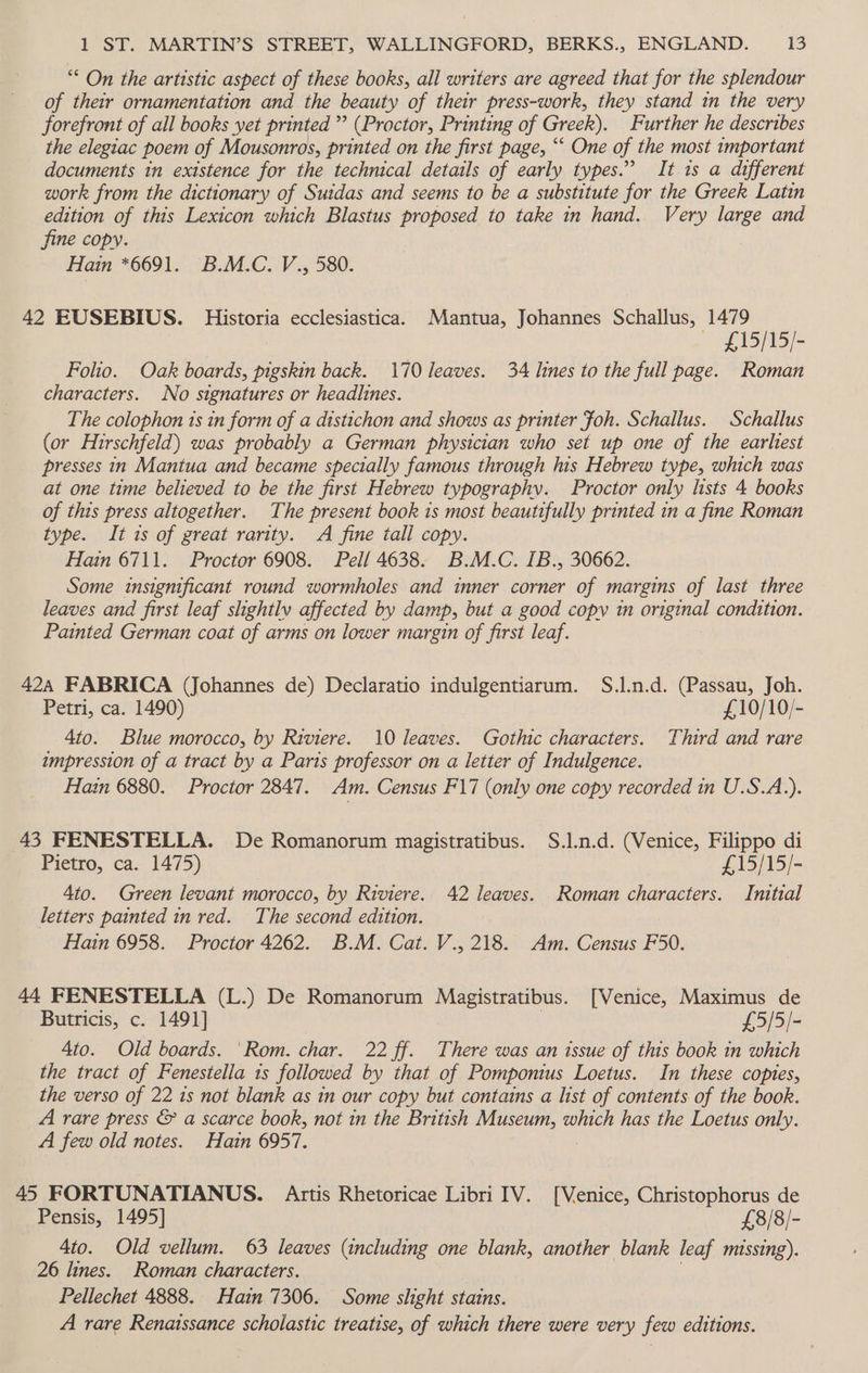 “ On the artistic aspect of these books, all writers are agreed that for the splendour of their ornamentation and the beauty of their press-work, they stand in the very forefront of all books yet printed ”’ (Proctor, Printing of Greek). Further he describes the elegiac poem of Mousonros, printed on the first page, “‘ One of the most tmportant documents in existence for the technical details of early types.” It 1s a different work from the dictionary of Suidas and seems to be a substitute for the Greek Latin edition of this Lexicon which Blastus proposed to take in hand. Very large and fine copy. Hain *6691. B.M.C. V., 580. 42 EUSEBIUS. Historia ecclesiastica. Mantua, Johannes Schallus, 1479 ~~ £15/15/- Folio. Oak boards, pigskin back. 170 leaves. 34 lines to the full page. Roman characters. No signatures or headlines. The colophon ts in form of a distichon and shows as printer foh. Schallus. Schallus (or Hirschfeld) was probably a German physician who set up one of the earliest presses in Mantua and became specially famous through his Hebrew type, which was at one time believed to be the first Hebrew typography. Proctor only lists 4 books of this press altogether. The present book is most beautifully printed in a fine Roman type. It is of great rarity. A fine tall copy. Hain 6711. Proctor 6908. Pell 4638. B.M.C. IB., 30662. Some insignificant round wormholes and inner corner of margins of last three leaves and first leaf shightlv affected by damp, but a good copy in original condition. Painted German coat of arms on lower margin of first leaf. 424 FABRICA (Johannes de) Declaratio indulgentiarum. S.l.n.d. (Passau, Joh. Petri, ca. 1490) £,10/10/- 4to. Blue morocco, by Riviere. 10 leaves. Gothic characters. Third and rare tmpression of a tract by a Paris professor on a letter of Indulgence. Hain 6880. Proctor 2847. Am. Census F17 (only one copy recorded in U.S.A.). 43 FENESTELLA. De Romanorum magistratibus. S.].n.d. (Venice, Filippo di Pietro, ca. 1475) £15/15/- 4to. Green levant morocco, by Riviere. 42 leaves. Roman characters. Initial letters painted in red. The second edition. Hain 6958. Proctor 4262. B.M. Cat. V., 218. Am. Census F50. 44 FENESTELLA (L.) De Romanorum Magistratibus. [Venice, Maximus de Butricis, c. 1491] £5/5/- 4to. Old boards. ‘Rom. char. 22 ff. There was an issue of this book in which the tract of Fenestella 1s followed by that of Pomponius Loetus. In these copies, the verso of 22 1s not blank as in our copy but contains a list of contents of the book. A rare press &amp; a scarce book, not in the British Museum, which has the Loetus only. A few old notes. Hain 6957. 45 FORTUNATIANUS. Artis Rhetoricae Libri IV. [Venice, Christophorus de Pensis, 1495] £8/8/- 4to. Old vellum. 63 leaves (including one blank, another blank leaf missing). 26 lines. Roman characters. Pellechet 4888. Hain 7306. Some slight stains. A rare Renaissance scholastic treatise, of which there were very few editions.