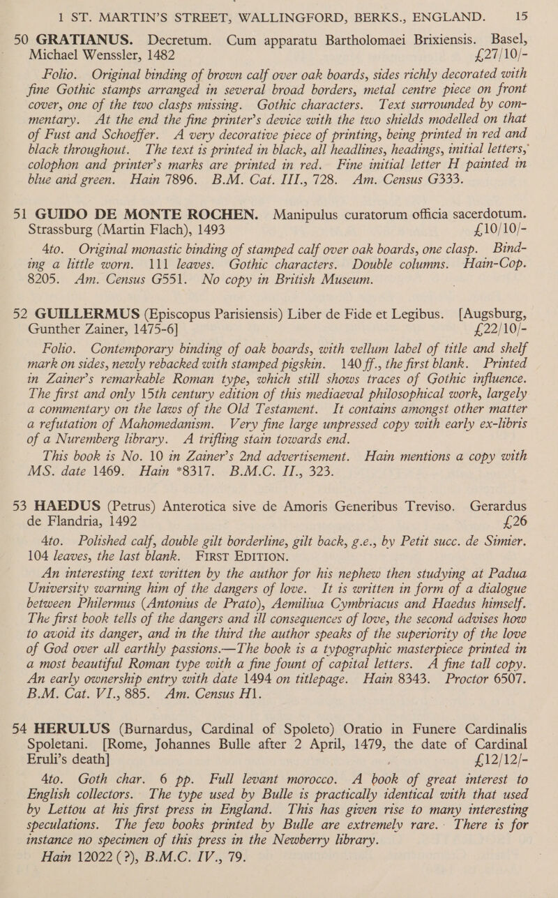 50 GRATIANUS. Decretum. Cum apparatu Bartholomaei Brixiensis. Basel, ‘Michael Wenssler, 1482 £27/10/- Folio. Original binding of brown calf over oak boards, sides richly decorated with fine Gothic stamps arranged in several broad borders, metal centre piece on front cover, one of the two clasps missing. Gothic characters. Text surrounded by com- mentary. At the end the fine printer’s device with the two shields modelled on that of Fust and Schoeffer. A very decorative piece of printing, being printed in red and black throughout. The text is printed in black, all headlines, headings, initial letters, colophon and printer’s marks are printed in red. Fine initial letter H painted in blue and green. Hain 7896. B.M. Cat. III., 728. Am. Census G333. 51 GUIDO DE MONTE ROCHEN. Manipulus curatorum officia sacerdotum. Strassburg (Martin Flach), 1493 £10/10/- 4to. Original monastic binding of stamped calf over oak boards, one clasp. Bind- ing a little worn. 111 leaves. Gothic characters. Double columns. Hain-Cop. 8205. Am. Census G551. No copy in British Museum. 52 GUILLERMUS (Episcopus Parisiensis) Liber de Fide et Legibus. [Augsburg, Gunther Zainer, 1475-6] £22/10/- Folio. Contemporary binding of oak boards, with vellum label of title and shelf mark on sides, newly rebacked with stamped pigskin. 140 ff., the first blank. Printed in Zainer’s remarkable Roman type, which still shows traces of Gothic influence. The first and only 15th century edition of this mediaeval philosophical work, largely a commentary on the laws of the Old Testament. It contains amongst other matter a refutation of Mahomedanism. Very fine large unpressed copy with early ex-hbris of a Nuremberg library. A trifling stain towards end. This book 1s No. 10 in Zatner’s 2nd advertisement. Hain mentions a copy with MS. date 1469. Hain *8317. B.M.C. IT., 323. 53 HAEDUS (Petrus) Anterotica sive de Amoris Generibus Treviso. Gerardus de Flandria, 1492 £26 4to. Polished calf, double gilt borderline, gilt back, g.e., by Petit succ. de Simier. 104 leaves, the last blank. First EDITION. An interesting text written by the author for his nephew then studying at Padua University warning him of the dangers of love. It 1s written in form of a dialogue between Philermus (Antonius de Prato), Aemiliua Cymbriacus and Haedus himself. The first book tells of the dangers and ill consequences of love, the second advises how to avoid its danger, and in the third the author speaks of the superiority of the love of God over all earthly passions.—The book ts a typographic masterpiece printed in a most beautiful Roman type with a fine fount of capital letters. A fine tall copy. An early ownership entry with date 1494 on titlepage. Hain 8343. Proctor 6507. B.M. Cat. VI., 885. Am. Census H1. 54 HERULUS (Burnardus, Cardinal of Spoleto) Oratio in Funere Cardinalis Spoletani. [Rome, Johannes Bulle after 2 April, 1479, the date of Cardinal Eruli’s death] ; £12/12/- 4to. Goth char. 6 pp. Full levant morocco. A book of great interest to English collectors. The type used by Bulle 1s practically identical with that used by Lettou at his first press in England. This has given rise to many interesting speculations. The few books printed by Bulle are extremely rare. There is for instance no specimen of this press in the Newberry library. Hain 12022 (2), B.M.C. IV., 79.