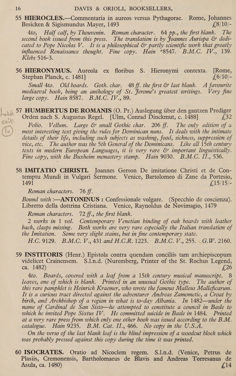55 HIEROCLES.—Commentaria in aureos versus Pythagorae. Rome, Johannes Besicken &amp; Sigismundus Mayer, 1493 £8/10/- Ato, Half calf, by Thouvenin. Roman character. 64 pp., the first blank. .The second book 1ssued from this press. The translation is by Foannes Aurispa &amp; dedt- cated to Pope Nicolas V. It is a philosophical &amp; partly sctentific work that greatly influenced Renaissance thought. Fine copy. Hain *8547. B.M.C. IV., 139. Klebs 516-3. 56 HEERONYMUS. Aureola ex floribus S. -‘Hieronymi contexta. [Rome, Stephan Planck, c. 1481] £6/10/- Small 4to. Old boards. Goth. char. 48 ff. the first &amp; last blank. A favourite mediaeval book, being an anthology of St. ferome’s greatest writings. Very fine large copy. Hain 8587. B.M.C. IV., 89. Orden nach S. Augustus Regel. [Ulm, Conrad Dinckmut, c. 1488] £32 Folio. Vellum. Large &amp; small Gothic char. 206 ff. The only edition of a most interesting text giving the rules for Donunican nuns. It deals with the intimate details of their life, including such subjects as washing, food, sickness, suppression of vice, etc. The author was the 5th General of the Dominicans. Ltke all 15th century texts in modern European Languages, it 1s very rare &amp; important linguistically. Fine copy, with the Buxhetm monastery stamp. Hain 9030. B.M.C. IJ., 536. 58 IMITATIO CHRISTI. Joannes Gerson De imitatione Christi et de Con- temptu Mundi in Vulgari Sermone. Venice, Bartolomeo di Zane da Portesio, 1491 £15/15/- Roman characters. ‘76 ff. ; Bound with :—ANTONINUS : Confessionale volgare. (Specchio de coscienza). Libretto della dottrina Cristiana. Venice, Raynoldus de Novimagio, 1479 Roman characters. 72 ff., the first blank. 2 works in 1 vol. Contemporary Venetian binding of oak boards with leather back, clasps missing. Both works are very rare especially the Italian translation of the Imitation. Some very slight stains, but in fine contemporary state. H.C.9129. B.M.C. V., 431 and H.C.R. 1223. B.M.C. V., 255. ~G.W. 2160. 59 INSTITORIS (Henr.). Epistola contra quendam conciliis tam archiepiscopum videlicet Crainensem. S.l.n.d. (Nuremberg, Printer of the St. Rochus Legend, ca. 1482) | £26 Ato. Boards, covered with a leaf from a 15th century musical manuscript. 8 leaves, one of which 1s blank. Printed in an unusual Gothic type. The author of this rare pamphlet 1s Heinrich Kraemer, who wrote the famous Malleus Malleficarum. It 1s a curious tract directed against the adventurer Andreas Zamometic, a Croat by birth, and Archbishop of a region in what is to-dav Albania. In 1482—under the name of Cardinal de San Sisto—he attempted to constitute a council in Basle to which he invited Pope Sixtus IV. He committed suicide in Basle in 1484. Printed at a very rare press from which only one other book was issued according to the B.M. catalogue. Hain 9235, B.M. Cat. II., 466. No copy in the U.S.A. On the verso of the last blank leaf 1s the blind impression of a woodcut block which was probably pressed against this copy during the time it was printed. | 60 ISOCRATES. Oratio ad Nicoclem regem. S.J.n.d. (Venice, Petrus de Plasiis, Cremonensis, Bartholomaeus de Blavis and Andreas Torresanus de Asula, ca. 1480) | £14