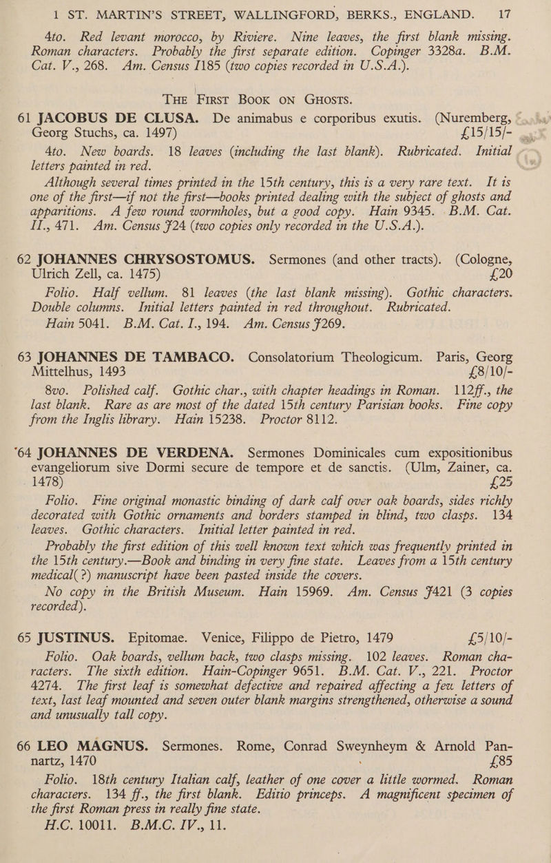 4to. Red levant morocco, by Riviere. Nine leaves, the first blank missing. Roman characters. Probably the first separate edition. Copinger 3328a. B.M. Cat. V., 268. Am. Census I185 (two copies recorded in U.S.A.). THE fare BooK ON GHOSTS. 61 JACOBUS DE CLUSA. De animabus e corporibus exutis. (Nuremberg, ~ 4to. New boards. 18 leaves (including the last blank). Rubricated. Imtial » letters painted in red. Although several times printed in the 15th century, this is a very rare text. It ts one of the first—tf not the first—books printed dealing with the subject of ghosts and apparitions. A few round wormholes, but a good copy. Hain 9345. .B.M. Cat. II., 471. Am. Census $24 (two copies only recorded in the U.S.A.). 62 JOHANNES CHRYSOSTOMUS. Sermones (and other tracts). (Cologne, Ulrich Zell, ca. 1475) £20 Folio. Half vellum. 81 leaves (the last blank missing). Gothic characters. Double columns. Initial letters painted in red throughout. Rubricated. Hain 5041. B.M. Cat. I.,194. Am. Census F269. 63 JOHANNES DE TAMBACO. Consolatortum Theologicum. Paris, Georg Mittelhus, 1493 £8/10/- 8v0. Polished calf. Gothic char., with chapter headings in Roman. 112ff., the last blank. Rare as are most of the dated 15th century Parisian books. Fine copy from the Inghs library. Hain 15238. Proctor 8112. 64 JOHANNES DE VERDENA. Sermones Dominicales cum expositionibus evangeliorum sive Dormi secure de tempore et de sanctis. (Ulm, Zainer, ca. 1478) £25 Folio. Fine original monastic binding of dark calf over oak boards, sides richly decorated with Gothic ornaments and borders stamped in blind, two clasps. 134 leaves. Gothic characters. Initial letter painted in red. Probably the first edition of this well known text which was frequently printed in the 15th century.—Book and binding in very fine state. Leaves from a 15th century medical( ?) manuscript have been pasted inside the covers. No copy in the British Museum. Hain 15969. Am. Census F421 (3 copies recorded). 65 JUSTINUS. Epitomae. Venice, Filippo de Pietro, 1479 £5/10/- Folio. Oak boards, vellum back, two clasps missing. 102 leaves. Roman cha- racters. The sixth edition. Hain-Copinger 9651. B.M. Cat. V., 221. Proctor 4274. The first leaf 1s somewhat defective and repaired affecting a feu letters of text, last leaf mounted and seven outer blank margins strengthened, otherwise a sound and unusually tall copy. 66 LEO MAGNUS. Sermones. Rome, Conrad Sweynheym &amp; Arnold Pan- nartz, 1470 £85 Folio. 18th century Italian calf, leather of one cover a little wormed. Roman characters. 134 ff., the first blank. Editio princeps. A magnificent specimen of the first Roman press in really fine state.