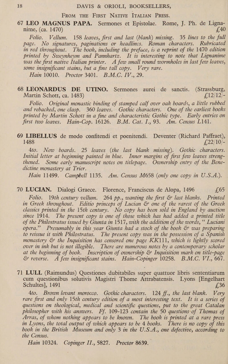 FROM THE FIRST NATIVE ITALIAN PRESS. 67 LEO MAGNUS PAPA. Sermones et Epistolae. Rome, J. Ph. de Ligna- nime, (ca. 1470) £40 Folio. Vellum. 158 leaves, first and last (blank) missing. 35 lines to the full page. No signatures, paginations or headlines. Roman characters. Rubricated in red throughout. The book, including the preface, is a reprint of the 1470 edition printed by Sweynheym and Pannhartz. It 1s interesting to note that Lignanime was the first native Italian printer. A few small round wormholes in last few leaves, some insignificant stains, but a fine tall copy. Very rare. Hain 10010. Proctor 3401. B.M.C. IV., 29. 68 LEONARDUS DE UTINO. Sermones aurei de sanctis. (Strassburg, Martin Schott, ca. 1483) £12/12/- Folio. Original monastic binding of stamped calf over oak boards, a little rubbed and rebacked, one clasp. 360 leaves. Gothic characters. One of the earliest books printed by Martin Schott in a fine and characteristic Gothic type. Early entries on first two leaves. Hain-Cop. 16126. B.M. Cat. I., 93. Am. Census L141. 69 LIBELLUS de modo confitendi et poenitendi. Deventer (Richard Paffraet), 1488 £22/10/- 4to. New boards. 25 leaves (the last blank missing). Gothic characters. Initial letter at beginning painted in blue. Inner margins of first few leaves streng- thened. Some early manuscript notes on titlepage. Ownership entry of the Bene- dictine monastery at Trier. Hain 11499. Campbell 1135. Am. Census M658 (only one copy in U.S.A.). 70 LUCIAN. Dialogi Graece. Florence, Franciscus de Alopa, 1496 £65 Folio. 19th century vellum. 264 pp., wanting the first &amp; last blanks. Printed in Greek throughout. Editio princeps of Lucian &amp; one of the rarest of the Greek classics printed in the 15th century. No copy has been sold in England by auction since 1914. The present copy is one of those which has had added a printed title of the Philostratus issued by Giunta in 1517, with the addition of the words, “ Luciani opera.” Presumably in this year Giunta had a stock of the book &amp; was preparing to reissue it with Philostratus. The present copy was in the possession of a Spanish monastery &amp; the Inquisition has censored one page KK111, which ts lightly scored over in ink but 1s not illegible. There are numerous notes by a contemporary scholar at the beginning of book. Inscription of ownership &amp; Inquisition mark on title-page &amp; reverse. A few insignificant stains. Hain-Copinger 10258. B.M.C. VI., 667. 71 LULL (Raimundus) Questiones dubitabiles super quattuor libris sententiarum cum questionibus solutivis Magistri Thome Attrabatensis. Lyons [Engelhart Schultes], 1491 £36 4to. Brown levant morocco. Gothic characters. 124 ff., the last blank. Very rare first and only 15th century edition of a most interesting text. It 1s a series of questions on theological, medical and scientific questions, put to the great Catalan philosopher with his answers. Ff. 109-123 contain the 50 questions-of Thomas of Arras, of whom nothing appears to be known. The book is printed at a rare press in Lyons, the total output of which appears to be 4 books. There is no copy of this book in the British Museum and only 3 in the U.S.A., one defective, according to the Census. Hain 10324. Copinger II., 5827. Proctor 8639.