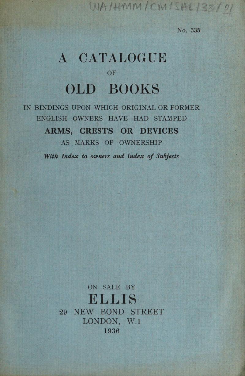 No. 335 OF OLD BOOKS IN BINDINGS UPON WHICH ORIGINAL OR FORMER ENGLISH OWNERS HAVE HAD STAMPED ARMS, CRESTS OR DEVICES AS MARKS OF OWNERSHIP With Index to owners and Index of Subjects ON: SALE, BY ELLIS 29 NEW BOND STREET LONDON, W.1 1936 7