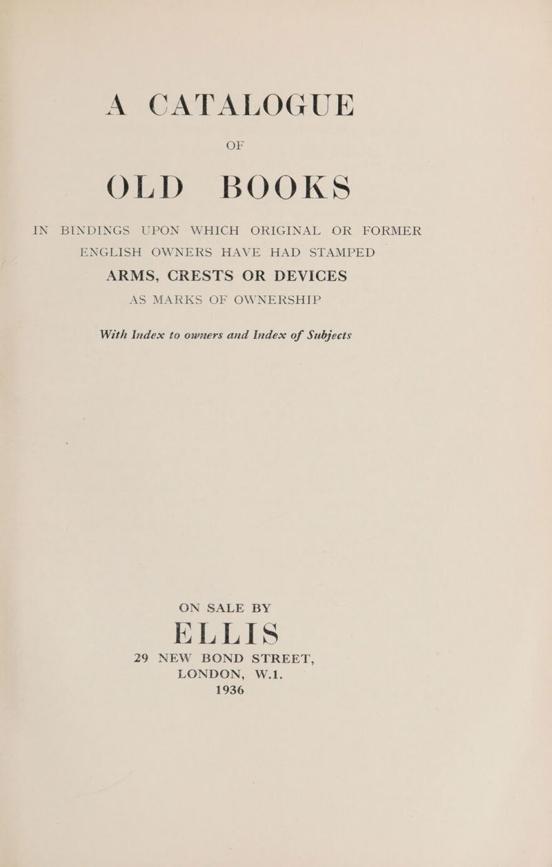 OF OLD BOOKS IN BINDINGS UPON WHICH ORIGINAL OR FORMER ENGLISH OWNERS HAVE HAD STAMPED ARMS, CRESTS OR DEVICES AS MARKS OF OWNERSHIP With Index to owners and Index of Subjects ON SALE BY ELLIS 29 NEW BOND STREET, LONDON, W.1. 1936