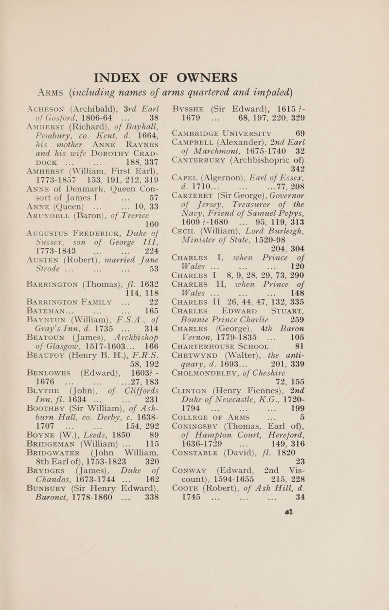 AcHESON (Archibald), 37d Earl of Gosford, 1806-64... 38 Amuerst (Richard), of Bayhall, Pembury, co. Kent, d. 1664, his mother ANNE RAYNES and his wife DoROTHY CRAD- DOCK ‘a4: 188, 337 AMHERST (William, First Earl), 1773-1857 153, 191, 212, 319 ANNE of Denmark, Queen Con- sort of James I alas 57 ANNE (Queen) » £0,393 ARUNDELL (Baron), of Tverice 160 AUGUSTUS FREDERICK, Duke of Sussex, son of George ae 1773-1843 Be ee 224 AUSTEN aaa married Jane DOde ... at si 53 BARRINGTON (Thomas), fl. 1632 114, 118 BARRINGTON FAMILY ... 22 BATEMAN... sat ee 165 Bayntoun (William), F.S.A., of Gray's Inn, d. 1735 314 BEATOUN (James), Archbishop of Glasgow, 1517-1603... 166 Beaurey (Henry B. H.), FOR-S. 58, 192 BENLOWES (Edward), 1603? - FOTO.) <5. a? sal, £83 BLYTHE (John), of Cliffords Inn, fl. 1634 ... ws wo Bootusy (Sir William), of Ash- burn Hall, co. Derby, c. 1638- LOT / 3; mee 154, 292 Boyne (W.), Leeds, 1850 89 BRIDGEMAN (William)... 115 BRIDGWATER (John William, 8th Earl of), 1753-1823 320 BrRYDGES (James), Duke _ of Chandos, 1673-1744 ... 162 Bunsury (Sir Henry Edward), Baronet, 1778-1860 338 ByYssHE (Sir Edward), 1679 68, 197, 1615 ?- 220, 329 CAMBRIDGE UNIVERSITY 69 CAMPBELL (Alexander), 2nd Earl of Marchmont, 1675-1740 32 CANTERBURY (Archbishopric of) 342 CaPEL (Algernon), Earl of Essex, a: ATO... a .. 77, 208 CARTERET (Sir George), Governor of Jersey, Treasurer of the Navy, Friend of Samuel Pepys, 1609 ?-1680 . 95, 119, 313 CeciL (William), Lord Burleigh, Minister of State, 1520-98 204, 304 CHARLES I, when Prince of Wales . 120 Cuartes I 8, 9, 28, 29, 73, 290 CHarRtes II, when Prince of Wales ss is 148 CHARLES II 26, 44, 47, 132, 335 CHARLES EDWARD STUART, Bonnie Prince Charlie 259 CHARLES (George), 4th Baron Vernon, 1779-1835 105 CHARTERHOUSE SCHOOL 81 CHETWYND (Walter), the anti- quary, d. 1693.. 201, 339 CHOLMONDELEY, of Cheshire 72, 155 CLINTON (Henry Fiennes), 2nd Duke of Newcastle, K.G., 1720- 1794 ; : 199 COLLEGE OF ARMS ae 5) ConinGsBy (Thomas, Earl of), of Hampton Court, Hereford, 1636-1729 149, 316 CONSTABLE (David), fl. 1820 23 Conway (Edward, 2nd _ Vis- count), 1594-1655 215, 228 Coote (Robert), of Ash Hill, d. 1745... see ae 34 a1