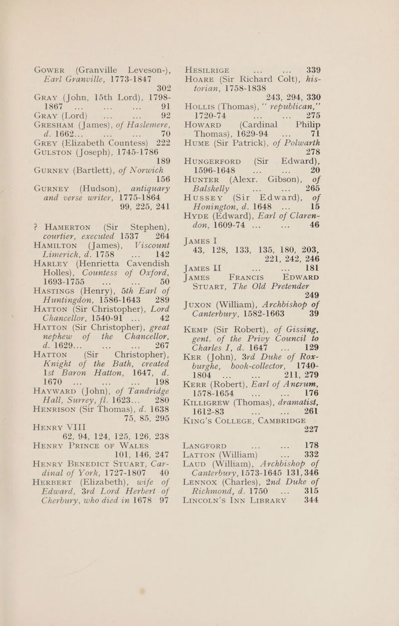 GOWER (Granville Leveson-), Earl Granville, 1773-1847 302 Gray (John, 15th Lord), 1798- ESCH). oe Sad 91 Gray (Lord) en iis 92 GRESHAM (James), of Haslemere, d. 1662... 3 70 Grey (Elizabeth Countess) 222 GULSTON (Joseph), 1745-1786 189 GURNEY (Bartlett), of Norwich 156 GURNEY (Hudson), antiquary and verse writey, 1775-1864 99, 225, 241 ? HAMERTON (Sir Stephen), courtier, executed 1537 264 HAMILTON (James), Viscount Limerick, d. 1758 142 HARLEY (Henrietta Cavendish Holles), Countess of Oxford, 1693-1755 : : 50 Hastines (Henry), 5th Earl of Huntingdon, 1586-1643 289 Hatton (Sir Christopher), Lord Chancellor, 1540-91... 42 HATTON (Sir Christopher), great nephew of the Chancellor, d. 1629... é wwe Ot HATTON (Sir Christopher), Knight of the Bath, created lst Baron Hatton, 1647, d. 1670 wae LOS HaywarpD (John), of Tandridge Hall, Surrey, fl. 1623... 280 HENRISON (Sir Thomas), d. 1638 75, 85, 295 Henry VIII 62, 94, 124, 125, 126, 238 HENRY PRINCE OF WALES 101, 146; 247 HENRY BENEDICT STUART, Car- dinal of York, 1727-1807 40 HERBERT (Elizabeth), wife of Edward, 3vd Lord Herbert of Cherbury, who died in 1678 97 HESILRIGE bis oo 339 Hoare (Sir Richard Colt), his- tovian, 1758-1838 243, 294, 330 Hortuis (Thomas), “ vepublican,”’ 1720-74 a . 275 HOWARD (Cardinal Philip Thomas), 1629-94... 71 Hume (Sir Patrick), of Polwarth 278 HUNGERFORD (Sir Edward), 1596-1648 a — 20 Hunter (Alexr. Gibson), of Balskelly Sax Sick OO Hussey (sir Edward), of Honington, d. 1648... 15 Hype (Edward), Earl of Claren- don, 1609-74 ... Sa 46 JAMES I 43, 128, 133, 135, 180, 203, 221, 242, 246 JAMEs II ee Dae 181 JAMES FRANCIS EDWARD STUART, The Old Pretender 249 Juxon (William), Archbishop of Canterbury, 1582-1663 39 Kemp (Sir Robert), of Gissing, gent. of the Privy Council to Charles I, d. 1647 129 Ker (John), 37d Duke of Rox- burghe, book-collector, 1740- 1804... Le 211, 279 KERR (Robert), Eavl of Ancrum, 1578-1654 ce eee KILLIGREW (Thomas), dvamatist, 1612-83 261 KiInG’s COLLEGE, CAMBRIDGE 227 LANGFORD Ms 178 LaTtTon (William) 332 Laup (William), Archbishop of Canterbury, 1573-1645 131,346 LENNOX (Charles), 2nd Duke of Richmond, d. 1750 315 LINCOLN’S INN LIBRARY 344