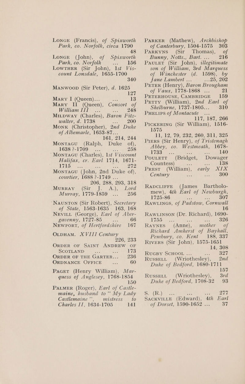 LONGE (Francis), of Spixworth Park, co. Norfolk, circa 1790 48 LonGE (John), of Spixworth Park, co. Norfolk 156 LOWTHER (Sir John), lst Vis- count Lonsdale, 1655-1700 340 MANwoobp (Sir Peter), d. 1625 127 Mary I (Queen)... ie 13 Mary II (Queen), Consort of Wiliam III... 248 Mitpway (Charles), Baron Fitz- walter, d. 1738 200 Monk (Christopher), 2nd Duke of Albemarle, 1653-87.. 161, 214, 244 Montacu (Ralph, Duke of), 1638:?-1709° | 2... Ses si eS ‘Montacu (Charles), lst Viscount Halifax, cr. Eavl 1714, 1671- VALS... Seana MoNntTAGU (John, “2nd Duke of), courtier, 1688 2-1749 . 206, 288, 293, 318 Murray (Sir ie A) bee LeOve Murray, 1779-1859 256 ‘NAUNTON (Sir Robert), Secretary of State, 1563-1635 163, 168 NEvILL (George), Earl of Aber- gavenny, 1727-85 2 66 Newport, of Hertfordshive 167 O_pHAM. XVIII Century 226, 233 ORDER OF SAINT ANDREW OF SCOTLAND Lis ORDER OF THE GARTER... 236 ORDNANCE OFFICE nee 60 PaGet (Henry William), Mar- quess of Anglesey, 1768-1854 150 PALMER (Roger), Earl of Casile- maine, husband to “‘ My Lady Castlemaine ”’ mistress to Charles II, 1634-1705 14] PARKER (Mathew), Archbishop of Canterbury, 1504-1575 303 Parkyns (Sir Thomas), of Bunny, Notts., Bart. ... 216 PAULET (Sir John), legitimate son of William, 3rd Marquess of Winchester (d. 1598), by Jane Lambert ... 2.20, 202 PETER (Henry), Baron Brougham of Vaux, 1778-1868 ... 21 PETERHOUSE, CAMBRIDGE 159 Petty (William), 2d Earl of Shelburne, 1737-1805... 310 PHELIPS of Montacute ... 117, 187, 266 PICKERING (Sir William), 1516- 1575 11, 12, 79, 232, 260, 311, 325 Piers (Sir Henry), of Tvistenagh Abbey, co. Westmeath, 1678- 1733 : cob 140 PovuLetTt (Bridget, Dowager Countess) : ee 138 PREST (William), early XIX Century i 2 300 RADCLIFFE (James_ Bartholo- mew), 4th Earl of Newburgh, 1725-86 ea 2 SOOT RAWLINGS, of Padsiow: Cornwall 16 RAWLINSON (Dr. Richard), 1690- LOO Was ee . $26 RAYNES (Anne), mother of Richavd Amherst of Bayhali, Pembury, co. Kent 188, 337 Rivers (Sir John), 1575-1651 14, 308 RUGBY SCHOOL ... se as RussELL (Wriothesley), 2nd Duke of Bedford, 1680-1711 157 RussELL (Wriothesley), 37d Duke of Bedford, 1708-32 93 She a8 Bee eke 1A SACKVILLE (Edward), 4th Earl of Dorset, 1590-1652 ... 37